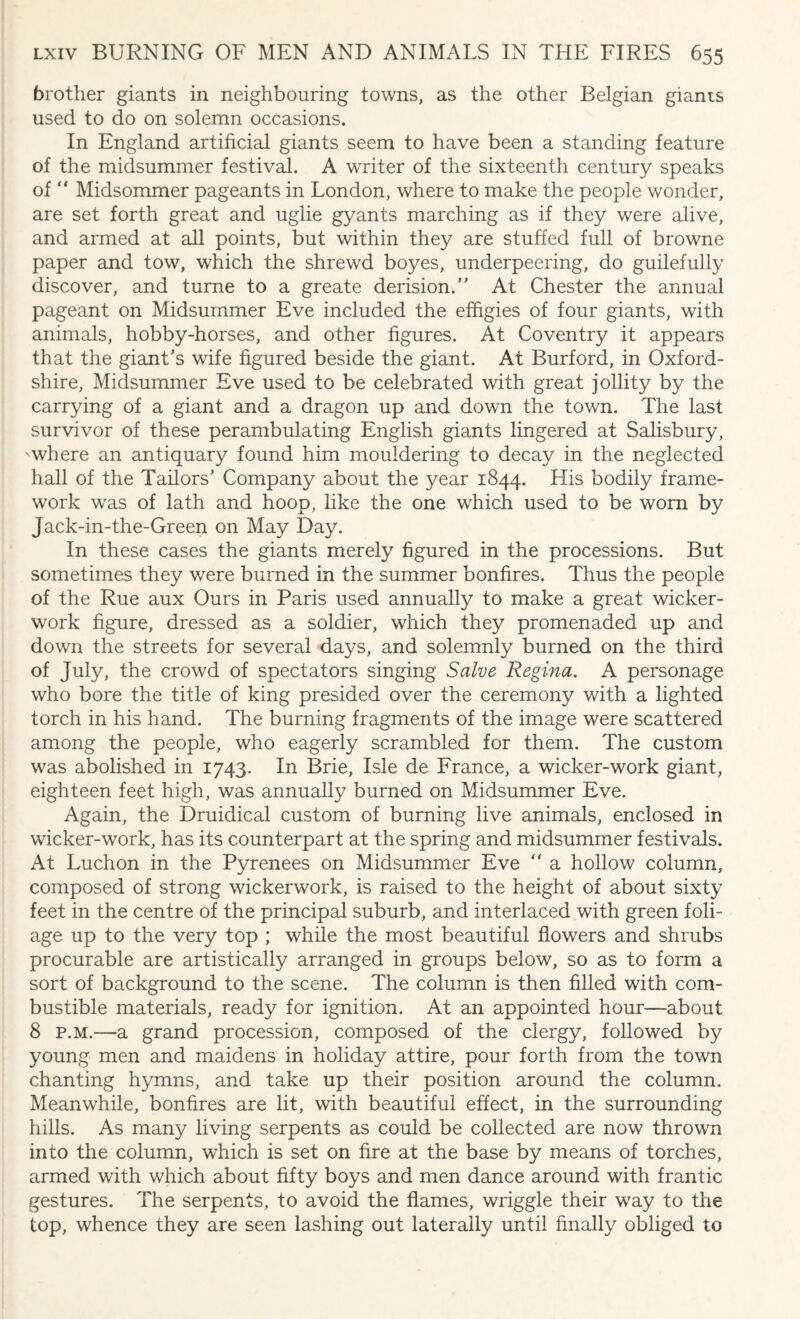 brother giants in neighbouring towns, as the other Belgian giants used to do on solemn occasions. In England artificial giants seem to have been a standing feature of the midsummer festival. A writer of the sixteenth century speaks of “ Midsommer pageants in London, where to make the people wonder, are set forth great and uglie gyants marching as if they were alive, and armed at all points, but within they are stuffed full of browne paper and tow, which the shrewd boyes, underpeering, do guilefully discover, and turne to a greate derision.'' At Chester the annual pageant on Midsummer Eve included the effigies of four giants, with animals, hobby-horses, and other figures. At Coventry it appears that the giant's wife figured beside the giant. At Burford, in Oxford¬ shire, Midsummer Eve used to be celebrated with great jollity by the carrying of a giant and a dragon up and down the town. The last survivor of these perambulating English giants lingered at Salisbury, -where an antiquary found him mouldering to decay in the neglected hall of the Tailors’ Company about the year 1844. His bodily frame¬ work was of lath and hoop, like the one which used to be worn by Jack-in-the-Green on May Day. In these cases the giants merely figured in the processions. But sometimes they were burned in the summer bonfires. Thus the people of the Rue aux Ours in Paris used annually to make a great wicker¬ work figure, dressed as a soldier, which they promenaded up and down the streets for several days, and solemnly burned on the third of July, the crowd of spectators singing Salve Regina. A personage who bore the title of king presided over the ceremony with a lighted torch in his hand. The burning fragments of the image were scattered among the people, who eagerly scrambled for them. The custom was abolished in 1743. In Brie, Isle de France, a wicker-work giant, eighteen feet high, was annually burned on Midsummer Eve. Again, the Druidical custom of burning live animals, enclosed in wicker-work, has its counterpart at the spring and midsummer festivals. At Luchon in the Pyrenees on Midsummer Eve  a hollow column, composed of strong wickerwork, is raised to the height of about sixty feet in the centre of the principal suburb, and interlaced with green foli¬ age up to the very top ; while the most beautiful flowers and shrubs procurable are artistically arranged in groups below, so as to form a sort of background to the scene. The column is then filled with com¬ bustible materials, ready for ignition. At an appointed hour—about 8 p.m.—a grand procession, composed of the clergy, followed by young men and maidens in holiday attire, pour forth from the town chanting hymns, and take up their position around the column. Meanwhile, bonfires are lit, with beautiful effect, in the surrounding hills. As many living serpents as could be collected are now thrown into the column, which is set on fire at the base by means of torches, armed with which about fifty boys and men dance around with frantic gestures. The serpents, to avoid the flames, wriggle their way to the top, whence they are seen lashing out laterally until finally obliged to