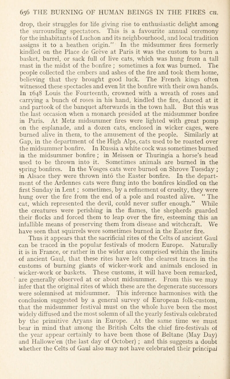 drop, their struggles for life giving rise to enthusiastic delight among the surrounding spectators. This is a favourite annual ceremony for the inhabitants of Luchon and its neighbourhood, and local tradition assigns it to a heathen origin/' In the midsummer fires formerly kindled on the Place de Greve at Paris it was the custom to burn a basket, barrel, or sack full of live cats, which was hung from a tall mast in the midst of the bonfire ; sometimes a fox was burned. The people collected the embers and ashes of the fire and took them home, believing that they brought good luck. The French kings often witnessed these spectacles and even lit the bonfire with their own hands. In 1648 Louis the Fourteenth, crowned with a wreath of roses and carrying a bunch of roses in his hand, kindled the fire, danced at it and partook of the banquet afterwards in the town hall. But this was the last occasion when a monarch presided at the midsummer bonfire in Paris. At Metz midsummer fires were lighted with great pomp on the esplanade, and a dozen cats, enclosed in wicker cages, were burned alive in them, to the amusement of the people. Similarly at Gap, in the department of the High Alps, cats used to be roasted over the midsummer bonfire. In Russia a white cock was sometimes burned in the midsummer bonfire ; in Meissen or Thuringia a horse's head used to be thrown into it. Sometimes animals are burned in the spring bonfires. In the Vosges cats v/ere burned on Shrove Tuesday ; in Alsace they were thrown into the Easter bonfire. In the depart¬ ment of the Ardennes cats were flung into the bonfires kindled on the first Sunday in Lent ; sometimes, by a refinement of cruelty, they were hung over the fire from the end of a pole and roasted alive. “ The cat, which represented the devil, could never suffer enough. While the creatures were perishing in the flames, the shepherds guarded their flocks and forced them to leap over the fire, esteeming this an infallible means of preserving them from disease and witchcraft. We have seen that squirrels were sometimes burned in the Easter fire. Thus it appears that the sacrificial rites of the Celts of ancient Gaul can be traced in the popular festivals of modern Europe. Naturally it is in France, or rather in the wider area comprised within the limits of ancient Gaul, that these rites have left the clearest traces in the customs of burning giants of wicker-work and animals enclosed in wicker-work or baskets. These customs, it will have been remarked, are generally observed at or about midsummer. From this we may infer that the original rites of which these are the degenerate successors were solemnised at midsummer. This inference harmonises with the conclusion suggested by a general survey of European folk-custom, that the midsummer festival must on the whole have been the most widely diffused and the most solemn of all the yearly festivals celebrated by the primitive Aryans in Europe. At the same time we must bear in mind that among the British Celts the chief fire-festivals of the year appear certainly to have been those of Beltane (May Day) and Hallowe’en (the last day of October) ; and this suggests a doubt whether the Celts of Gaul also may not have celebrated their principal