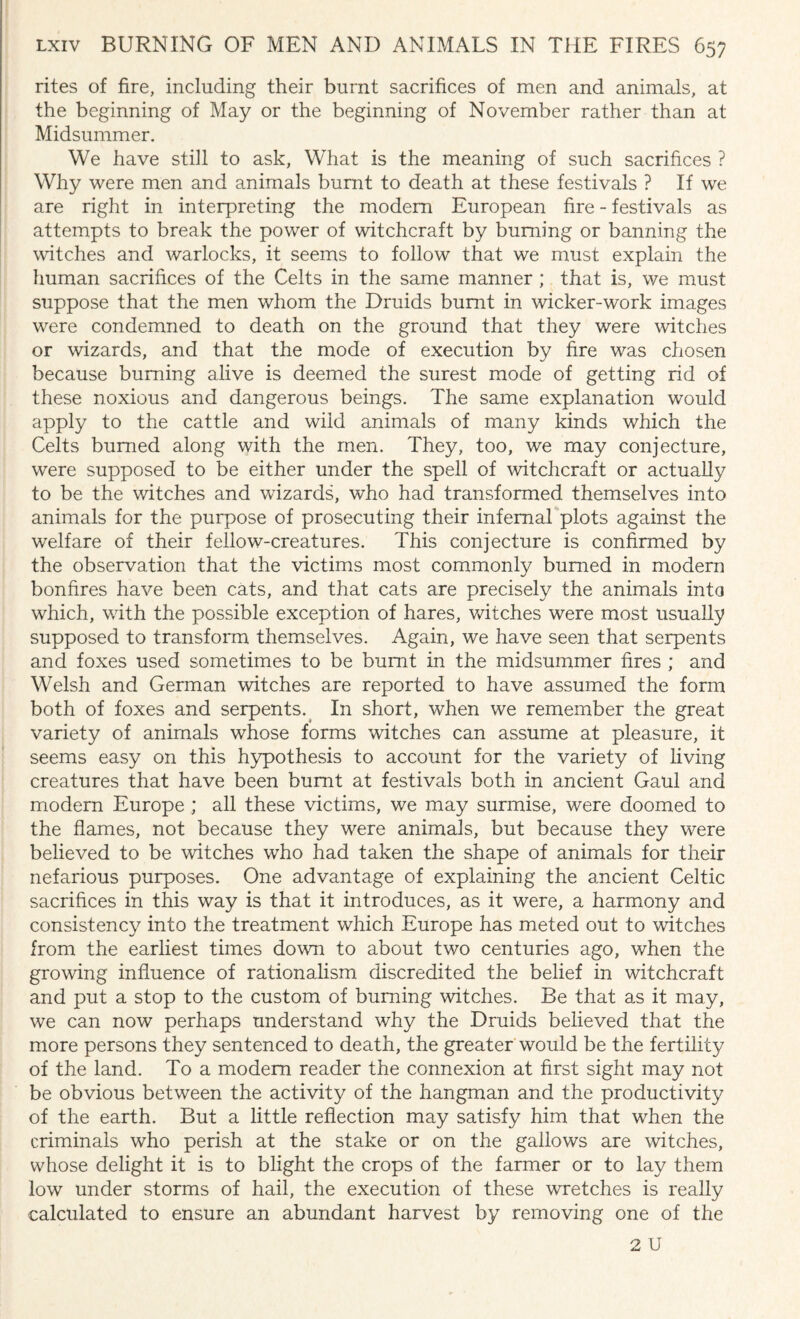 rites of fire, including their burnt sacrifices of men and animals, at the beginning of May or the beginning of November rather than at Midsummer. We have still to ask, What is the meaning of such sacrifices ? Why were men and animals burnt to death at these festivals ? If we are right in interpreting the modem European fire - festivals as attempts to break the power of witchcraft by burning or banning the witches and warlocks, it seems to follow that we must explain the human sacrifices of the Celts in the same manner ; that is, we must suppose that the men whom the Druids burnt in wicker-work images were condemned to death on the ground that they were witches or wizards, and that the mode of execution by fire was chosen because burning alive is deemed the surest mode of getting rid of these noxious and dangerous beings. The same explanation would apply to the cattle and wild animals of many kinds which the Celts burned along with the men. They, too, we may conjecture, were supposed to be either under the spell of 'witchcraft or actually to be the witches and wizards, who had transformed themselves into animals for the purpose of prosecuting their infernal plots against the welfare of their fellow-creatures. This conjecture is confirmed by the observation that the victims most commonly burned in modern bonfires have been cats, and that cats are precisely the animals into which, with the possible exception of hares, witches were most usually supposed to transform themselves. Again, we have seen that serpents and foxes used sometimes to be burnt in the midsummer fires ; and Welsh and German witches are reported to have assumed the form both of foxes and serpents.( In short, when we remember the great variety of animals whose forms watches can assume at pleasure, it seems easy on this hypothesis to account for the variety of living creatures that have been burnt at festivals both in ancient Gaul and modern Europe ; all these victims, we may surmise, were doomed to the flames, not because they were animals, but because they w^ere believed to be witches who had taken the shape of animals for their nefarious purposes. One advantage of explaining the ancient Celtic sacrifices in this way is that it introduces, as it were, a harmony and consistency into the treatment which Europe has meted out to watches from the earliest times dowm to about two centuries ago, when the growing influence of rationalism discredited the belief in witchcraft and put a stop to the custom of burning watches. Be that as it may, we can now perhaps understand why the Druids believed that the more persons they sentenced to death, the greater would be the fertility of the land. To a modem reader the connexion at first sight may not be obvious between the activity of the hangman and the productivity of the earth. But a little reflection may satisfy him that when the criminals who perish at the stake or on the gallows are witches, whose delight it is to blight the crops of the farmer or to lay them low under storms of hail, the execution of these wretches is really calculated to ensure an abundant harvest by removing one of the 2 U