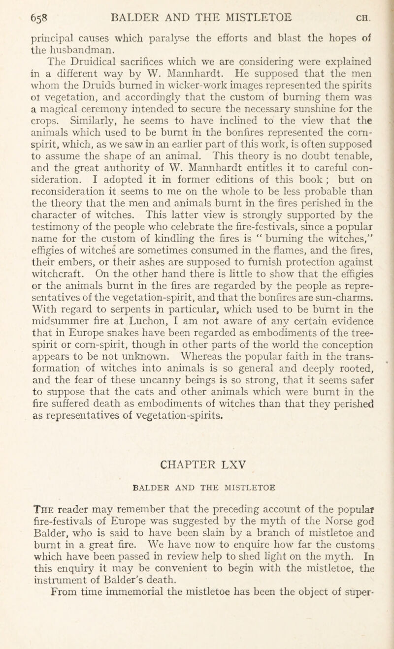 principal causes which paralyse the efforts and blast the hopes of the husbandman. The Druidical sacrifices which we are considering were explained in a different way by W. Mannhardt. He supposed that the men whom the Druids burned in wicker-work images represented the spirits oi vegetation, and accordingly that the custom of burning them was a magical ceremony intended to secure the necessary sunshine for the crops. Similarly, he seems to have inclined to the view that the animals which used to be burnt in the bonfires represented the corn- spirit, which, as we saw in an earlier part of this work, is often supposed to assume the shape of an animal. This theory is no doubt tenable, and the great authority of W. Mannhardt entitles it to careful con¬ sideration. I adopted it in former editions of this book ; but on reconsideration it seems to me on the whole to be less probable than the theory that the men and animals burnt in the fires perished in the character of witches. This latter view is strongly supported by the testimony of the people who celebrate the fire-festivals, since a popular name for the custom of kindling the fires is “ burning the witches/’ effigies of witches are sometimes consumed in the flames, and the fires, their embers, or their ashes are supposed to furnish protection against witchcraft. On the other hand there is little to show that the effigies or the animals burnt in the fires are regarded by the people as repre¬ sentatives of the vegetation-spirit, and that the bonfires are sun-charms. With regard to serpents in particular, which used to be burnt in the midsummer fire at Luchon, I am not aware of any certain evidence that in Europe snakes have been regarded as embodiments of the tree- spirit or corn-spirit, though in other parts of the world the conception appears to be not unknown. Whereas the popular faith in the trans¬ formation of witches into animals is so general and deeply rooted, and the fear of these uncanny beings is so strong, that it seems safer to suppose that the cats and other animals which were burnt in the fire suffered death as embodiments of witches than that they perished as representatives of vegetation-spirits. CHAPTER LXV BALDER AND THE MISTLETOE The reader may remember that the preceding account of the popular fire-festivals of Europe was suggested by the myth of the Norse god Balder, who is said to have been slain by a branch of mistletoe and burnt in a great fire. We have now to enquire how far the customs which have been passed in review help to shed light on the myth. In this enquiry it may be convenient to begin with the mistletoe, the instrument of Balder’s death. From time immemorial the mistletoe has been the object of super-