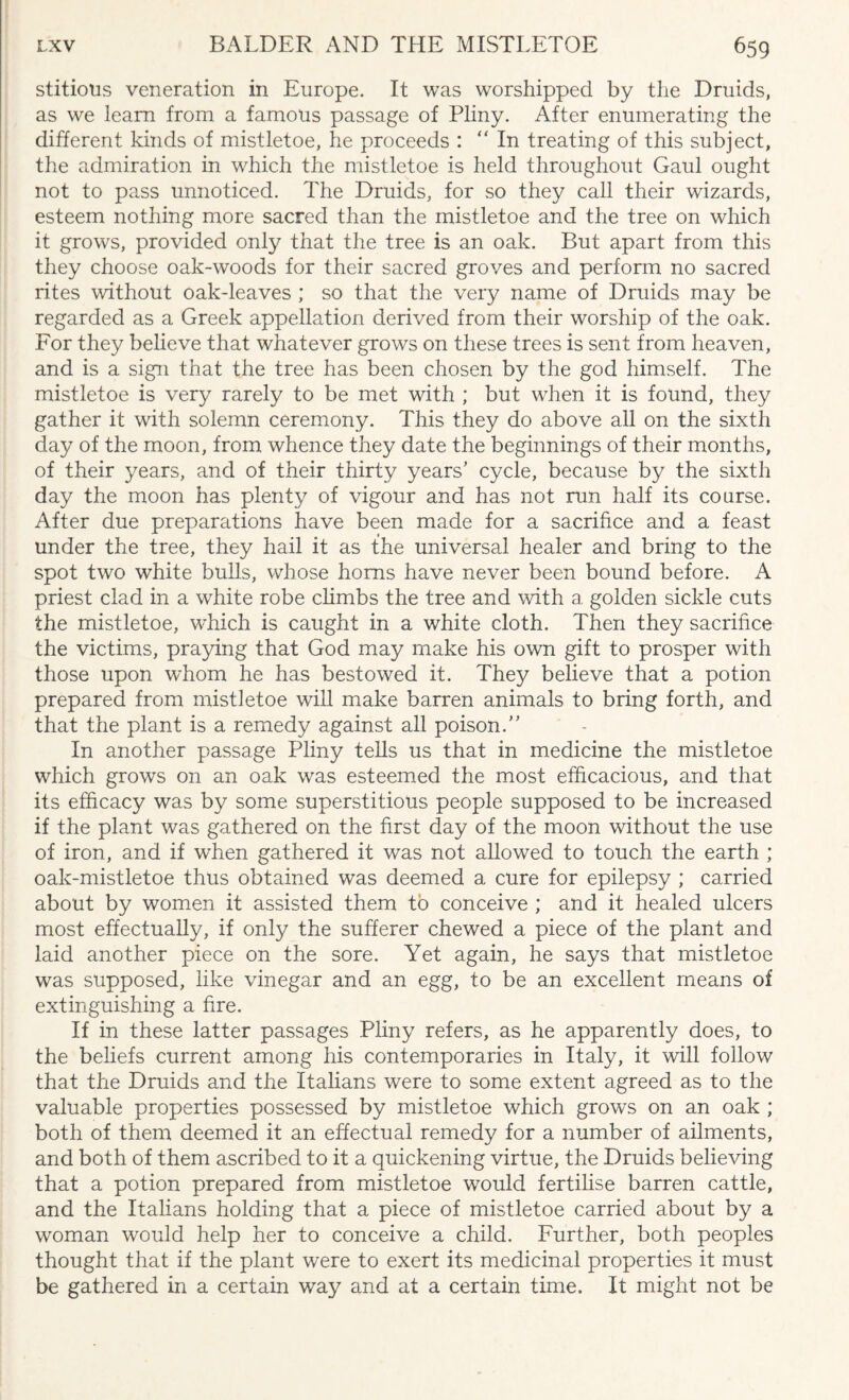 stitious veneration in Europe. It was worshipped by the Druids, as we learn from a famous passage of Pliny. After enumerating the different kinds of mistletoe, he proceeds : “In treating of this subject, the admiration in which the mistletoe is held throughout Gaul ought not to pass unnoticed. The Druids, for so they call their wizards, esteem nothing more sacred than the mistletoe and the tree on which it grows, provided only that the tree is an oak. But apart from this they choose oak-woods for their sacred groves and perform no sacred rites without oak-leaves ; so that the very name of Druids may be regarded as a Greek appellation derived from their worship of the oak. For they believe that whatever grows on these trees is sent from heaven, and is a sign that the tree has been chosen by the god himself. The mistletoe is very rarely to be met with ; but when it is found, they gather it with solemn ceremony. This they do above all on the sixth day of the moon, from whence they date the beginnings of their months, of their years, and of their thirty years' cycle, because by the sixth day the moon has plenty of vigour and has not run half its coarse. After due preparations have been made for a sacrifice and a feast under the tree, they hail it as the universal healer and bring to the spot two white bulls, whose horns have never been bound before. A priest clad in a wdiite robe climbs the tree and with a golden sickle cuts the mistletoe, which is caught in a white cloth. Then they sacrifice the victims, praying that God may make his own gift to prosper with those upon whom he has bestowed it. They believe that a potion prepared from mistletoe will make barren animals to bring forth, and that the plant is a remedy against all poison. In another passage Pliny tells us that in medicine the mistletoe which grows on an oak was esteemed the most efficacious, and that its efficacy was by some superstitious people supposed to be increased if the plant was gathered on the first day of the moon without the use of iron, and if when gathered it was not allowed to touch the earth ; oak-mistletoe thus obtained was deemed a cure for epilepsy ; carried about by women it assisted them to conceive ; and it healed ulcers most effectually, if only the sufferer chewed a piece of the plant and laid another piece on the sore. Yet again, he says that mistletoe was supposed, like vinegar and an egg, to be an excellent means of extinguishing a fire. If in these latter passages Pliny refers, as he apparently does, to the beliefs current among his contemporaries in Italy, it will follow that the Druids and the Italians were to some extent agreed as to the valuable properties possessed by mistletoe which grows on an oak ; both of them deemed it an effectual remedy for a number of ailments, and both of them ascribed to it a quickening virtue, the Druids believing that a potion prepared from mistletoe would fertilise barren cattle, and the Italians holding that a piece of mistletoe carried about by a woman would help her to conceive a child. Further, both peoples thought that if the plant were to exert its medicinal properties it must be gathered in a certain way and at a certain time. It might not be