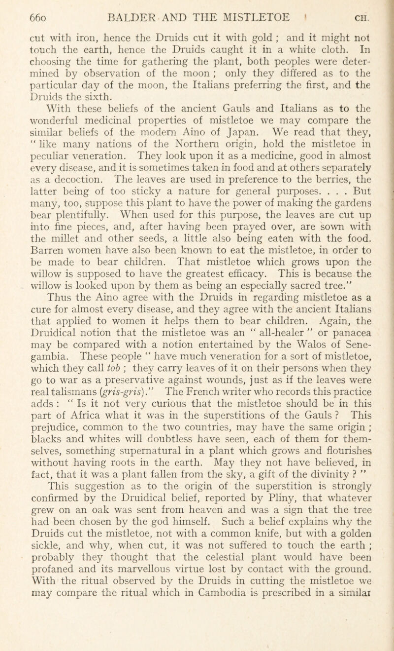 cut with iron, hence the Druids cut it with gold ; and it might not touch the earth, hence the Druids caught it in a white cloth. In choosing the time for gathering the plant, both peoples were deter¬ mined by observation of the moon ; only they differed as to the particular day of the moon, the Italians preferring the first, and the Druids the sixth. With these beliefs of the ancient Gauls and Italians as to the wonderful medicinal properties of mistletoe we may compare the similar beliefs of the modem Aino of Japan. We read that they, “ like many nations of the Northern origin, hold the mistletoe in peculiar veneration. They look upon it as a medicine, good in almost every disease, and it is sometimes taken in food and at others separately as a decoction. The leaves are used in preference to the berries, the latter being of too sticky a nature for general purposes. . . . But many, too, suppose this plant to have the power of making the gardens bear plentifully. When used for this purpose, the leaves are cut up into fine pieces, and, after having been prayed over, are sown with the millet and other seeds, a little also being eaten with the food. Barren women have also been known to eat the mistletoe, in order to be made to bear children. That mistletoe which grows upon the willow is supposed to have the greatest efficacy. This is because the willow is looked upon by them as being an especially sacred tree. Thus the Aino agree with the Druids in regarding mistletoe as a cure for almost every disease, and they agree with the ancient Italians that applied to women it helps them to bear children. Again, the Druidical notion that the mistletoe was an ” all-healer  or panacea may be compared with a notion entertained by the Walos of Sene- gambia. These people “ have much veneration for a sort of mistletoe, which they call tob ; they carry leaves of it on their persons when they go to war as a preservative against wounds, just as if the leaves were real talismans (gris-gris). The French writer who records this practice adds : “ Is it not very curious that the mistletoe should be in this part of Africa what it was in the superstitions of the Gauls ? This prejudice, common to the two countries, may have the same origin ; blacks and whites will doubtless have seen, each of them for them¬ selves, something supernatural in a plant which grows and flourishes without having roots in the earth. May they not have believed, in fact, that it was a plant fallen from the sky, a gift of the divinity ?  This suggestion as to the origin of the superstition is strongly confirmed by the Druidical belief, reported by Pliny, that whatever grew on an oak was sent from heaven and was a sign that the tree had been chosen by the god himself. Such a belief explains why the Druids cut the mistletoe, not with a common knife, but with a golden sickle, and why, when cut, it was not suffered to touch the earth ; probably they thought that the celestial plant would have been profaned and its marvellous virtue lost by contact with the ground. With the ritual observed by the Druids in cutting the mistletoe we may compare the ritual which in Cambodia is prescribed in a similar