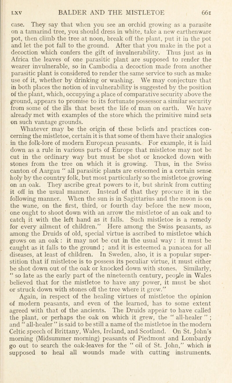 case. They say that when you see an orchid growing as a parasite on a tamarind tree, you should dress in white, take a new earthenware pot, then climb the tree at noon, break off the plant, put it in the pot and let the pot fall to the ground. After that you make in the pot a decoction which confers the gift of invulnerability. Thus just as in Africa the leaves of one parasitic plant are supposed to render the wearer invulnerable, so in Cambodia a decoction made from another parasitic plant is considered to render the same service to such as make use of it, whether by drinking or washing. We may conjecture that in both places the notion of invulnerability is suggested by the position of the plant, which, occupying a place of comparative security above the ground, appears to promise to its fortunate possessor a similar security from some of the ills that beset the life of man on earth. We have already met with examples of the store which the primitive mind sets on such vantage grounds. Whatever may be the origin of these beliefs and practices con¬ cerning the mistletoe, certain it is that some of them have their analogies in the folk-lore of modern European peasants. For example, it is laid down as a rule in various parts of Europe that mistletoe may not be cut in the ordinary way but must be shot or knocked down with stones from the tree on which it is growing. Thus, in the Swiss canton of Aargau “ all parasitic plants are esteemed in a certain sense holy by the country folk, but most particularly so the mistletoe growing on an oak. They ascribe great powers to it, but shrink from cutting it off in the usual manner. Instead of that they procure it in the following manner. When the sun is in Sagittarius and the moon is on the wane, on the first, third, or fourth day before the new moon, one ought to shoot down with an arrow the mistletoe of an oak and to catch it with the left hand as it falls. Such mistletoe is a remedy for every ailment of children.’’ Here among the Swiss peasants, as among the Druids of old, special virtue is ascribed to mistletoe which grows on an oak : it may not be cut in the usual way : it must be caught as it falls to the ground ; and it is esteemed a panacea for all diseases, at least of children. In Sweden, also, it is a popular super¬ stition that if mistletoe is to possess its peculiar virtue, it must either be shot down out of the oak or knocked down with stones. Similarly, “ so late as the early part of the nineteenth century, people in Wales believed that for the mistletoe to have any power, it must be shot or struck down with stones off the tree where it grew.” Again, in respect of the healing virtues of mistletoe the opinion of modern peasants, and even of the learned, has to some extent agreed with that of the ancients. The Druids appear to have called the plant, or perhaps the oak on which it grew, the “ all-healer ” ; and “ all-healer ” is said to be still a name of the mistletoe in the modern Celtic speech of Brittany, Wales, Ireland, and Scotland. On St. John’s morning (Midsummer morning) peasants of Piedmont and Lombardy go out to search the oak-leaves for the “ oil of St. John,” which is supposed to heal all wounds made with cutting instruments.