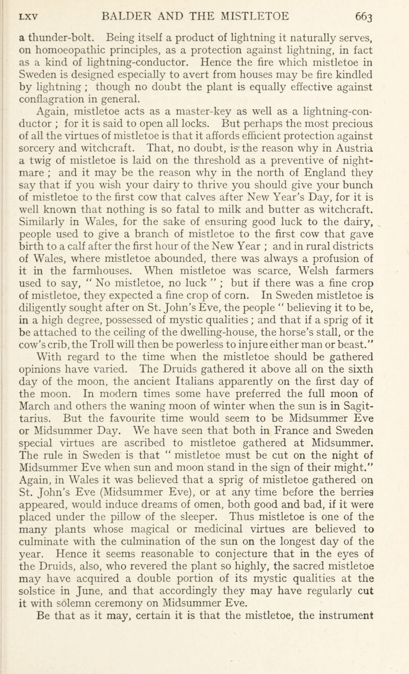 a thunder-bolt. Being itself a product of lightning it naturally serves, on homoeopathic principles, as a protection against lightning, in fact as a kind of lightning-conductor. Hence the fire which mistletoe in Sweden is designed especially to avert from houses may be fire kindled by lightning ; though no doubt the plant is equally effective against conflagration in general. Again, mistletoe acts as a master-key as well as a lightning-con¬ ductor ; for it is said to open all locks. But perhaps the most precious of all the virtues of mistletoe is that it affords efficient protection against sorcery and witchcraft. That, no doubt, is1 the reason why in Austria a twig of mistletoe is laid on the threshold as a preventive of night¬ mare ; and it may be the reason why in the north of England they say that if you v/ish your dairy to thrive you should give your bunch of mistletoe to the first cow that calves after New Year’s Day, for it is well known that nothing is so fatal to milk and butter as witchcraft. Similarly in Wales, for the sake of ensuring good luck to the dairy, people used to give a branch of mistletoe to the first cow that gave birth to a calf after the first hour of the New Year ; and in rural districts of Wales, where mistletoe abounded, there was always a profusion of it in the farmhouses. When mistletoe was scarce, Welsh farmers used to say, “ No mistletoe, no luck ” ; but if there was a fine crop of mistletoe, they expected a fine crop of corn. In Sweden mistletoe is diligently sought after on St. John’s Eve, the people “ believing it to be, in a high degree, possessed of mystic qualities; and that if a sprig of it be attached to the ceiling of the dwelling-house, the horse’s stall, or the cow’s crib, the Troll will then be powerless to injure either man or beast.” With regard to the time when the mistletoe should be gathered opinions have varied. The Druids gathered it above all on the sixth day of the moon, the ancient Italians apparently on the first day of the moon. In modern times some have preferred the full moon of March and others the waning moon of winter when the sun is in Sagit¬ tarius. But the favourite time would seem to be Midsummer Eve or Midsummer Day. We have seen that both in France and Sweden special virtues are ascribed to mistletoe gathered at Midsummer. The rule in Sweden is that “ mistletoe must be cut on the night of Midsummer Eve when sun and moon stand in the sign of their might.” Again, in Wales it was believed that a sprig of mistletoe gathered on St. John’s Eve (Midsummer Eve), or at any time before the berries appeared, would induce dreams of omen, both good and bad, if it were placed under the pillow of the sleeper. Thus mistletoe is one of the many plants whose magical or medicinal virtues are believed to culminate with the culmination of the sun on the longest day of the year. Hence it seems reasonable to conjecture that in the eyes of the Druids, also, who revered the plant so highly, the sacred mistletoe may have acquired a double portion of its mystic qualities at the solstice in June, and that accordingly they may have regularly cut it with solemn ceremony on Midsummer Eve. Be that as it may, certain it is that the mistletoe, the instrument