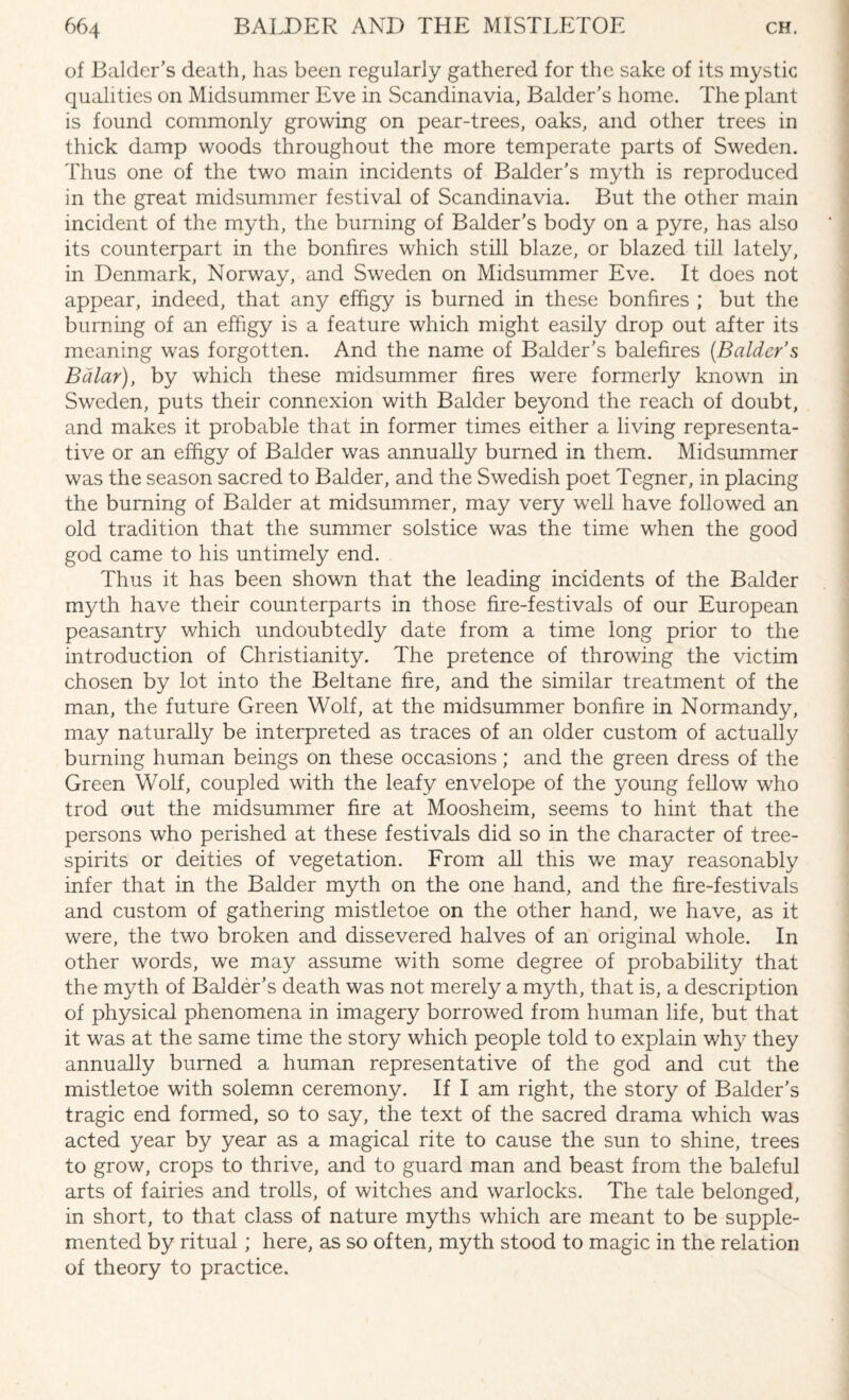 of Balder’s death, has been regularly gathered for the sake of its mystic qualities on Midsummer Eve in Scandinavia, Balder’s home. The plant is found commonly growing on pear-trees, oaks, and other trees in thick damp woods throughout the more temperate parts of Sweden. Thus one of the two main incidents of Balder's myth is reproduced in the great midsummer festival of Scandinavia. But the other main incident of the myth, the burning of Balder’s body on a pyre, has also its counterpart in the bonfires which still blaze, or blazed till lately, in Denmark, Norway, and Sweden on Midsummer Eve. It does not appear, indeed, that any effigy is burned in these bonfires ; but the burning of an effigy is a feature which might easily drop out after its meaning was forgotten. And the name of Balder's balefires (Balder’s Balar), by which these midsummer fires were formerly known in Sweden, puts their connexion with Balder beyond the reach of doubt, and makes it probable that in former times either a living representa¬ tive or an effigy of Balder was annually burned in them. Midsummer was the season sacred to Balder, and the Swedish poet Tegner, in placing the burning of Balder at midsummer, may very well have followed an old tradition that the summer solstice was the time when the good god came to his untimely end. Thus it has been shown that the leading incidents of the Balder myth have their counterparts in those fire-festivals of our European peasantry which undoubtedly date from a time long prior to the introduction of Christianity. The pretence of throwing the victim chosen by lot into the Beltane fire, and the similar treatment of the man, the future Green Wolf, at the midsummer bonfire in Normandy, may naturally be interpreted as traces of an older custom of actually burning human beings on these occasions; and the green dress of the Green Wolf, coupled with the leafy envelope of the young fellow who trod out the midsummer fire at Moosheim, seems to hint that the persons who perished at these festivals did so in the character of tree- spirits or deities of vegetation. From all this we may reasonably infer that in the Balder myth on the one hand, and the fire-festivals and custom of gathering mistletoe on the other hand, we have, as it were, the two broken and dissevered halves of an original whole. In other words, we may assume with some degree of probability that the myth of Balder’s death was not merely a myth, that is, a description of physical phenomena in imagery borrowed from human life, but that it was at the same time the story which people told to explain why they annually burned a human representative of the god and cut the mistletoe with solemn ceremony. If I am right, the story of Balder's tragic end formed, so to say, the text of the sacred drama which was acted year by year as a magical rite to cause the sun to shine, trees to grow, crops to thrive, and to guard man and beast from the baleful arts of fairies and trolls, of witches and warlocks. The tale belonged, in short, to that class of nature myths which are meant to be supple¬ mented by ritual ; here, as so often, myth stood to magic in the relation of theory to practice.