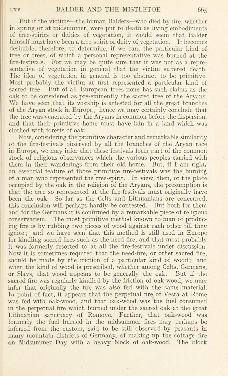 But if the victims—the human Balders—who died by fire, whether in spring or at midsummer, were put to death as living embodiments of tree-spirits or deities of vegetation, it would seem that Balder himself must have been a tree-spirit or deity of vegetation. It becomes desirable, therefore, to determine, if we can, the particular kind of tree or trees, of which a personal representative was burned at the fire-festivals. For we may be quite sure that it was not as a repre¬ sentative of vegetation in general that the victim suffered death. The idea of vegetation in general is too abstract to be primitive. Most probably the victim at first represented a particular kind of sacred tree. But of all European trees none has such claims as the oak to be considered as pre-eminently the sacred tree of the Aryans. We have seen .that its worship is attested for all the great branches of the Aryan stock in Europe; hence we may certainly conclude that the tree was venerated by the Aryans in common before the dispersion, and that their primitive home must have lain in a land which was clothed with forests of oak. Now, considering the primitive character and remarkable similarity of the fire-festivals observed by all the branches of the Ar}/an race in Europe, we may infer that these festivals form part of the common stock of religious observances which the various peoples carried with them in their wanderings from their old home. But, if I am right an essential feature of those primitive fire-festivals was the burning of a man who represented the tree-spirit. In view, then, of the place occupied by the oak in the religion of the Aryans, the presumption is that the tree so represented at the fire-festivals must originally have been the oak. So far as the Celts and Lithuanians are concerned, this conclusion will perhaps hardly be contested. But both for them and for the Germans it is confirmed by a remarkable piece of religious conservatism. The most primitive method known to man of produc¬ ing fire is by rubbing two pieces of wood against each other till they ignite ; and we have seen that this method is still used in Europe for kindling sacred fires such as the need-fire, and that most probably it was formerly resorted to at all the fire-festivals under discussion. Now it is sometimes required that the need-fire, or other sacred fire, should be made by the friction of a particular kind of wood ; and when the kind of wood is prescribed, whether among Celts, Germans, or Slavs, that wood appears to be generally the oak. But if the sacred fire was regularly kindled by the friction of oak-wood, we may infer that originally the fire was also fed with the same material. In point of fact, it appears that the perpetual fire of Vesta at Rome was fed with oak-wood, and that oak-wood was the fuel consumed in the perpetual fire which burned under the sacred oak at the great Lithuanian sanctuary of Romove. Further, that oak-wood was formerly the fuel burned in the midsummer fires may perhaps be inferred from the custom, said to be still observed by peasants in many mountain districts of Germany, of making up the cottage fire on Midsummer Day with a heavy block of oak-wood. The block