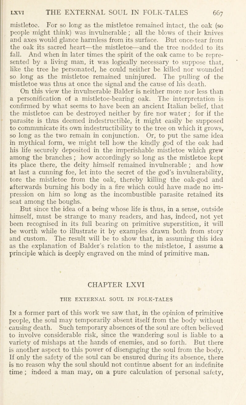 mistletoe. For so long as the mistletoe remained intact, the oak (so people might think) was invulnerable ; all the blows of their knives and axes would glance harmless from its surface. But once* tear from the oak its sacred heart—the mistletoe—and the tree nodded to its fall. And when in later times the spirit of the oak came to be repre¬ sented by a living man, it was logically necessary to suppose that, like the tree he personated, he could neither be killed nor wounded so long as the mistletoe remained uninjured. The pulling of the mistletoe was thus at once the signal and the cause of his death. On this view the invulnerable Balder is neither more nor less than a personification of a mistletoe-bearing oak. The interpretation is confirmed by what seems to have been an ancient Italian belief, that the mistletoe can be destroyed neither by fire nor water ; for if the parasite is thus deemed indestructible, it might easily be supposed to communicate its own indestructibility to the tree on which it grows, so long as the two remain in conjunction. Or, to put the same idea in mythical form, we might tell how the kindly god of the oak had his life securely deposited in the imperishable mistletoe which grew among the branches ; how accordingly so long as the mistletoe kept its place there, the deity himself remained invulnerable ; and how at last a cunning foe, let into the secret of the god’s invulnerability, tore the mistletoe from the oak, thereby killing the oak-god and afterwards burning his body in a fire which could have made no im¬ pression on him so long as the incombustible parasite retained its seat among the boughs. But since the idea of a being whose life is thus, in a sense, outside himself, must be strange to many readers, and has, indeed, not yet been recognised in its full bearing on primitive superstition, it will be worth while to illustrate it by examples drawn both from story and custom. The result will be to show that, in assuming this idea as the explanation of Balder’s relation to the mistletoe, I assume a principle which is deeply engraved on the mind of primitive man. CHAPTER LXVI THE EXTERNAL SOUL IN FOLK-TALES In a former part of this work we saw that, in the opinion of primitive people, the soul may temporarily absent itself from the body without causing death. Such temporary absences of the soul are often believed to involve considerable risk, since the wandering soul is liable to a variety of mishaps at the hands of enemies, and so forth. But there is another aspect to this power of disengaging the soul from the body. If only the safety of the soul can be ensured during its absence, there is no reason why the soul should not continue absent for an indefinite time ; indeed a man may, on a pure calculation of personal safety,