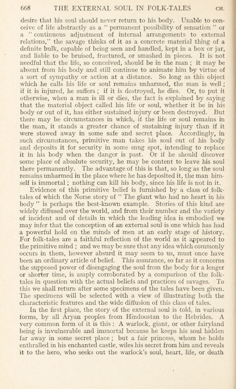 desire that his soul should never return to his body. Unable to con¬ ceive of life abstractly as a  permanent possibility of sensation ” or a “ continuous adjustment of internal arrangements to external relations/’ the savage thinks of it as a concrete material thing of a definite bulk, capable of being seen and handled, kept in a box or jar, and liable to be bruised, fractured, or smashed in pieces. It is not needful that the life, so conceived, should be in the man ; it may be absent from his body and still continue to animate him by virtue of a sort of sympathy or action at a distance. So long as this object which he calls his life or soul remains unharmed, the man is well; if it is injured, he suffers ; if it is destroyed, he dies. Or, to put it otherwise, when a man is ill or dies, the fact is explained by saying that the material object called his life or soul, whether it be in his body or out of it, has either sustained injury or been destroyed. But there may be circumstances in which, if the life or soul remains in the man, it stands a greater chance of sustaining injury than if it were stowed away in some safe and secret place. Accordingly, in such circumstances, primitive man takes his soul out of his body and deposits it for security in some snug spot, intending to replace it in his body when the danger is past. Or if he should discover some place of absolute security, he may be content to leave his soul there permanently. The advantage of this is that, so long as the soul remains unharmed in the place where he has deposited it, the man him¬ self is immortal; nothing can kill his body, since his life is not in it. Evidence of this primitive belief is furnished by a class of folk¬ tales of which the Norse story of  The giant who had no heart in his body ” is perhaps the best-known example. Stories of this kind are widely diffused over the world, and from their number and the variety of incident and of details in which the leading idea is embodied we may infer that the conception of an external soul is one which has had a powerful hold on the minds of men at an early stage of history. For folk-tales are a faithful reflection of the world as it appeared to the primitive mind ; and we may be sure that any idea which commonly occurs in them, however absurd it may seem to us, must once have been an ordinary article of belief. This assurance, so far as it concerns the supposed power of disengaging the soul from the body for a longer or shorter time, is amply corroborated by a comparison of the folk¬ tales in question with the actual beliefs and practices of savages. To this we shall return after some specimens of the tales have been given. The specimens will be selected with a view of illustrating both the characteristic features and the wide diffusion of this class of tales. In the first place, the story of the external soul is told, in various forms, by all Aryan peoples from Hindoostan to the Hebrides. A very common form of it is this : A warlock, giant, or other fairyland being is invulnerable and immortal because he keeps his soul hidden far away in some secret place ; but a fair princess, whom he holds enthralled in his enchanted castle, wiles his secret from him and reveals it to the hero, who seeks out the warlock’s soul, heart, life, or death