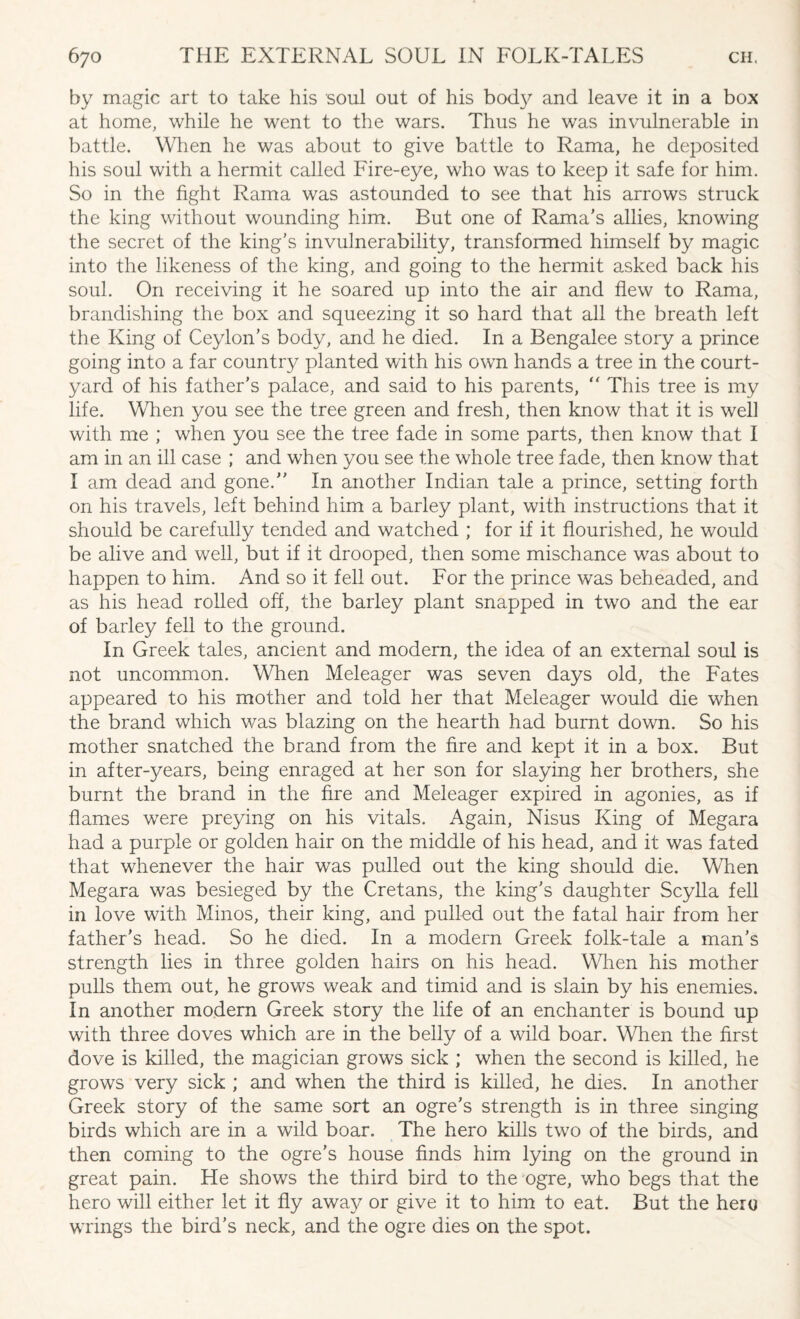by magic art to take his soul out of his body and leave it in a box at home, while he went to the wars. Thus he was invulnerable in battle. When he was about to give battle to Rama, he deposited his soul with a hermit called Fire-eye, who was to keep it safe for him. So in the fight Rama was astounded to see that his arrows struck the king without wounding him. But one of Rama's allies, knowing the secret of the king's invulnerability, transformed himself by magic into the likeness of the king, and going to the hermit asked back his soul. On receiving it he soared up into the air and flew to Rama, brandishing the box and squeezing it so hard that all the breath left the King of Ceylon’s body, and he died. In a Bengalee story a prince going into a far country planted with his own hands a tree in the court¬ yard of his father’s palace, and said to his parents,  This tree is my life. When you see the tree green and fresh, then know that it is well with me ; when you see the tree fade in some parts, then know that I am in an ill case ; and when you see the whole tree fade, then know that I am dead and gone.” In another Indian tale a prince, setting forth on his travels, left behind him a barley plant, with instructions that it should be carefully tended and watched ; for if it flourished, he would be alive and well, but if it drooped, then some mischance wras about to happen to him. And so it fell out. For the prince was beheaded, and as his head rolled off, the barley plant snapped in two and the ear of barley fell to the ground. In Greek tales, ancient and modern, the idea of an external soul is not uncommon. When Meleager was seven days old, the Fates appeared to his mother and told her that Meleager would die when the brand which was blazing on the hearth had burnt down. So his mother snatched the brand from the fire and kept it in a box. But in after-years, being enraged at her son for slaying her brothers, she burnt the brand in the fire and Meleager expired in agonies, as if flames were preying on his vitals. Again, Nisus King of Megara had a purple or golden hair on the middle of his head, and it was fated that whenever the hair was pulled out the king should die. When Megara was besieged by the Cretans, the king’s daughter Scylla fell in love with Minos, their king, and pulled out the fatal hair from her father's head. So he died. In a modern Greek folk-tale a man’s strength lies in three golden hairs on his head. When his mother pulls them out, he grows weak and timid and is slain by his enemies. In another modern Greek story the life of an enchanter is bound up with three doves which are in the belly of a wild boar. When the first dove is killed, the magician grows sick ; when the second is killed, he grows very sick ; and when the third is killed, he dies. In another Greek story of the same sort an ogre's strength is in three singing birds which are in a wild boar. The hero kills two of the birds, and then coming to the ogre’s house finds him lying on the ground in great pain. He shows the third bird to the ogre, who begs that the hero will either let it fly away or give it to him to eat. But the hero wrings the bird’s neck, and the ogre dies on the spot.