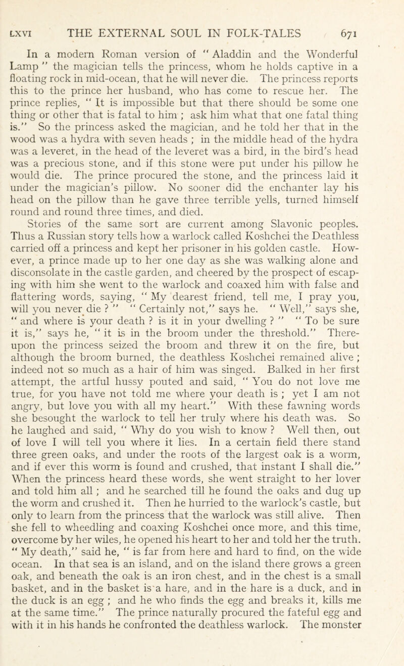 In a modern Roman version of “ Aladdin and the Wonderful Lamp ” the magician tells the princess, whom he holds captive in a floating rock in mid-ocean, that he will never die. The princess reports this to the prince her husband, who has come to rescue her. The prince replies, “It is impossible but that there should be some one thing or other that is fatal to him ; ask him what that one fatal thing is.” So the princess asked the magician, and he told her that in the wood was a hydra with seven heads ; in the middle head of the hydra was a leveret, in the head of the leveret was a bird, in the bird's head was a precious stone, and if this stone were put under his pillow he would die. The prince procured the stone, and the princess laid it under the magician’s pillow. No sooner did the enchanter lay his head on the pillow than he gave three terrible yells, turned himself round and round three times, and died. Stories of the same sort are current among Slavonic peoples. Thus a Russian story tells how a warlock called Koshchei the Deathless carried off a princess and kept her prisoner in his golden castle. How¬ ever, a prince made up to her one day as she was walking alone and disconsolate in the castle garden, and cheered by the prospect of escap¬ ing with him she went to the warlock and coaxed him with false and flattering words, saying, “ My dearest friend, tell me, I pray you, will you never die ? ” “ Certainly not,” says he. “ Well,” says she, “ and where is your death ? is it in your dwelling ? ” “ To be sure it is,” says he, “ it is in the broom under the threshold.” There¬ upon the princess seized the broom and threw it on the fire, but although the broom burned, the deathless Koshchei remained alive ; indeed not so much as a hair of him was singed. Balked in her first attempt, the artful hussy pouted and said, “ You do not love me true, for you have not told me where your death is ; yet I am not angry, but love you with all my heart.” With these fawning words she besought the warlock to tell her truly where his death was. So he laughed and said, “ Why do you wish to know ? Well then, out of love I will tell you where it lies. In a certain field there stand three green oaks, and under the roots of the largest oak is a worm, and if ever this worm is found and crushed, that instant I shall die.” When the princess heard these words, she went straight to her lover and told him all ; and he searched till he found the oaks and dug up the worm and crushed it. Then he hurried to the warlock’s castle, but only to learn from the princess that the warlock was still alive. Then she fell to wheedling and coaxing Koshchei once more, and this time, overcome by her wiles, he opened his heart to her and told her the truth. “ My death,” said he, “ is far from here and hard to find, on the wide ocean. In that sea is an island, and on the island there grows a green oak, and beneath the oak is an iron chest, and in the chest is a small basket, and in the basket is'a hare, and in the hare is a duck, and in the duck is an egg ; and he who finds the egg and breaks it, kills me at the same time.” The prince naturally procured the fateful egg and with it in his hands he confronted the deathless warlock. The monster