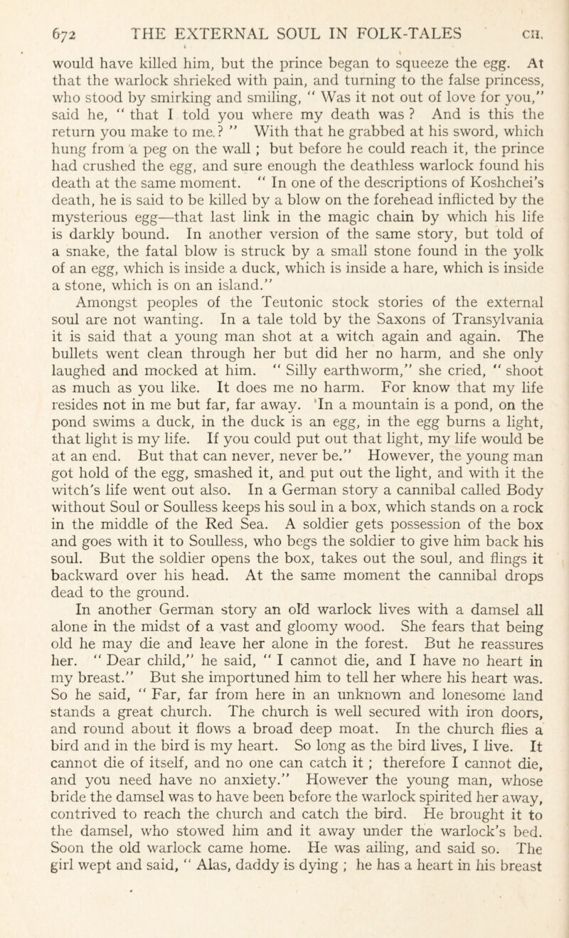 would have killed him, but the prince began to squeeze the egg. At that the warlock shrieked with pain, and turning to the false princess, who stood by smirking and smiling, “ Was it not out of love for you, said he, “ that I told you where my death was ? And is this the return you make to me.?  With that he grabbed at his sword, which hung from a peg on the wall ; but before he could reach it, the prince had crushed the egg, and sure enough the deathless warlock found his death at the same moment. “ In one of the descriptions of Koshchei’s death, he is said to be killed by a blow on the forehead inflicted by the mysterious egg—that last link in the magic chain by which his life is darkly bound. In another version of the same story, but told of a snake, the fatal blow is struck by a small stone found in the yolk of an egg, which is inside a duck, which is inside a hare, which is inside a stone, which is on an island. Amongst peoples of the Teutonic stock stories of the external soul are not wanting. In a tale told by the Saxons of Transylvania it is said that a young man shot at a witch again and again. The bullets went clean through her but did her no harm, and she only laughed and mocked at him. “ Silly earthworm, she cried,  shoot as much as you like. It does me no harm. For know that my life resides not in me but far, far away. In a mountain is a pond, on the pond swims a duck, in the duck is an egg, in the egg burns a light, that light is my life. If you could put out that light, my life would be at an end. But that can never, never be. However, the young man got hold of the egg, smashed it, and put out the light, and with it the witch’s life went out also. In a German story a cannibal called Body without Soul or Soulless keeps his soul in a box, which stands on a rock in the middle of the Red Sea. A soldier gets possession of the box and goes with it to Soulless, who begs the soldier to give him back his soul. But the soldier opens the box, takes out the soul, and flings it backward over his head. At the same moment the cannibal drops dead to the ground. In another German story an old warlock lives with a damsel all alone in the midst of a vast and gloomy wood. She fears that being old he may die and leave her alone in the forest. But he reassures her. “ Dear child, he said, “ I cannot die, and I have no heart in my breast. But she importuned him to tell her where his heart was. So he said, “ Far, far from here in an unknown and lonesome land stands a great church. The church is well secured with iron doors, and round about it flows a broad deep moat. In the church flies a bird and in the bird is my heart. So long as the bird lives, I live. It cannot die of itself, and no one can catch it; therefore I cannot die, and you need have no anxiety. However the young man, whose bride the damsel was to have been before the warlock spirited her away, contrived to reach the church and catch the bird. He brought it to the damsel, who stowed him and it away under the warlock's bed. Soon the old warlock came home. He was ailing, and said so. The girl wept and said, “ Alas, daddy is dying ; he has a heart in his breast