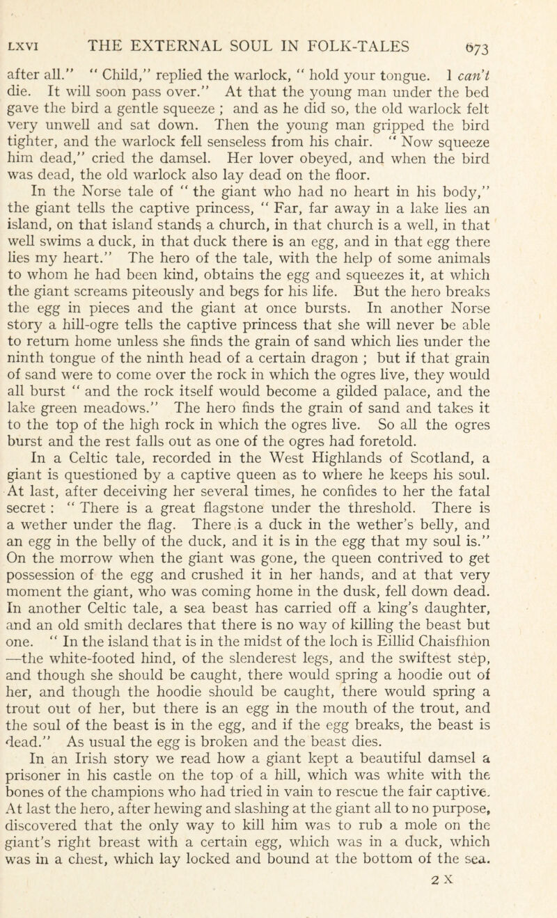 073 after all.  Child, replied the warlock,  hold your tongue. 1 cant die. It will soon pass over. At that the young man under the bed gave the bird a gentle squeeze ; and as he did so, the old warlock felt very unwell and sat down. Then the young man gripped the bird tighter, and the warlock fell senseless from his chair.  Now squeeze him dead, cried the damsel. Her lover obeyed, and when the bird was dead, the old warlock also lay dead on the floor. In the Norse tale of “ the giant who had no heart in his body, the giant tells the captive princess, “ Far, far away in a lake lies an island, on that island stands a church, in that church is a well, in that well swims a duck, in that duck there is an egg, and in that egg there lies my heart. The hero of the tale, with the help of some animals to whom he had been kind, obtains the egg and squeezes it, at which the giant screams piteously and begs for his life. But the hero breaks the egg in pieces and the giant at once bursts. In another Norse story a hill-ogre tells the captive princess that she will never be able to return home unless she finds the grain of sand which lies under the ninth tongue of the ninth head of a certain dragon ; but if that grain of sand were to come over the rock in wdiich the ogres live, they would all burst ” and the rock itself would become a gilded palace, and the lake green meadows. The hero finds the grain of sand and takes it to the top of the high rock in which the ogres live. So all the ogres burst and the rest falls out as one of the ogres had foretold. In a Celtic tale, recorded in the West Highlands of Scotland, a giant is questioned by a captive queen as to where he keeps his soul. At last, after deceiving her several times, he confides to her the fatal secret : “ There is a great flagstone under the threshold. There is a wether under the flag. There is a duck in the wether’s belly, and an egg in the belly of the duck, and it is in the egg that my soul is. On the morrow when the giant was gone, the queen contrived to get possession of the egg and crushed it in her hands, and at that very moment the giant, who was coming home in the dusk, fell down dead. In another Celtic tale, a sea beast has carried off a king’s daughter, and an old smith declares that there is no way of killing the beast but one.  In the island that is in the midst of the loch is Eillid Chaisfhion —the white-footed hind, of the slenderest legs, and the swiftest step, and though she should be caught, there would spring a hoodie out of her, and though the hoodie should be caught, there would spring a trout out of her, but there is an egg in the mouth of the trout, and the soul of the beast is in the egg, and if the egg breaks, the beast is dead. As usual the egg is broken and the beast dies. In an Irish story we read how a giant kept a beautiful damsel a prisoner in his castle on the top of a hill, which was white with the bones of the champions who had tried in vain to rescue the fair captive. At last the hero, after hewing and slashing at the giant all to no purpose* discovered that the only way to kill him was to rub a mole on the giant’s right breast with a certain egg, which was in a duck, which was in a chest, which lay locked and bound at the bottom of the sea.