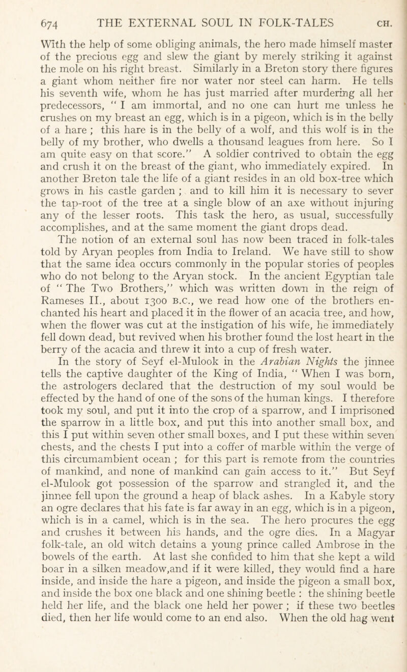 With the help of some obliging animals, the hero made himself master of the precious egg and slew the giant by merely striking it against the mole on his right breast. Similarly in a Breton story there figures a giant whom neither fire nor water nor steel can harm. He tells his seventh wife, whom he has just married after murdering all her predecessors, “ I am immortal, and no one can hurt me unless he crushes on my breast an egg, which is in a pigeon, which is in the belly of a hare ; this hare is in the belly of a wolf, and this wolf is in the belly of my brother, who dwells a thousand leagues from here. So I am quite easy on that score.” A soldier contrived to obtain the egg and crush it on the breast of the giant, who immediately expired. In another Breton tale the life of a giant resides in an old box-tree which grows in his castle garden ; and to kill him it is necessary to sever the tap-root of the tree at a single blow of an axe without injuring any of the lesser roots. This task the hero, as usual, successfully accomplishes, and at the same moment the giant drops dead. The notion of an external soul has now been traced in folk-tales told by Aryan peoples from India to Ireland. We have still to show that the same idea occurs commonly in the popular stories of peoples who do not belong to the Aryan stock. In the ancient Egyptian tale of “ The Two Brothers,” which was written down in the reign of Rameses II., about 1300 B.C., we read how one of the brothers en¬ chanted his heart and placed it in the flower of an acacia tree, and how, when the flower was cut at the instigation of his wife, he immediately fell down dead, but revived when his brother found the lost heart in the berry of the acacia and threw it into a cup of fresh water. In the story of Seyf el-Mulook in the Arabian Nights the jinnee tells the captive daughter of the King of India, “ When I was bom, the astrologers declared that the destruction of my soul would be effected by the hand of one of the sons of the human kings. I therefore took my soul, and put it into the crop of a sparrow, and I imprisoned the sparrow in a little box, and put this into another small box, and this I put within seven other small boxes, and I put these within seven chests, and the chests I put into a coffer of marble within the verge of this circumambient ocean ; for this part is remote from the countries of mankind, and none of mankind can gain access to it.” But Seyf el-Mulook got possession of the sparrow and strangled it, and the jinnee fell upon the ground a heap of black ashes. In a Kabyle story an ogre declares that his fate is far away in an egg, which is in a pigeon, which is in a camel, which is in the sea. The hero procures the egg and crushes it between his hands, and the ogre dies. In a Magyar folk-tale, an old witch detains a young prince called Ambrose in the bowels of the earth. At last she confided to him that she kept a wild boar in a silken meadow,and if it were killed, they would find a hare inside, and inside the hare a pigeon, and inside the pigeon a small box, and inside the box one black and one shining beetle : the shining beetle held her life, and the black one held her power ; if these two beetles died, then her life would come to an end also. When the old hag went