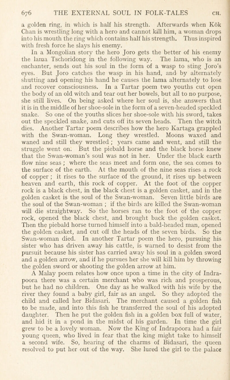 a golden ring, in which is half his strength. Afterwards when Kok Chan is wrestling long with a hero and cannot kill him, a woman drops into his mouth the ring which contains half his strength. Thus inspired with fresh force he slays his enemy. In a Mongolian story the hero Joro gets the better of his enemy the lama Tschoridong in the following way. The lama, who is an enchanter, sends out his soul in the form of a wasp to sting Joro’s eyes. But Joro catches the wasp in his hand, and by alternately shutting and opening his hand he causes the lama alternately to lose and recover consciousness. In a Tartar poem two youths cut open the body of an old witch and tear out her bowels, but all to no purpose, she still lives. On being asked where her soul is, she answers that it is in the middle of her shoe-sole in the form of a seven-headed speckled snake. So one of the youths slices her shoe-sole with his sword, takes out the speckled snake, and cuts off its seven heads. Then the witch dies. Another Tartar poem describes how the hero Kartaga grappled with the Swan-woman. Long they wrestled. Moons waxed and wraned and still they wrestled ; years came and went, and still the struggle went on. But the piebald horse and the black horse knew that the Swan-woman’s soul was not in her. Under the black earth flow nine seas ; where the seas meet and form one, the sea comes to the surface of the earth. At the mouth of the nine seas rises a rock of copper ; it rises to the surface of the ground, it rises up between heaven and earth, this rock of copper. At the foot of the copper rock is a black chest, in the black chest is a golden casket, and in the golden casket is the soul of the Swan-woman. Seven little birds are the soul of the Swan-woman ; if the birds are killed the Swan-woman will die straightway. So the horses ran to the foot of the copper rock, opened the black chest, and brought back the golden casket. Then the piebald horse turned himself into a bald-headed man, opened the golden casket, and cut off the heads of the seven birds. So the Swan-woman died. In another Tartar poem the hero, pursuing his sister who has driven away his cattle, is warned to desist from the pursuit because his sister has carried away his soul in a golden sword and a golden arrow, and if he pursues her she will kill him by throwing the golden sword or shooting the golden arrow at him. A Malay poem relates how once upon a time in the city of Indra- poora there was a certain merchant who was rich and prosperous, but he had no children. One day as he walked with his wife by the river they found a baby girl, fair as an angel. So they adopted the child and called her Bidasari. The merchant caused a golden fish to be made, and into this fish he transferred the soul of his adopted daughter. Then he put the golden fish in a golden box full of water, and hid it in a pond in the midst of his garden. In time the girl grew to be a lovely woman. Now the King of Indrapoora had a fair young queen, who lived in fear that the king might take to himself a second wife. So, hearing of the charms of Bidasari, the queen resolved to put her out of the way. She lured the girl to the palace