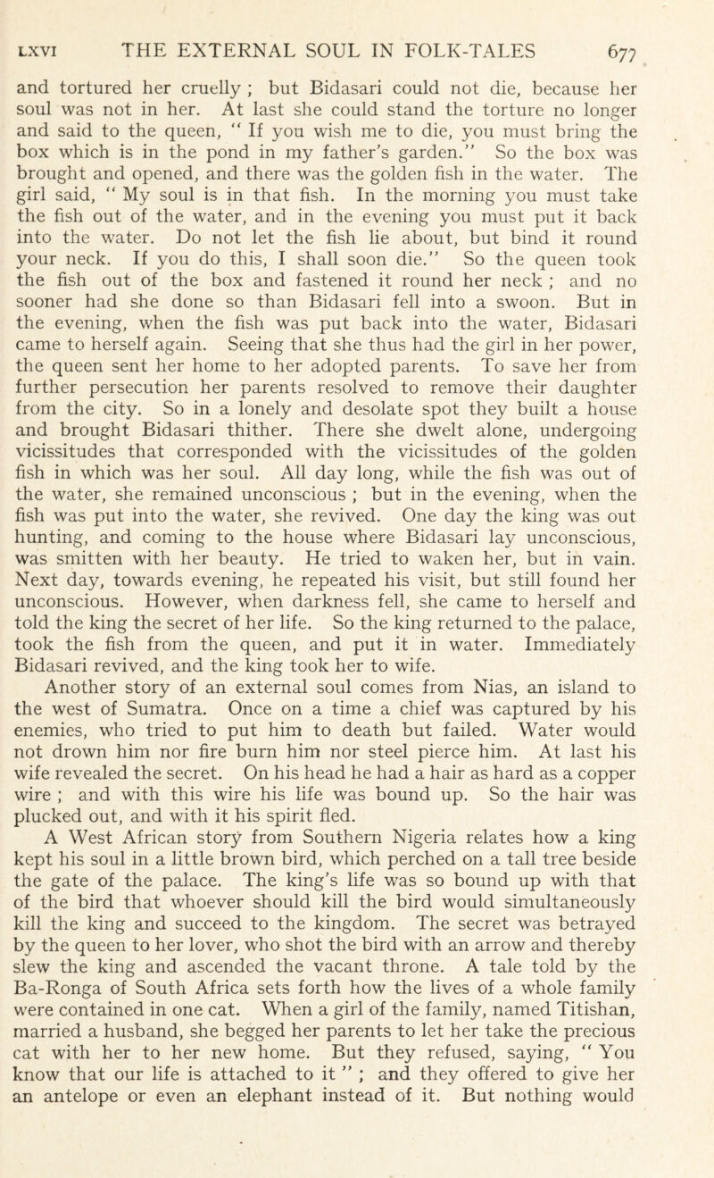 and tortured her cruelly ; but Bidasari could not die, because her soul was not in her. At last she could stand the torture no longer and said to the queen,  If you wish me to die, you must bring the box which is in the pond in my father's garden. So the box was brought and opened, and there was the golden fish in the water. The girl said, “ My soul is in that fish. In the morning you must take the fish out of the water, and in the evening you must put it back into the water. Do not let the fish lie about, but bind it round your neck. If you do this, I shall soon die. So the queen took the fish out of the box and fastened it round her neck ; and no sooner had she done so than Bidasari fell into a swoon. But in the evening, when the fish was put back into the water, Bidasari came to herself again. Seeing that she thus had the girl in her power, the queen sent her home to her adopted parents. To save her from further persecution her parents resolved to remove their daughter from the city. So in a lonely and desolate spot they built a house and brought Bidasari thither. There she dwelt alone, undergoing vicissitudes that corresponded with the vicissitudes of the golden fish in which was her soul. All day long, while the fish was out of the water, she remained unconscious ; but in the evening, when the fish was put into the water, she revived. One day the king was out hunting, and coming to the house where Bidasari lay unconscious, was smitten with her beauty. He tried to waken her, but in vain. Next day, towards evening, he repeated his visit, but still found her unconscious. However, when darkness fell, she came to herself and told the king the secret of her life. So the king returned to the palace, took the fish from the queen, and put it in water. Immediately Bidasari revived, and the king took her to wife. Another story of an external soul comes from Nias, an island to the west of Sumatra. Once on a time a chief was captured by his enemies, who tried to put him to death but failed. Water would not drown him nor fire burn him nor steel pierce him. At last his wife revealed the secret. On his head he had a hair as hard as a copper wire ; and with this wire his life was bound up. So the hair was plucked out, and with it his spirit fled. A West African story from Southern Nigeria relates how a king kept his soul in a little brown bird, which perched on a tall tree beside the gate of the palace. The king's life was so bound up with that of the bird that whoever should kill the bird would simultaneously kill the king and succeed to the kingdom. The secret was betrayed by the queen to her lover, who shot the bird with an arrow and thereby slew the king and ascended the vacant throne. A tale told by the Ba-Ronga of South Africa sets forth how the lives of a whole family were contained in one cat. When a girl of the family, named Titishan, married a husband, she begged her parents to let her take the precious cat with her to her new home. But they refused, saying, You know that our life is attached to it  ; and they offered to give her an antelope or even an elephant instead of it. But nothing would