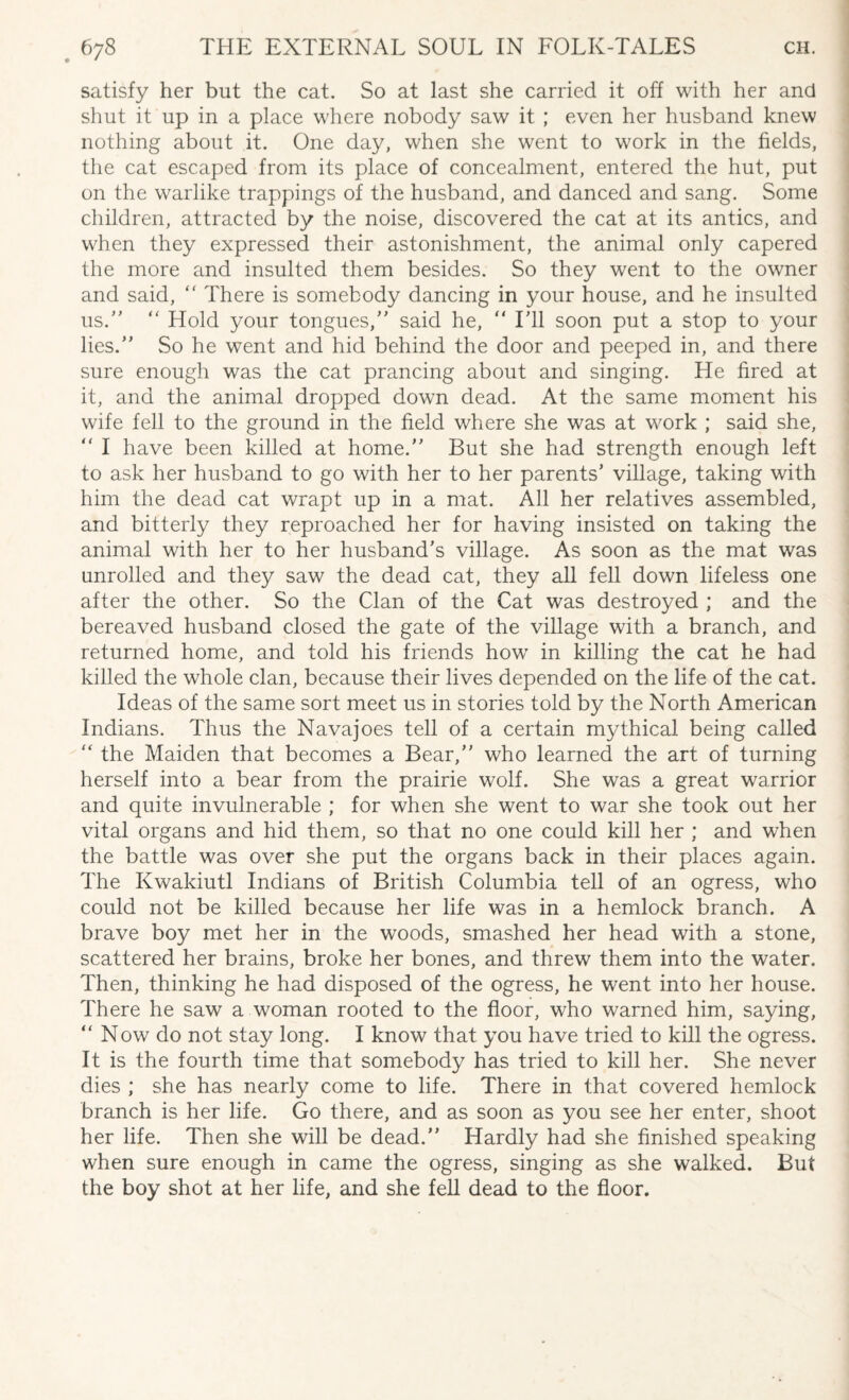 satisfy her but the cat. So at last she carried it off with her and shut it up in a place where nobody saw it ; even her husband knew nothing about it. One day, when she went to work in the fields, the cat escaped from its place of concealment, entered the hut, put on the warlike trappings of the husband, and danced and sang. Some children, attracted by the noise, discovered the cat at its antics, and when they expressed their astonishment, the animal only capered the more and insulted them besides. So they went to the owner and said, “ There is somebody dancing in your house, and he insulted us.” “ Hold your tongues,” said he, “ I’ll soon put a stop to your lies.” So he went and hid behind the door and peeped in, and there sure enough was the cat prancing about and singing. He fired at it, and the animal dropped down dead. At the same moment his wife fell to the ground in the field where she was at work ; said she, “ I have been killed at home.” But she had strength enough left to ask her husband to go with her to her parents’ village, taking with him the dead cat wrapt up in a mat. All her relatives assembled, and bitterly they reproached her for having insisted on taking the animal with her to her husband’s village. As soon as the mat was unrolled and they saw the dead cat, they all fell down lifeless one after the other. So the Clan of the Cat was destroyed ; and the bereaved husband closed the gate of the village with a branch, and returned home, and told his friends how in killing the cat he had killed the whole clan, because their lives depended on the life of the cat. Ideas of the same sort meet us in stories told by the North American Indians. Thus the Navajoes tell of a certain mythical being called “ the Maiden that becomes a Bear,” who learned the art of turning herself into a bear from the prairie wolf. She was a great warrior and quite invulnerable ; for when she went to war she took out her vital organs and hid them, so that no one could kill her ; and when the battle was over she put the organs back in their places again. The Kwakiutl Indians of British Columbia tell of an ogress, who could not be killed because her life was in a hemlock branch. A brave boy met her in the woods, smashed her head with a stone, scattered her brains, broke her bones, and threw them into the water. Then, thinking he had disposed of the ogress, he went into her house. There he saw a woman rooted to the floor, who warned him, saying, “ Now do not stay long. I know that you have tried to kill the ogress. It is the fourth time that somebody has tried to kill her. She never dies ; she has nearly come to life. There in that covered hemlock branch is her life. Go there, and as soon as you see her enter, shoot her life. Then she will be dead.” Hardly had she finished speaking when sure enough in came the ogress, singing as she walked. But the boy shot at her life, and she fell dead to the floor.