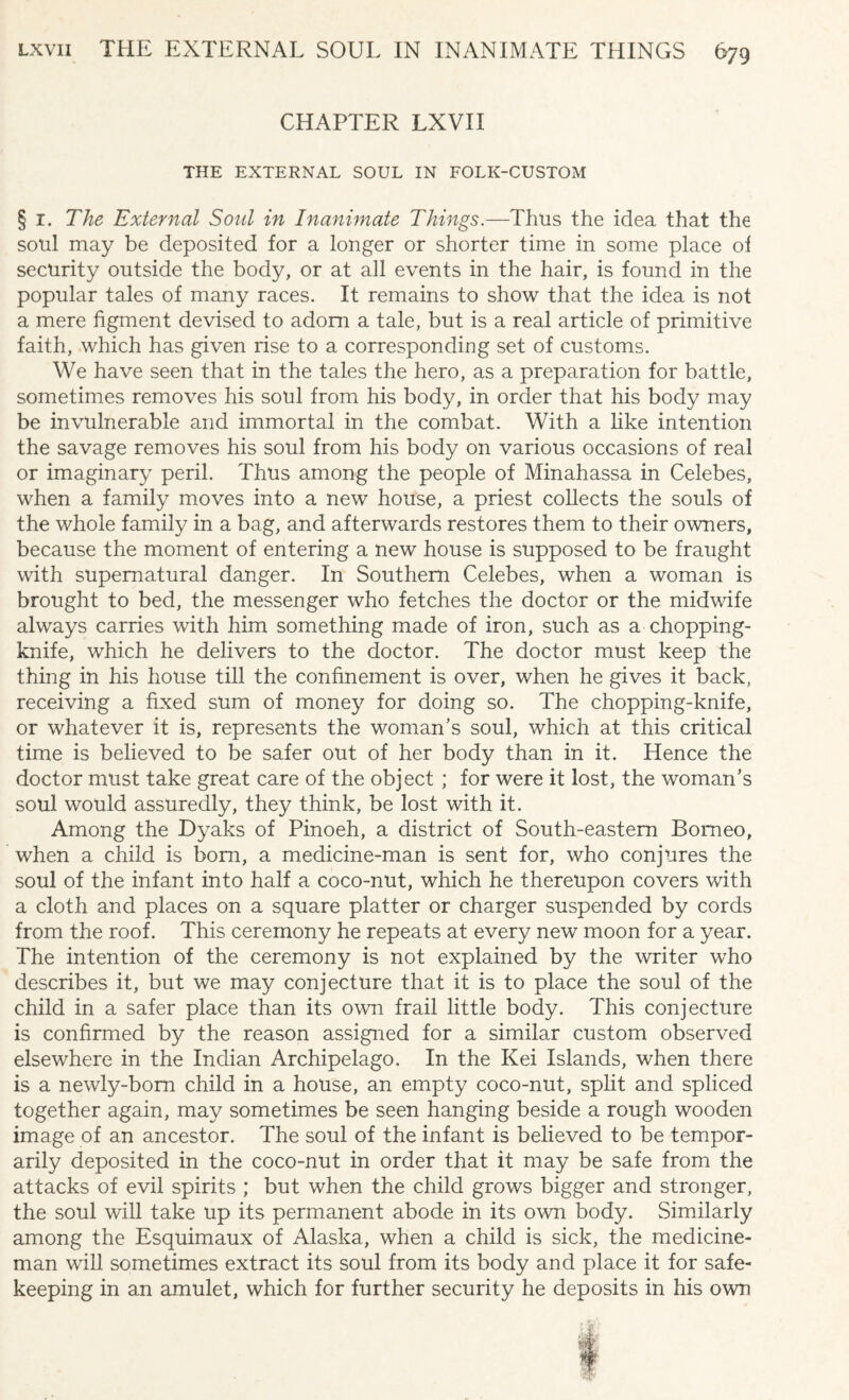 CHAPTER LXVII THE EXTERNAL SOUL IN FOLK-CUSTOM § i. The External Soul in Inanimate Things.—Thus the idea that the soul may be deposited for a longer or shorter time in some place of security outside the body, or at all events in the hair, is found in the popular tales of many races. It remains to show that the idea is not a mere figment devised to adorn a tale, but is a real article of primitive faith, which has given rise to a corresponding set of customs. We have seen that in the tales the hero, as a preparation for battle, sometimes removes his soul from his body, in order that his body may be invulnerable and immortal in the combat. With a like intention the savage removes his soul from his body on various occasions of real or imaginary peril. Thus among the people of Minahassa in Celebes, when a family moves into a new house, a priest collects the souls of the v/hole family in a bag, and afterwards restores them to their owners, because the moment of entering a new house is supposed to be fraught with supernatural danger. In Southern Celebes, when a woman is brought to bed, the messenger who fetches the doctor or the midwife always carries with him something made of iron, such as a chopping- knife, which he delivers to the doctor. The doctor must keep the thing in his house till the confinement is over, when he gives it back, receiving a fixed sum of money for doing so. The chopping-knife, or whatever it is, represents the woman’s soul, which at this critical time is believed to be safer out of her body than in it. Hence the doctor must take great care of the object; for were it lost, the woman’s soul would assuredly, they think, be lost with it. Among the Dyaks of Pinoeh, a district of South-eastern Borneo, when a child is bom, a medicine-man is sent for, who conjures the soul of the infant into half a coco-nut, which he thereupon covers with a cloth and places on a square platter or charger suspended by cords from the roof. This ceremony he repeats at every new moon for a year. The intention of the ceremony is not explained by the writer who describes it, but we may conjecture that it is to place the soul of the child in a safer place than its own frail little body. This conjecture is confirmed by the reason assigned for a similar custom observed elsewhere in the Indian Archipelago. In the Kei Islands, when there is a newly-bom child in a house, an empty coco-nut, split and spliced together again, may sometimes be seen hanging beside a rough wooden image of an ancestor. The soul of the infant is believed to be tempor¬ arily deposited in the coco-nut in order that it may be safe from the attacks of evil spirits ; but when the child grows bigger and stronger, the soul will take up its permanent abode in its own body. Similarly among the Esquimaux of Alaska, when a child is sick, the medicine¬ man will sometimes extract its soul from its body and place it for safe¬ keeping in an amulet, which for further security he deposits in his own