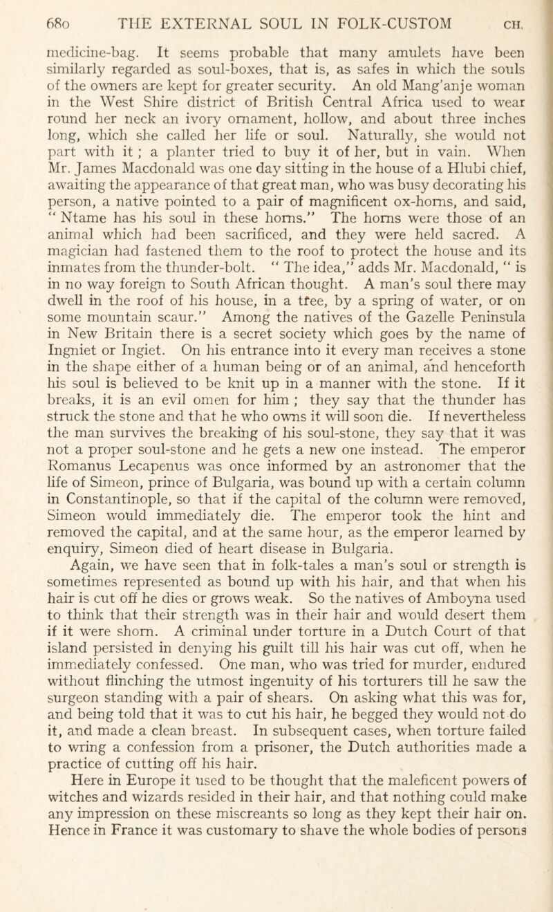 medicine-bag. It seems probable that many amulets have been similarly regarded as soul-boxes, that is, as safes in which the souls of the owners are kept for greater security. An old Mang’anje woman in the West Shire district of British Central Africa used to wear round her neck an ivory ornament, hollow, and about three inches long, which she called her life or soul. Naturally, she would not part with it ; a planter tried to buy it of her, but in vain. When Mr. James Macdonald was one day sitting in the house of a Hlubi chief, awaiting the appearance of that great man, who was busy decorating his person, a native pointed to a pair of magnificent ox-horns, and said, “ Ntame has his soul in these horns.” The horns were those of an animal which had been sacrificed, and they were held sacred. A magician had fastened them to the roof to protect the house and its inmates from the thunder-bolt. “ The idea,” adds Mr. Macdonald, “ is in no way foreign to South African thought. A man’s soul there may dwell in the roof of his house, in a tfee, by a spring of water, or on some mountain scaur.” Among the natives of the Gazelle Peninsula in New Britain there is a secret society which goes by the name of Ingniet or Ingiet. On his entrance into it every man receives a stone in the shape either of a human being or of an animal, and henceforth his soul is believed to be knit up in a manner with the stone. If it breaks, it is an evil omen for him ; they say that the thunder has struck the stone and that he who owns it will soon die. If nevertheless the man survives the breaking of his soul-stone, they say that it was not a proper soul-stone and he gets a new one instead. The emperor Romanus Lecapenus was once informed by an astronomer that the life of Simeon, prince of Bulgaria, was bound up with a certain column in Constantinople, so that if the capital of the column were removed, Simeon would immediately die. The emperor took the hint and removed the capital, and at the same hour, as the emperor learned by enquiry, Simeon died of heart disease in Bulgaria. Again, we have seen that in folk-tales a man’s soul or strength is sometimes represented as bound up with his hair, and that when his hair is cut off he dies or grows weak. So the natives of Amboyna used to think that their strength was in their hair and would desert them if it were shorn. A criminal under torture in a Dutch Court of that island persisted in denying his guilt till his hair was cut off, when he immediately confessed. One man, who was tried for murder, endured without flinching the utmost ingenuity of his torturers till he saw the surgeon standing with a pair of shears. On asking what this was for, and being told that it was to cut his hair, he begged they would not do it, and made a clean breast. In subsequent cases, when torture failed to wring a confession from a prisoner, the Dutch authorities made a practice of cutting off his hair. Here in Europe it used to be thought that the maleficent powers of witches and wizards resided in their hair, and that nothing could make any impression on these miscreants so long as they kept their hair on. Hence in France it was customary to shave the whole bodies of persons