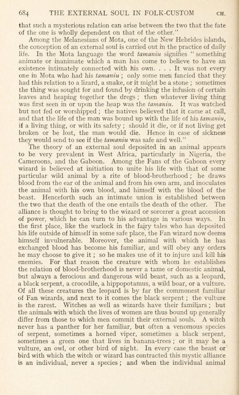 that such a mysterious relation can arise between the two that the fate of the one is wholly dependent on that of the other/’ Among the Melanesians of Mota, one of the New Hebrides islands, the conception of an external soul is carried out in the practice of daily life. In the Mota language the word tamaniu signifies “ something animate or inanimate which a man has come to believe to have an existence intimately connected with his own. ... It was not every one in Mota who had his tamaniu ; only some men fancied that they had this relation to a lizard, a snake, or it might be a stone ; sometimes the thing was sought for and found by drinking the infusion of certain leaves and heaping together the dregs ; then whatever living thing was first seen in or upon the heap was the tamaniu. It was watched but not fed or worshipped ; the natives believed that it came at call, and that the life of the man was bound up with the life of his tamaniu, if a living thing, or with its safety ; should it die, or if not living get broken or be lost, the man would die. Hence in case of sickness they would send to see if the tamaniu was safe and well.” The theory of an external soul deposited in an animal appears to be very prevalent in West Africa, particularly in Nigeria, the Cameroons, and the Gaboon. Among the Fans of the Gaboon every wizard is believed at initiation to unite his life with that of some particular wild animal by a rite of blood-brotherhood ; he draws blood from the ear of the animal and from his own arm, and inoculates the animal with his own blood, and himself with the blood of the beast. Henceforth such an intimate union is established between the two that the death of the one entails the death of the other. The alliance is thought to bring to the wizard or sorcerer a great accession of power, which he can turn to his advantage in various ways. In the first place, like the warlock in the fairy tales who has deposited his life outside of himself in some safe place, the Fan wizard now deems himself invulnerable. Moreover, the animal with which he has exchanged blood has become his familiar, and will obey any orders he may choose to give it ; so he makes use of it to injure and kill his enemies. For that reason the creature with whom he establishes the relation of blood-brotherhood is never a tame or domestic animal, but always a ferocious and dangerous wild beast, such as a leopard, a black serpent, a crocodile, a hippopotamus, a wild boar, or a vulture. Of all these creatures the leopard is by far the commonest familiar of Fan wizards, and next to it comes the black serpent ; the vulture is the rarest. Witches as well as wizards have their familiars ; but the animals with which the lives of women are thus bound up generally differ from those to which men commit their external souls. A witch never has a panther for her familiar, but often a venomous species of serpent, sometimes a horned viper, sometimes a black serpent, sometimes a green one that lives in banana-trees ; or it may be a vulture, an owl, or other bird of night. In every case the beast or bird with which the witch or wizard has contracted this mystic alliance is an individual, never a species ; and when the individual animal