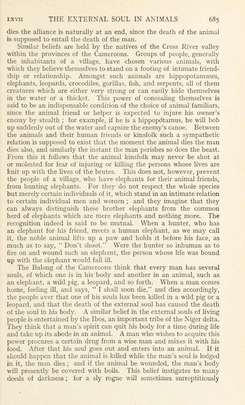 dies the alliance is naturally at an end, since the death of the animal is supposed to entail the death of the man. Similar beliefs are held by the natives of the Cross River valley within the provinces of the Cameroons. Groups of people, generally the inhabitants of a village, have chosen various animals, with which they believe themselves to stand on a footing of intimate friend¬ ship or relationship. Amongst such animals are hippopotamuses, elephants, leopards, crocodiles, gorillas, fish, and serpents, all of them creatures which are either very strong or can easily hide themselves in the water or a thicket. This power of concealing themselves is said to be an indispensable condition of the choice of animal familiars, since the animal friend or helper is expected to injure his owner's enemy by stealth ; for example, if he is a hippopdtamus, he will bob up suddenly out of the water and capsize the enemy’s canoe. Between the animals and their human friends or kinsfolk such a sympathetic relation is supposed to exist that the moment the animal dies the man dies also, and similarly the instant the man perishes so does the beast. From this it follows that the animal kinsfolk may never be shot at or molested for fear of injuring or killing the persons whose lives are knit up with the lives of the brutes. This does not, however, prevent the people of a village, who have elephants for their animal friends, from hunting elephants. For they do not respect the whole species but merely certain individuals of it, which stand in an intimate relation to certain individual men and women ; and they imagine that they can always distinguish these brother elephants from the common herd of elephants which are mere elephants and nothing more. The recognition indeed is said to be mutual. When a hunter, who has an elephant for his friend, meets a human elephant, as we may call it, the noble animal lifts up a paw and holds it before his face, as much as to say, “ Don’t shoot.” Were the hunter so inhuman as to fire on and wound such an elephant, the person whose life was bound up with the elephant would fall ill. The Balong of the Cameroons think that every man has several souls, of which one is in his* body and another in an animal, such as an elephant, a wild pig, a leopard, and so forth. When a man comes home, feeling ill, and says, “ I shall soon die,” and dies accordingly, the people aver that one of his souls has been killed in a wild pig or a leopard, and that the death of the external soul has caused the death of the soul in his body. A similar belief in the external souls of living people is entertained by the Ibos, an important tribe of the Niger delta. They think that a man’s spirit can quit his body for a time during life and take up its abode in an animal. A man who wishes to acquire this power procures a certain drug from a wise man and mixes it with his food. After that his soul goes out and enters into an animal. If it should happen that the animal is killed while the man’s soul is lodged in it, the man dies; and if the animal be wounded, the man’s body will presently be covered with boils. This belief instigates to many deeds of darkness ; for a sly rogue will sometimes surreptitiously