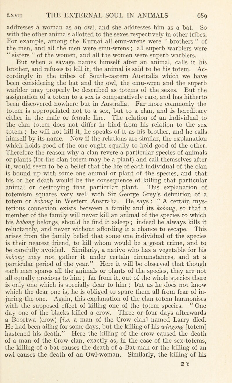 addresses a woman as an owl, and she addresses him as a bat. So with the other animals allotted to the sexes respectively in other tribes. For example, among the Kumai all emu-wrens were “ brothers ” of the men, and all the men were emu-wrens ; all superb warblers were “ sisters ” of the women, and all the women were superb warblers. But when a savage names himself after an animal, calls it his brother, and refuses to kill it, the animal is said to be his totem. Ac¬ cordingly in the tribes of South-eastern Australia which we have been considering the bat and the owl, the emu-wren and the superb warbler may properly be described as totems of the sexes. But the assignation of a totem to a sex is comparatively rare, and has hitherto been discovered nowhere but in Australia. Far more commonly the totem is appropriated not to a sex, but to a clan, and is hereditary either in the male or female line. The relation of an individual to the clan totem does not differ in kind from his relation to the sex totem ; he will not kill it, he speaks of it as his brother, and he calls himself by its name. Now if the relations are similar, the explanation which holds good of the one ought equally to hold good of the other. Therefore the reason why a clan revere a particular species of animals or plants (for the clan totem may be a plant) and call themselves after it, would seem to be a belief that the life of each individual of the clan is bound up with some one animal or plant of the species, and that his or her death would be the consequence of killing that particular animal or destroying that particular plant. This explanation of totemism squares very well with Sir George Grey’s definition of a totem or kobong in Western Australia. He says : “ A certain mys¬ terious connexion exists between a family and its kobong, so that a member of the family will never kill an animal of the species to which his kobong belongs, should he find it asleep ; indeed he always kills it reluctantly, and never without affording it a chance to escape. This arises from the family belief that some one individual of the species is their nearest friend, to kill whom would be a great crime, and to be carefully avoided. Similarly, a native who has a vegetable for his kobong may not gather it under certain circumstances, and at a particular period of the year.” Here it will be observed that though each man spares all the animals or plants of the species, they are not all equally precious to him ; far from it, out of the whole species there is only one which is specially dear to him ; but as he does not know which the dear one is, he is obliged to spare them all from fear of in¬ juring the one. Again, this explanation of the clan totem harmonises with the supposed effect of killing one of the totem species. “ One day one of the blacks killed a crow. Three or four days afterwards a Boortwa (crow) [i.e. a man of the Crow clan] named Larry died. He had been ailing for some days, but the killing of his wingong [totem] hastened his death.” Here the killing of the crow caused the death of a man of the Crow clan, exactly as, in the case of the sex-totems, the killing of a bat causes the death of a Bat-man or the killing of an owl causes the death of an Owl-woman. Similarly, the killing of his