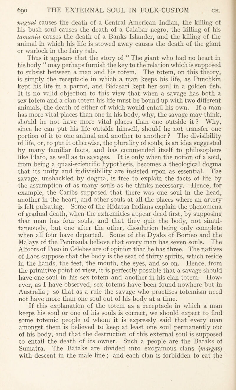 nagual causes the death of a Central American Indian, the killing of his bush soul causes the death of a Calabar negro, the killing of his tamaniu causes the death of a Banks Islander, and the killing of the animal in which his life is stowed away causes the death of the giant or warlock in the fairy tale. Thus it appears that the story of “ The giant who had no heart in his body  may perhaps furnish the key to the relation which is supposed to subsist between a man and his totem. The totem, on this theory, is simply the receptacle in which a man keeps his life, as Punchkin kept his life in a parrot, and Bidasari kept her soul in a golden fish. It is no valid objection to this view that when a savage has both a sex totem and a clan totem his fife must be bound up with two different animals, the death of either of which would entail his own. If a man has more vital places than one in his body, why, the savage may think, should he not have more vital places than one outside it ? Why, since he can put his life outside himself, should he not transfer one portion of it to one animal and another to another ? The divisibility of life, or, to put it otherwise, the plurality of souls, is an idea suggested by many familiar facts, and has commended itself to philosophers like Plato, as well as to savages. It is only when the notion of a soul, from being a quasi-scientific hypothesis, becomes a theological dogma that its unity and indivisibility are insisted upon as essential. The savage, unshackled by dogma, is free to explain the facts of life by the assumption of as many souls as he thinks necessary. Hence, for example, the Caribs supposed that there was one soul in the head, another in the heart, and other souls at all the places where an artery is felt pulsating. Some of the Hidatsa Indians explain the phenomena of gradual death, when the extremities appear dead first, by supposing that man has four souls, and that they quit the body, not simul¬ taneously, but one after the other, dissolution being only complete when all four have departed. Some of the Dyaks of Borneo and the Malays of the Peninsula believe that every man has seven souls. The Alfoors of Poso in Celebes are of opinion that he has three. The natives of Laos suppose that the body is the seat of thirty spirits, which reside in the hands, the feet, the mouth, the eyes, and so on. Hence, from the primitive point of view, it is perfectly possible that a savage should have one soul in his sex totem and another in his clan totem. How¬ ever, as I have observed, sex totems have been found nowhere but in Australia ; so that as a rule the savage who practises totemism need not have more than one soul out of his body at a time. If this explanation of the totem as a receptacle in which a man keeps his soul or one of his souls is correct, we should expect to find some totemic people of whom it is expressly said that every man amongst them is believed to keep at least one soul permanently out of his body, and that the destruction of this external soul is supposed to entail the death of its owner. Such a people are the Bataks of Sumatra. The Bataks are divided into exogamous clans (margas) with descent in the male fine ; and each clan is forbidden to eat the