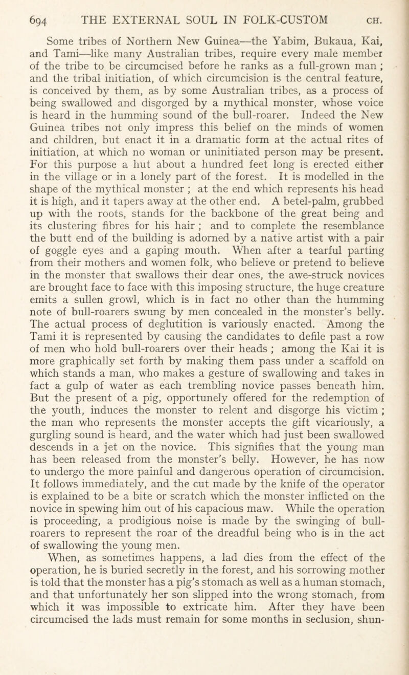 Some tribes of Northern New Guinea—the Yabim, Bukaua, Kai, and Tami—like many Australian tribes, require every male member of the tribe to be circumcised before he ranks as a full-grown man ; and the tribal initiation, of which circumcision is the central feature, is conceived by them, as by some Australian tribes, as a process of being swallowed and disgorged by a mythical monster, whose voice is heard in the humming sound of the bull-roarer. Indeed the New Guinea tribes not only impress this belief on the minds of women and children, but enact it in a dramatic form at the actual rites of initiation, at which no woman or uninitiated person may be present. For this purpose a hut about a hundred feet long is erected either in the village or in a lonely part of the forest. It is modelled in the shape of the mythical monster ; at the end which represents his head it is high, and it tapers away at the other end. A betel-palm, grubbed up with the roots, stands for the backbone of the great being and its clustering fibres for his hair ; and to complete the resemblance the butt end of the building is adorned by a native artist with a pair of goggle eyes and a gaping mouth. When after a tearful parting from their mothers and women folk, who believe or pretend to believe in the monster that swallows their dear ones, the awe-struck novices are brought face to face with this imposing structure, the huge creature emits a sullen growl, which is in fact no other than the humming note of bull-roarers swung by men concealed in the monster's belly. The actual process of deglutition is variously enacted. Among the Tami it is represented by causing the candidates to defile past a row of men who hold bull-roarers over their heads ; among the Kai it is more graphically set forth by making them pass under a scaffold on which stands a man, who makes a gesture of swallowing and takes in fact a gulp of water as each trembling novice passes beneath him. But the present of a pig, opportunely offered for the redemption of the youth, induces the monster to relent and disgorge his victim ; the man who represents the monster accepts the gift vicariously, a gurgling sound is heard, and the water which had just been swallowed descends in a jet on the novice. This signifies that the young man has been released from the monster’s belly. However, he has now to undergo the more painful and dangerous operation of circumcision. It follows immediately, and the cut made by the knife of the operator is explained to be a bite or scratch which the monster inflicted on the novice in spewing him out of his capacious maw. While the operation is proceeding, a prodigious noise is made by the swinging of bull- roarers to represent the roar of the dreadful being who is in the act of swallowing the young men. When, as sometimes happens, a lad dies from the effect of the operation, he is buried secretly in the forest, and his sorrowing mother is told that the monster has a pig’s stomach as well as a human stomach, and that unfortunately her son slipped into the wrong stomach, from which it was impossible to extricate him. After they have been circumcised the lads must remain for some months in seclusion, shun-