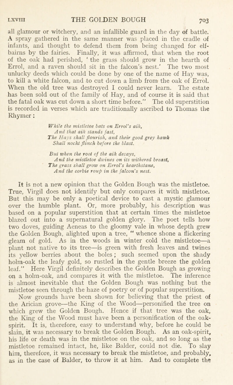 all glamour or witchery, and an infallible guard in the day of battle. A spray gathered in the same manner was placed in the cradle of infants, and thought to defend them from being changed for elf- bairns by the fairies. Finally, it was affirmed, that when the root of the oak had perished, * the grass should grow in the hearth of Errol, and a raven should sit in the falcon’s nest/ The two most unlucky deeds which could be done by one of the name of Hay was, to kill a white falcon, and to cut down a limb from the oak of Errol. When the old tree was destroyed I could never learn. The estate has been sold out of the family of Hay, and of course it is said that the fatal oak was cut down a short time before.” The old superstition is recorded in verses which are traditionally ascribed to Thomas the Rhymer: While the mistletoe bats on Errol’s aik, And that aik stands fast, The Hays shall flourish, and their good grey hawk Shall nocht flinch before the blast. But when the root of the aik decays, And the mistletoe dwines on its withered breast, The grass shall grow on Errol’s hearthstane. And the corbie roup in the falcon’s nest. It is not a new opinion that the Golden Bough was the mistletoe. True, Virgil does not identify but only compares it with mistletoe. But this may be only a poetical device to cast a mystic glamour over the humble plant. Or, more probably, his description was based on a popular superstition that at certain times the mistletoe blazed out into a supernatural golden glory. The poet tells how two doves, guiding Aeneas to the gloomy vale in whose depth grew the Golden Bough, alighted upon a tree, “ whence shone a flickering gleam of gold. As in the woods in winter cold the mistletoe—a plant not native to its tree—is green with fresh leaves and twines its yellow berries about the boles ; such seemed upon the shady holm-oak the leafy gold, so rustled in the gentle breeze the golden leaf.” Here Virgil definitely describes the Golden Bough as growing on a holm-oak, and compares it with the mistletoe. The inference is almost inevitable that the Golden Bough was nothing but the mistletoe seen through the haze of poetry or of popular superstition. Now grounds have been shown for believing that the priest of the Arician grove—the King of the Wood—personified the tree on which grew the Golden Bough. Hence if that tree was the oak, the King of the Wood must have been a personification of the oak- spirit. It is, therefore, easy to understand why, before he could be slain, it was necessary to break the Golden Bough. As an oak-spirit, his life or death was in the mistletoe on the oak, and so long as the mistletoe remained intact, he, like Balder, could not die. To slay him, therefore, it was necessary to break the mistletoe, and probably, as in the case of Balder, to throw it at him. And to complete the