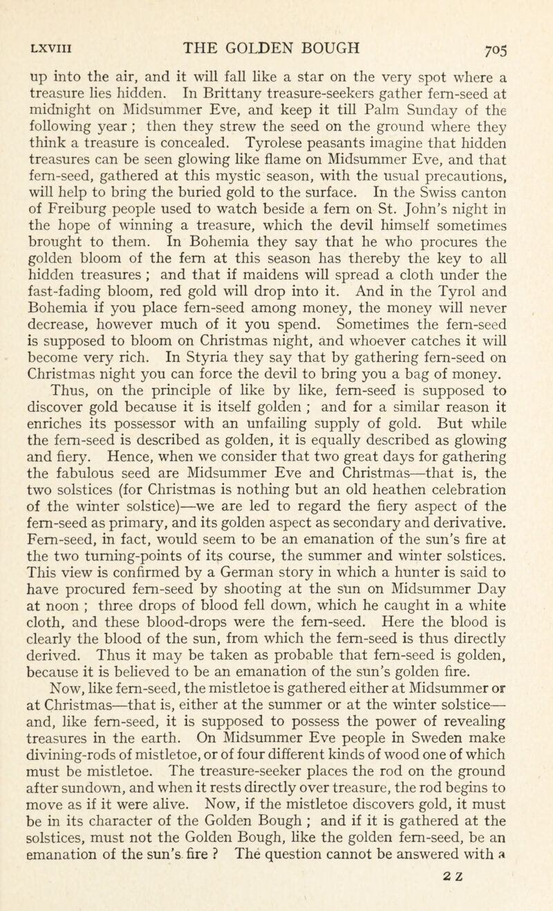 up into the air, and it will fall like a star on the very spot where a treasure lies hidden. In Brittany treasure-seekers gather fern-seed at midnight on Midsummer Eve, and keep it till Palm Sunday of the following year ; then they strew the seed on the ground where they think a treasure is concealed. Tyrolese peasants imagine that hidden treasures can be seen glowing like flame on Midsummer Eve, and that fern-seed, gathered at this mystic season, with the usual precautions, will help to bring the buried gold to the surface. In the Swiss canton of Freiburg people used to watch beside a fern on St. John's night in the hope of winning a treasure, which the devil himself sometimes brought to them. In Bohemia they say that he who procures the golden bloom of the fern at this season has thereby the key to all hidden treasures ; and that if maidens will spread a cloth under the fast-fading bloom, red gold will drop into it. And in the Tyrol and Bohemia if you place fern-seed among money, the money will never decrease, however much of it you spend. Sometimes the fern-seed is supposed to bloom on Christmas night, and whoever catches it will become very rich. In Styria they say that by gathering fern-seed on Christmas night you can force the devil to bring you a bag of money. Thus, on the principle of like by like, fern-seed is supposed to discover gold because it is itself golden ; and for a similar reason it enriches its possessor with an unfailing supply of gold. But while the fern-seed is described as golden, it is equally described as glowing and fiery. Hence, when we consider that two great days for gathering the fabulous seed are Midsummer Eve and Christmas—that is, the two solstices (for Christmas is nothing but an old heathen celebration of the winter solstice)—we are led to regard the fiery aspect of the fern-seed as primary, and its golden aspect as secondary and derivative. Fern-seed, in fact, would seem to be an emanation of the sun's fire at the two turning-points of its course, the summer and winter solstices. This view is confirmed by a German story in which a hunter is said to have procured fern-seed by shooting at the sun on Midsummer Day at noon ; three drops of blood fell down, which he caught in a white cloth, and these blood-drops were the fern-seed. Here the blood is clearly the blood of the sun, from which the fern-seed is thus directly derived. Thus it may be taken as probable that fern-seed is golden, because it is believed to be an emanation of the sun's golden fire. Now, like fern-seed, the mistletoe is gathered either at Midsummer or at Christmas—that is, either at the summer or at the winter solstice— and, like fern-seed, it is supposed to possess the power of revealing treasures in the earth. On Midsummer Eve people in Sweden make divining-rods of mistletoe, or of four different kinds of wood one of which must be mistletoe. The treasure-seeker places the rod on the ground after sundown, and when it rests directly over treasure, the rod begins to move as if it were alive. Now, if the mistletoe discovers gold, it must be in its character of the Golden Bough ; and if it is gathered at the solstices, must not the Golden Bough, like the golden fern-seed, be an emanation of the sun’s fire ? The question cannot be answered with a