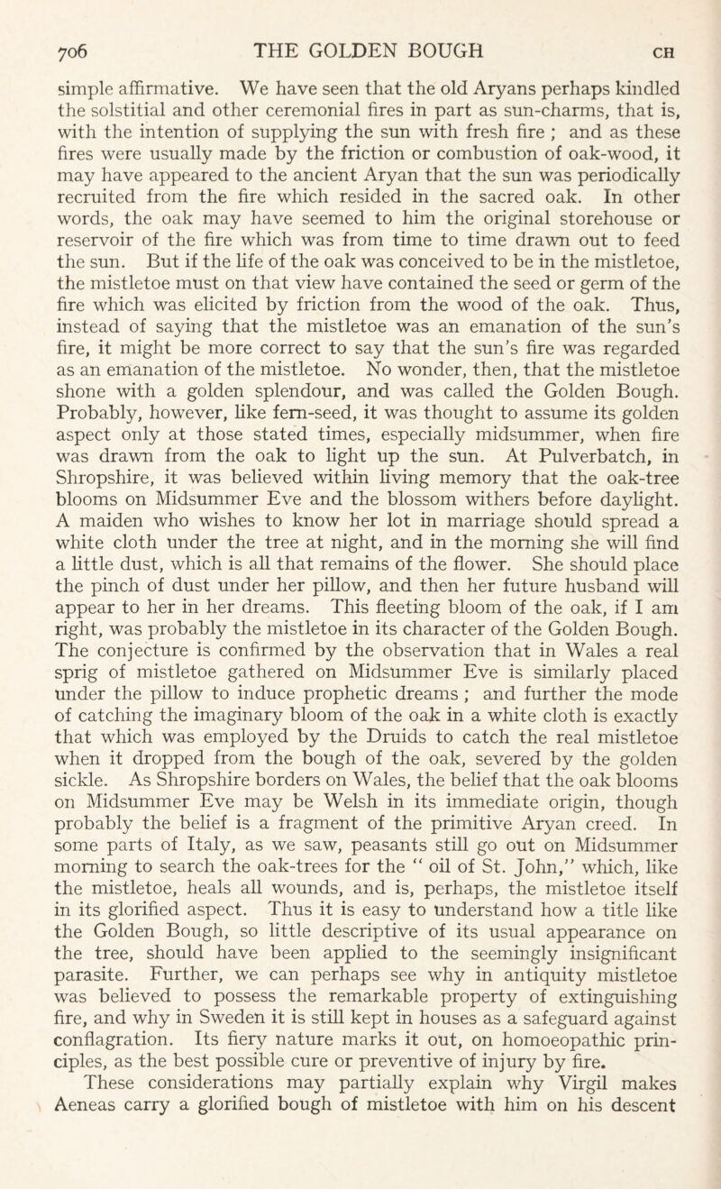 simple affirmative. We have seen that the old Aryans perhaps kindled the solstitial and other ceremonial fires in part as sun-charms, that is, with the intention of supplying the sun with fresh fire ; and as these fires were usually made by the friction or combustion of oak-wood, it may have appeared to the ancient Aryan that the sun was periodically recruited from the fire which resided in the sacred oak. In other words, the oak may have seemed to him the original storehouse or reservoir of the fire which was from time to time drawn out to feed the sun. But if the life of the oak was conceived to be in the mistletoe, the mistletoe must on that view have contained the seed or germ of the fire which was elicited by friction from the wood of the oak. Thus, instead of saying that the mistletoe was an emanation of the sun's fire, it might be more correct to say that the sun’s fire was regarded as an emanation of the mistletoe. No wonder, then, that the mistletoe shone with a golden splendour, and was called the Golden Bough. Probably, however, like fern-seed, it was thought to assume its golden aspect only at those stated times, especially midsummer, when fire was drawn from the oak to light up the sun. At Pulverbatch, in Shropshire, it was believed within living memory that the oak-tree blooms on Midsummer Eve and the blossom withers before daylight. A maiden who wishes to know her lot in marriage should spread a white cloth under the tree at night, and in the morning she will find a little dust, which is all that remains of the flower. She should place the pinch of dust under her pillow, and then her future husband will appear to her in her dreams. This fleeting bloom of the oak, if I am right, was probably the mistletoe in its character of the Golden Bough. The conjecture is confirmed by the observation that in Wales a real sprig of mistletoe gathered on Midsummer Eve is similarly placed under the pillow to induce prophetic dreams ; and further the mode of catching the imaginary bloom of the oak in a white cloth is exactly that which was employed by the Druids to catch the real mistletoe when it dropped from the bough of the oak, severed by the golden sickle. As Shropshire borders on Wales, the belief that the oak blooms on Midsummer Eve may be Welsh in its immediate origin, though probably the belief is a fragment of the primitive Aryan creed. In some parts of Italy, as we saw, peasants still go out on Midsummer morning to search the oak-trees for the “ oil of St. John,” which, like the mistletoe, heals all wounds, and is, perhaps, the mistletoe itself in its glorified aspect. Thus it is easy to understand how a title like the Golden Bough, so little descriptive of its usual appearance on the tree, should have been applied to the seemingly insignificant parasite. Further, we can perhaps see why in antiquity mistletoe was believed to possess the remarkable property of extinguishing fire, and why in Sweden it is still kept in houses as a safeguard against conflagration. Its fiery nature marks it out, on homoeopathic prin¬ ciples, as the best possible cure or preventive of injury by fire. These considerations may partially explain why Virgil makes Aeneas carry a glorified bough of mistletoe with him on his descent