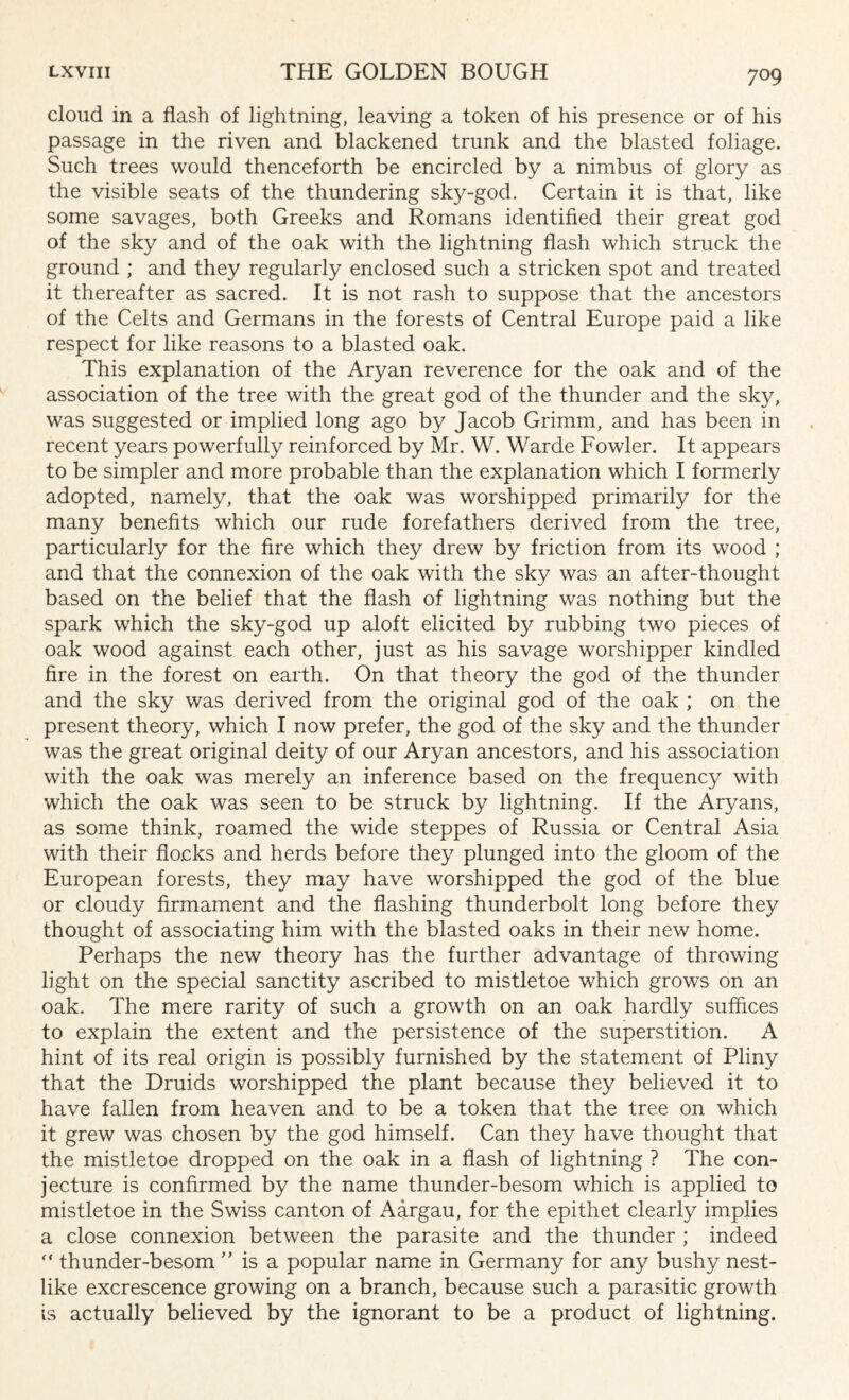cloud in a flash of lightning, leaving a token of his presence or of his passage in the riven and blackened trunk and the blasted foliage. Such trees would thenceforth be encircled by a nimbus of glory as the visible seats of the thundering sky-god. Certain it is that, like some savages, both Greeks and Romans identified their great god of the sky and of the oak with the lightning flash which struck the ground ; and they regularly enclosed such a stricken spot and treated it thereafter as sacred. It is not rash to suppose that the ancestors of the Celts and Germans in the forests of Central Europe paid a like respect for like reasons to a blasted oak. This explanation of the Aryan reverence for the oak and of the association of the tree with the great god of the thunder and the sky, was suggested or implied long ago by Jacob Grimm, and has been in recent years powerfully reinforced by Mr. W. Warde Fowler. It appears to be simpler and more probable than the explanation which I formerly adopted, namely, that the oak was worshipped primarily for the many benefits which our rude forefathers derived from the tree, particularly for the fire which they drew by friction from its wood ; and that the connexion of the oak with the sky was an after-thought based on the belief that the flash of lightning was nothing but the spark which the sky-god up aloft elicited by rubbing two pieces of oak wood against each other, just as his savage worshipper kindled fire in the forest on earth. On that theory the god of the thunder and the sky was derived from the original god of the oak ; on the present theory, which I now prefer, the god of the sky and the thunder was the great original deity of our Aryan ancestors, and his association with the oak was merely an inference based on the frequency with which the oak was seen to be struck by lightning. If the Aryans, as some think, roamed the wide steppes of Russia or Central Asia with their flocks and herds before they plunged into the gloom of the European forests, they may have worshipped the god of the blue or cloudy firmament and the flashing thunderbolt long before they thought of associating him with the blasted oaks in their new home. Perhaps the new theory has the further advantage of throwing light on the special sanctity ascribed to mistletoe which grows on an oak. The mere rarity of such a growth on an oak hardly suffices to explain the extent and the persistence of the superstition. A hint of its real origin is possibly furnished by the statement of Pliny that the Druids worshipped the plant because they believed it to have fallen from heaven and to be a token that the tree on which it grew was chosen by the god himself. Can they have thought that the mistletoe dropped on the oak in a flash of lightning ? The con¬ jecture is confirmed by the name thunder-besom which is applied to mistletoe in the Swiss canton of Aargau, for the epithet clearly implies a close connexion between the parasite and the thunder ; indeed  thunder-besom ” is a popular name in Germany for any bushy nest¬ like excrescence growing on a branch, because such a parasitic growth is actually believed by the ignorant to be a product of lightning.