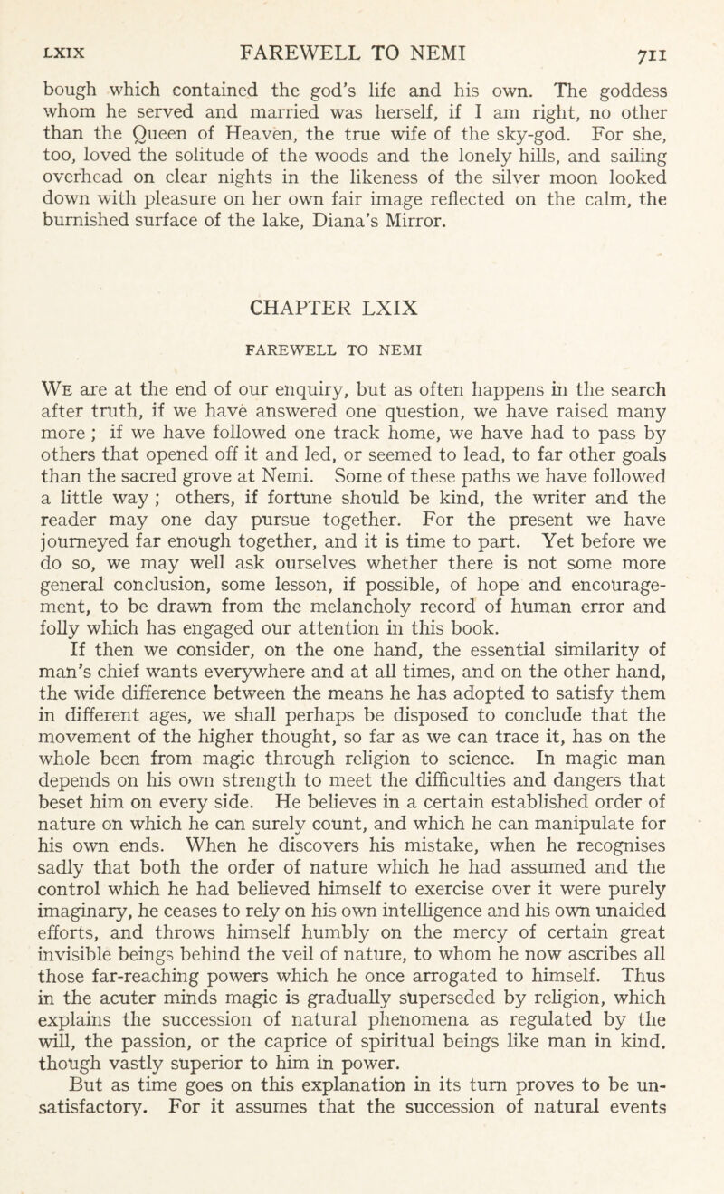 bough which contained the god’s life and his own. The goddess whom he served and married was herself, if I am right, no other than the Queen of Heaven, the true wife of the sky-god. For she, too, loved the solitude of the woods and the lonely hills, and sailing overhead on clear nights in the likeness of the silver moon looked down with pleasure on her own fair image reflected on the calm, the burnished surface of the lake, Diana’s Mirror. CHAPTER LXIX FAREWELL TO NEMI We are at the end of our enquiry, but as often happens in the search after truth, if we have answered one question, we have raised many more ; if we have followed one track home, we have had to pass by others that opened off it and led, or seemed to lead, to far other goals than the sacred grove at Nemi. Some of these paths we have followed a little way ; others, if fortune should be kind, the writer and the reader may one day pursue together. For the present we have journeyed far enough together, and it is time to part. Yet before we do so, we may well ask ourselves whether there is not some more general conclusion, some lesson, if possible, of hope and encourage¬ ment, to be drawn from the melancholy record of human error and folly which has engaged our attention in this book. If then we consider, on the one hand, the essential similarity of man’s chief wants everywhere and at all times, and on the other hand, the wide difference between the means he has adopted to satisfy them in different ages, we shall perhaps be disposed to conclude that the movement of the higher thought, so far as we can trace it, has on the whole been from magic through religion to science. In magic man depends on his own strength to meet the difficulties and dangers that beset him on every side. He believes in a certain established order of nature on which he can surely count, and which he can manipulate for his own ends. When he discovers his mistake, when he recognises sadly that both the order of nature which he had assumed and the control which he had believed himself to exercise over it were purely imaginary, he ceases to rely on his own intelligence and his own unaided efforts, and throws himself humbly on the mercy of certain great invisible beings behind the veil of nature, to whom he now ascribes all those far-reaching powers which he once arrogated to himself. Thus in the acuter minds magic is gradually superseded by religion, which explains the succession of natural phenomena as regulated by the will, the passion, or the caprice of spiritual beings like man in kind, though vastly superior to him in power. But as time goes on this explanation in its turn proves to be un¬ satisfactory. For it assumes that the succession of natural events