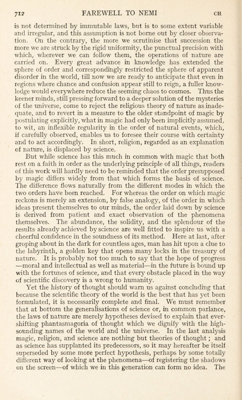 is not determined by immutable laws, but is to some extent variable and irregular, and this assumption is not borne out by closer observa¬ tion. On the contrary, the more we scrutinise that succession the more we are struck by the rigid uniformity, the punctual precision with which, wherever we can follow them, the operations of nature are carried on. Every great advance in knowledge has extended the sphere of order and correspondingly restricted the sphere of apparent disorder in the world, till now we are ready to anticipate that even in regions where chance and confusion appear still to reign, a fuller know¬ ledge would everywhere reduce the seeming chaos to cosmos. Thus the keener minds, still pressing forward to a deeper solution of the mysteries of the universe, come to reject the religious theory of nature as inade¬ quate, and to revert in a measure to the older standpoint of magic by postulating explicitly, what in magic had only been implicitly assumed, to wit, an inflexible regularity in the order of natural events, which, if carefully observed, enables us to foresee their course with certainty and to act accordingly. In short, religion, regarded as an explanation of nature, is displaced by science. But while science has this much in common with magic that both rest on a faith in order as the underlying principle of all things, readers of this work will hardly need to be reminded that the order presupposed by magic differs widely from that which forms the basis of science. The difference flows naturally from the different modes in which the two orders have been reached. For whereas the order on which magic reckons is merely an extension, by false analogy, of the order in which ideas present themselves to our minds, the order laid down by science is derived from patient and exact observation of the phenomena themselves. The abundance, the solidity, and the splendour of the results already achieved by science are well fitted to inspire us with a cheerful confidence in the soundness of its method. Here at last, after groping about in the dark for countless ages, man has hit upon a clue to the labyrinth, a golden key that opens many locks in the treasury of nature. It is probably not too much to say that the hope of progress —moral and intellectual as well as material—in the future is bound up with the fortunes of science, and that every obstacle placed in the way of scientific discovery is a wrong to humanity. Yet the history of thought should warn us against concluding that because the scientific theory of the world is the best that has yet been formulated, it is necessarily complete and final. We must remember that at bottom the generalisations of science or, in common parlance, the laws of nature are merely hypotheses devised to explain that ever- shifting phantasmagoria of thought which we dignify with the high- sounding names of the world and the universe. In the last analysis magic, religion, and science are nothing but theories of thought; and as science has supplanted its predecessors, so it may hereafter be itself superseded by some more perfect hypothesis, perhaps by some totally different way of looking at the phenomena—of registering the shadows on the screen—of which we in this generation can form no idea. The