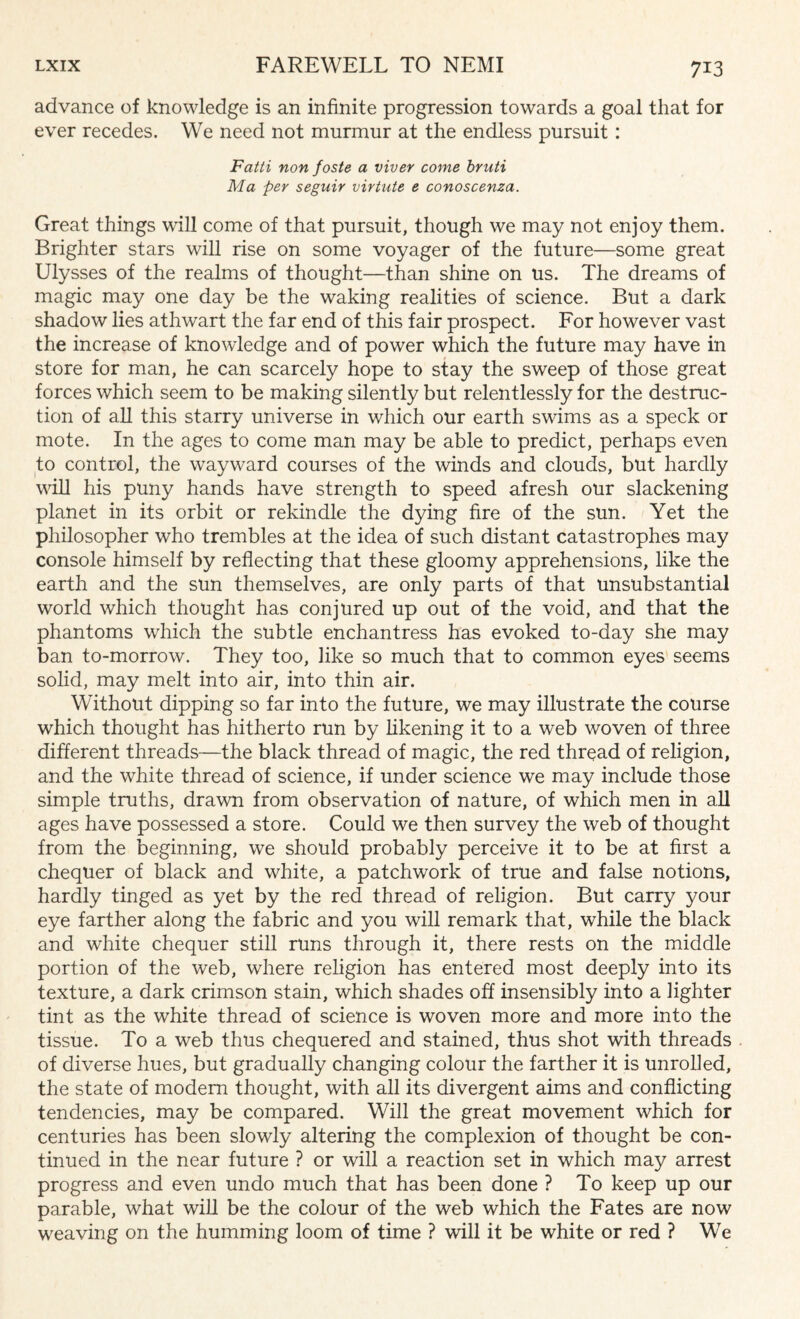 advance of knowledge is an infinite progression towards a goal that for ever recedes. We need not murmur at the endless pursuit: Fatti non foste a viver come bruti Ma per seguir virtute e conoscenza. Great things will come of that pursuit, though we may not enjoy them. Brighter stars will rise on some voyager of the future—some great Ulysses of the realms of thought—than shine on us. The dreams of magic may one day be the waking realities of science. But a dark shadow lies athwart the far end of this fair prospect. For however vast the increase of knowledge and of power which the future may have in store for man, he can scarcely hope to stay the sweep of those great forces which seem to be making silently but relentlessly for the destruc¬ tion of all this starry universe in which our earth swims as a speck or mote. In the ages to come man may be able to predict, perhaps even to control, the wayward courses of the winds and clouds, but hardly will his puny hands have strength to speed afresh our slackening planet in its orbit or rekindle the dying fire of the sun. Yet the philosopher who trembles at the idea of such distant catastrophes may console himself by reflecting that these gloomy apprehensions, like the earth and the sun themselves, are only parts of that unsubstantial world which thought has conjured up out of the void, and that the phantoms which the subtle enchantress has evoked to-day she may ban to-morrow. They too, like so much that to common eyes seems solid, may melt into air, into thin air. Without dipping so far into the future, we may illustrate the course which thought has hitherto run by likening it to a web woven of three different threads—the black thread of magic, the red thread of religion, and the white thread of science, if under science we may include those simple truths, drawn from observation of nature, of which men in all ages have possessed a store. Could we then survey the web of thought from the beginning, we should probably perceive it to be at first a chequer of black and white, a patchwork of true and false notions, hardly tinged as yet by the red thread of religion. But carry your eye farther along the fabric and you will remark that, while the black and white chequer still runs through it, there rests on the middle portion of the web, where religion has entered most deeply into its texture, a dark crimson stain, which shades off insensibly into a lighter tint as the white thread of science is woven more and more into the tissue. To a web thus chequered and stained, thus shot with threads of diverse hues, but gradually changing colour the farther it is unrolled, the state of modem thought, with all its divergent aims and conflicting tendencies, may be compared. Will the great movement which for centuries has been slowly altering the complexion of thought be con¬ tinued in the near future ? or will a reaction set in which may arrest progress and even undo much that has been done ? To keep up our parable, what will be the colour of the web which the Fates are now weaving on the humming loom of time ? will it be white or red ? We