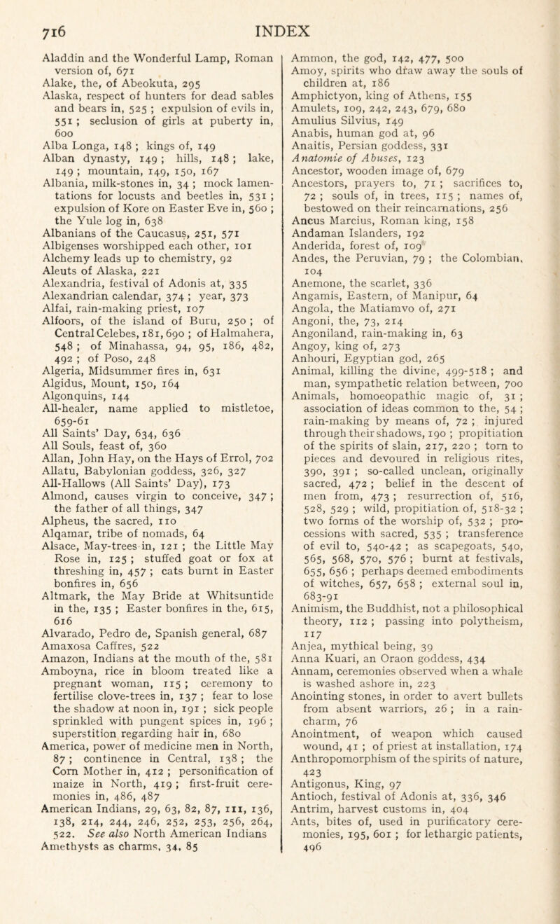 Aladdin and the Wonderful Lamp, Roman version of, 671 Alake, the, of Abeokuta, 295 Alaska, respect of hunters for dead sables and bears in, 525 ; expulsion of evils in, 551 ; seclusion of girls at puberty in, 600 Alba Longa, 148 ; kings of, 149 Alban dynasty, 149 ; hills, 148 ; lake, 149 ; mountain, 149, 150, 167 Albania, milk-stones in, 34 ; mock lamen¬ tations for locusts and beetles in, 531 ; expulsion of Kore on Easter Eve in, 560 ; the Yule log in, 638 Albanians of the Caucasus, 251, 571 Albigenses worshipped each other, 101 Alchemy leads up to chemistry, 92 Aleuts of Alaska, 221 Alexandria, festival of Adonis at, 335 Alexandrian calendar, 374 ; year, 373 Alfai, rain-making priest, 107 Alfoors, of the island of Buru, 250 ; of Central Celebes, 181, 690 ; ofHalmahera, 548 ; of Minahassa, 94, 95, 186, 482, 492 ; of Poso, 248 Algeria, Midsummer fires in, 631 Algidus, Mount, 150, 164 Algonquins, 144 All-healer, name applied to mistletoe, 659-61 All Saints’ Day, 634, 636 All Souls, feast of, 360 Allan, John Hay, on the Hays of Errol, 702 Allatu, Babylonian goddess, 326, 327 All-Hallows (All Saints’ Day), 173 Almond, causes virgin to conceive, 347 ; the father of all things, 347 Alpheus, the sacred, no Alqamar, tribe of nomads, 64 Alsace, May-trees in, 121 ; the Little May Rose in, 125 ; stuffed goat or fox at threshing in, 457 ; cats burnt in Easter bonfires in, 656 Altmark, the May Bride at Whitsuntide in the, 135 ; Easter bonfires in the, 615, 616 Alvarado, Pedro de, Spanish general, 687 Amaxosa Caffres, 522 Amazon, Indians at the mouth of the, 581 Amboyna, rice in bloom treated like a pregnant woman, 115 ; ceremony to fertilise clove-trees in, 137 ; fear to lose the shadow at noon in, 191 ; sick people sprinkled with pungent spices in, 196 ; superstition regarding hair in, 680 America, power of medicine men in North, 87; continence in Central, 138 ; the Com Mother in, 412 ; personification of maize in North, 419 ; first-fruit cere¬ monies in, 486, 487 American Indians, 29, 63, 82, 87, m, 136, 138, 214, 244, 246, 252, 253. 256, 264, 522. See also North American Indians Amethysts as charms, 34, 85 Ammon, the god, 142, 477, 500 Amoy, spirits who draw away the souls of children at, 186 Amphictyon, king of Athens, 155 Amulets, 109, 242, 243, 679, 680 Amulius Silvius, 149 Anabis, human god at, 96 Anaitis, Persian goddess, 331 Anatomie of Abuses, 123 Ancestor, wooden image of, 679 Ancestors, prayers to, 71 ; sacrifices to, 72 ; souls of, in trees, 115 ; names of, bestowed on their reincarnations, 256 Ancus Marcius, Roman king, 158 Andaman Islanders, 192 Anderida, forest of, 109 Andes, the Peruvian, 79 ; the Colombian, 104 Anemone, the scarlet, 336 Angamis, Eastern, of Manipur, 64 Angola, the Matiamvo of, 271 Angoni, the, 73> 214 Angoniland, rain-making in, 63 Angoy, king of, 273 Anhouri, Egyptian god, 265 Animal, killing the divine, 499-518 ; and man, sympathetic relation between, 700 Animals, homoeopathic magic of, 31 ; association of ideas common to the, 54 ; rain-making by means of, 72 ; injured through their shadows, 190 ; propitiation of the spirits of slain, 217, 220 ; torn to pieces and devoured in religious rites, 390, 391 ; so-called unclean, originally sacred, 472 ; belief in the descent of men from, 473 ; resurrection of, 516, 528, 529 ; wild, propitiation of, 518-32 ; two forms of the worship of, 532 ; pro¬ cessions with sacred, 535 ; transference of evil to, 540-42 ; as scapegoats, 540, 565, 568, 570, 576 ; burnt at festivals, 655, 656 ; perhaps deemed embodiments of witches, 657, 658 ; external soul in, 683-91 Animism, the Buddhist, not a philosophical theory, 112 ; passing into polytheism, 117 Anjea, mythical being, 39 Anna Kuari, an Oraon goddess, 434 Annam, ceremonies observed when a whale is washed ashore in, 223 Anointing stones, in order to avert bullets from absent warriors, 26 ; in a rain- charm, 76 Anointment, of weapon which caused wound, 41 ; of priest at installation, 174 Anthropomorphism of the spirits of nature, 423 Antigonus, King, 97 Antioch, festival of Adonis at, 336, 346 Antrim, harvest customs in, 404 Ants, bites of, used in purificatory cere¬ monies, 195, 601 ; for lethargic patients, 496