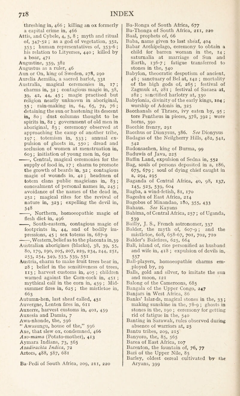 threshing in, 466 ; killing an ox formerly a capital crime in, 466 Attis, and Cybele, 4, 5, 8 ; myth and ritual of, 347-52 ; as a god of vegetation, 352, 353 ; human representatives of, 353-6 ; his relation to Lityerses, 440 ; killed by a boar, 471 Augustine, 359, 382 Augustus as a ruler, 46 Aun or On, king of Sweden, 278, 290 Aurelia Aemilia, a sacred harlot, 331 Australia, magical ceremonies in, 17; charms in, 32 ; contagious magic in, 38, 39, 42, 44, 45 ; magic practised but religion nearly unknown in aboriginal, 55 ; rain-making in, 64, 65, 72, 76 ; detaining the sun or hastening its descent in, 80 ; dust columns thought to be spirits in, 82 ; government of old men in aboriginal, 83 ; ceremony observed at approaching the camp of another tribe, 197; totemism in, 533 ; annual ex¬ pulsion of ghosts in, 550 ; dread and seclusion of women at menstruation in, 603 ; initiation of young men in, 692 -, Central, magical ceremonies for the supply of food in, 17 ; charm to promote the growth of beards in, 32 ; contagious magic of wounds in, 42 ; headmen of totem clans public magicians in, 83 ; concealment of personal names in, 245 ; avoidance of the names of the dead in, 252 ; magical rites for the revival of nature in, 323 ; expelling the devil in, 548 -, Northern, homoeopathic magic of flesh diet in, 496 -, South-eastern, contagious magic of footprints in, 44, and of bodily im¬ pressions, 45 ; sex totems in, 687-9 ——, Western, belief as to the placenta in,39 Australian aborigines (blacks), 38, 39, 55, 80, 179, 190. 205, 207, 229, 234, 244, 251, 253. 254, 349> 533, 539, 55i Austria, charm to make fruit trees bear in, 28 ; belief in the sensitiveness of trees, 113 ; harvest customs in, 405 ; children warned against the Corn-cock in, 451 ; mythical calf in the com in, 459 ; Mid¬ summer fires in, 625 ; the mistletoe in, 663 Autumn-hen, last sheaf called, 451 Auvergne, Lenten fires in, 611 Auxerre, harvest customs in, 401, 459 Auxesia and Damia, 7 Awa-nkonde, the, 596 “ Awasungu, house of the,” 596 Axe, that slew ox, condemned, 466 Axo-mama (Potato-mother), 413 Aymara Indians, 73, 565 Azadirachta Indica, 72 Aztecs, 488, 587, 681 Ba-Pedi of South Africa, 209, 211, 220 Ba-Ronga of South Africa, 677 Ba-Thonga of South Africa, 211, 220 Baal, prophets of, 66 Baba, name given to last sheaf, 404 Babar Archipelago, ceremony to obtain a child for barren woman in the, 14 ; saturnalia at marriage of Sun and Earth, 136-7 ; fatigue transferred to stones in the, 540 Babylon, theocratic despotism of ancient, 48 ; sanctuary of Bel at, 142 ; mortality of the high gods of, 265 ; festival of Zagmuk at, 281 ; festival of Sacaea at, 282 ; sanctified harlotry at, 330 Babylonia, divinity of the early kings, 104 ; worship of Adonis in, 325 Bacchanals of Thrace, ivy eaten by, 95 ; tore Pentheus in pieces, 378, 392 ; wore horns, 390 Bacchic frenzy, 291 Bacchus or Dionysus, 386. See Dionysus Badagas of the Neilgherry Hills, 482, 541, 542 Badonsachen, king of Burma, 99 Baduwis of Java, 225 Baffin Land, expulsion of Sedna in, 552 Bag, souls of persons deposited in a, 186, 675, 679 ; soul of dying chief caught in a, 294, 295 Baganda of Central Africa, 40, 98, 137, 145, 523> 539, 604 Bagba, a wind-fetish, 81, 170 Bageshu of East Africa, 214 Bagobos of Minandao, 180, 355, 433 Bahaus. See Kayans Bahima, of Central Africa, 257; of Uganda, 539 Bailly, J. S., French astronomer, 337 Balder, the myth of, 607-9 5 and the mistletoe, 608, 658-67, 701, 702, 710 Balder’s Balefires, 625, 664 Bali, island of, rice personified as husband and wife in, 418 ; expulsion of devils in, 557 Ball-players, homoeopathic charms em¬ ployed by, 29 Balls, gold and silver, to imitate the sun and moon, 121 Balong of the Cameroons, 685 Bangala of the Upper Congo, 247 Banjars in West Africa, 86 Banks’ Islands, magical stones in the, 33 ; making sunshine in the, 78-9 ; ghosts in stones in the, 190 ; ceremony for getting rid of fatigue in the, 540 Banting in Sarawak, rules observed during absence of warriors at, 25 Bantu tribes, 209, 215 Banyoro, the, 85, 565 Barea of East Africa, 107 Barenton, the fountain of, 76, 77 Bari of the Upper Nile, 85 Barley, oldest cereal cultivated by the Aryans, 399