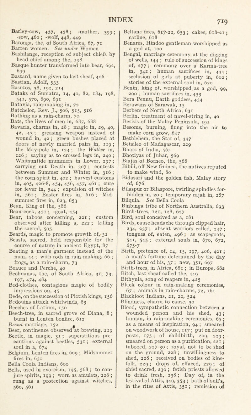 Barley-cow, 457, 458; -mother, 399; -sow, 460 ; -wolf, 448, 449 Baronga, the, of South Africa, 67, 71 Barren women. See under Women Bashilange, reception of subject chiefs by head chief among the, 198 Basque hunter transformed into bear, 692, 699 Bastard, name given to last sheaf, 406 Bastian, Adolf, 533 Basutos, 38, 192, 214 Bataks of Sumatra, 14, 40, 82, 184, 198, 54i, 570, 690, 691 Batavia, rain-making in, 72 Batchelor, Rev. J., 506, 515, 516 Bathing as a rain-charm, 70 Bats, the lives of men in, 687, 688 Bavaria, charms in, 28 ; magic in, 29, 40, 42, 43 ; greasing weapon instead of wound in, 42 ; green bushes placed at doors of newly married pairs in, 119 ; the May-pole in, 124 ; the Walber in, 126 ; saying as to crossed legs in, 240 ; Whitsuntide mummers in Lower, 297 ; carrying out Death in, 307 ; contests between Summer and Winter in, 316 ; the corn-spirit in, 402 ; harvest customs in, 405, 426-8, 454, 456, 457, 461 ; cure tor fever in, 544 ; expulsion of witches in, 561 ; Easter fires in, 616; Mid¬ summer fires in, 623, 653 Bean, King of the, 586 Bean-cock, 451 ; -goat, 454 Bear, taboos concerning, 221 ; custom observed after killing a, 222 ; killing the sacred, 505 Beards, magic to promote growth of, 32 Beasts, sacred, held responsible for the course of nature in ancient Egypt, 87 Beating a man’s garment instead of the man, 44 ; with rods in rain-making, 66 ; frogs, as a rain-charm, 73 Beauce and Perche, 40 Bechuanas, the, of South Africa, 31, 73, 197, 474, 484 Bed-clothes, contagious magic of bodily impressions on, 45 Bede, on the succession of Pictish kings, 156 Bedouins attack whirlwinds, 83 Beeches of Latium, 150 Beech-tree, in sacred grove of Diana, 8 ; burnt in Lenten bonfire, 612 Beend marriage, 152 ^ Beer, continence observed at brewing, 219 Beetle, in magic, 31 ; superstitious pre¬ cautions against beetles, 531 ; external soul in a, 674 Belgium, Lenten fires in, 609 ; Midsummer fires in, 630 Bella Coola Indians, 600 Bells, used in exorcism, 195, 568 ; to con¬ jure spirits, 199 ; worn as amulets, 226 ; rung as a protection against witches, 560, 561 719 Beltane fires, 617-22, 653 ; cakes, 618-21 ; carline, 618 Benares, Hindoo gentleman worshipped as a god at, 100 Bengal, marriage ceremony at the digging of wells, 144 ; rule of succession of kings of, 277 ; ceremony over a Karma-tree in, 342 ; human sacrifices in, 434; seclusion of girls at puberty in, 602 ; stories of the external soul in, 670 Benin, king of, worshipped as a god, 99, 200 ; human sacrifices in, 433 Bera Pennu, Earth goddess, 434 Berawans of Sarawak, 15 Berbers of North Africa, 631 Berlin, treatment of navel-string in, 40 Besisis of the Malay Peninsula, 191 Besoms, burning, flung into the air to make corn grow, 647 Bethlehem, the Star of, 347 Betsileo of Madagascar, 229 Bhars of India, 565 Bhotiyas of Juhar, 569 Biajas of Borneo, the, 566 Bibili, off New Guinea, the natives reputed to make wind, 80 Bidasari and the golden fish, Malay story of, 676 Bilaspur or Bilaspore, twirling spindles for¬ bidden in, 20 ; temporary rajah in, 287 Bilqula. See Bella Coola Binbinga tribe of Northern Australia, 693 Birch-trees, 121, 128, 627 Bird, soul conceived as a, 181 Birds, cause headache through clipped hair, 234, 237 ; absent warriors called, 247 ; tongues of, eaten, 496 ; as scapegoats, 541, 545 ; external souls in, 670, 672, 675-7 Birth, pretence of, 14, 15, 197, 406, 421 ; a man’s fortune determined by the day and hour of his, 37 ; new, 351, 697 Birth-trees, in Africa, 681 ; in Europe, 682 Bitch, last sheaf called the, 449 Bithynia, song of reapers in, 425 Black colour in rain-making ceremonies, 67 ; animals in rain-charms, 72, 161 Blackfoot Indians, 21, 22, 524 Blindness, charm to cause, 30 Blood, sympathetic connection between a wounded person and his shed, 43; human, in rain-making ceremonies, 65 ; as a means of inspiration, 94 ; smeared on woodwork of house, 117 ; put on door¬ posts, 175 ; of childbirth, 209, 229; smeared on person as a purification, 221; tabooed, 227-30 ; royal, not to be shed on the ground, 228 ; unwillingness to shed, 228 ; received on bodies of kins¬ folk, 229 ; drops of, effaced, 229 ; of chief sacred, 230 ; fetish priests allowed to drink fresh, 238 ; Day of, in the festival of Attis, 349, 353 ; bath of bull’s, in the rites of Attis, 351 ; remission of