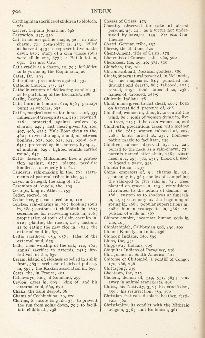 Carthaginian sacrifice of children to Moloch, 281 Carver, Captain Jonathan, 698 Castration, 347, 350 Cat, in homoeopathic magic, 32 ; in rain- charm, 72 ; corn-spirit as, 453 ; killed at harvest, 453 ; a representative of the devil, 656 ; story of a clan whose souls were all in one, 677 ; a Batak totem, 691. See also Cats Cat’s cradle as a charm, 20, 79 ; forbidden to boys among the Esquimaux, 20 Catat, Dr., 193 Caterpillars, precautions against, 531 Catholic Church, 335, 345 Catholic custom of dedicating candles, 3 ; as to partaking of the Eucharist, 488 Catlin, George, 88 Cats, burnt in bonfires, 610, 656 ; perhaps burnt as witches, 657 Cattle, magical stones for increase of, 33 ; influence of tree-spirits on, 119 ; crowned, 126 ; protected against wolves by charms, 242 ; last sheaf given to, 400, 407, 408, 412 ; Yule Boar given to the, 462 ; driven through, round, or between bonfires, 615, 620, 621, 624, 626-8, 640, 641 ; protected against sorcery by sprigs of mullein, 629 ; lighted brands carried round, 647 Cattle disease, Midsummer fires a protec¬ tion against, 627; plague, need-fire kindled as a remedy for, 641 Caucasus, rain-making in the, 70 ; sacra¬ ments of pastoral tribes in the, 534 Cayor in Senegal, the king of, 172 Cazembes of Angola, the, 203 Cecrops, king of Athens, 155 Cedar, sacred, 95 Cedar-tree, girl sacrificed to a, 112 Celebes, rain-charms in, 70 ; hooking souls in, 180 ; customs at childbirth in, 180 ; ceremonies for recovering souls in, 186 ; propitiation of souls of slain enemies in, 212 ; planting the rice in, 4r6 ; customs as to eating the new rice in, 482 ; the external soul in, 679 Celtic sacrifices, 653, 657; tales of the external soul, 673 Celts, their worship of the oak, no, 160 ; annual sacrifice to Artemis, 141 ; fire- festivals of the, 632 Ceram, island of, sickness expelled in a ship from, 563 ; seclusion of girls at puberty in, 597 ; the Kakian association in, 696 Ceres, the, in France, 401 Cetchwayo, king of Zululand, 257 Ceylon, ogres in, 669 ; king of, and his external soul, 669, 670 Chaka, the Zulu despot, 86 Chams of Cochinchina, 29, 220 Charms, to ensure long life, 35 ; to prevent the sun from going down, 79 ; to facili¬ tate childbirth, 238 Chasas of Orissa, 473 Chastity observed for sake of absent persons, 23, 24 ; as a virtue not under¬ stood by savages, 139. See also Con¬ tinence Chatti, German tribe, 232 Cheese, the Beltane, 620 Chent-Ament, title of Osiris, 375 Cheremiss of Caucasus, the, 262, 560 Cherokees, the, 29, 40, 372, 520 Chibchas, the, 104 Chicomecohuatl, Mexican goddess, 589 Chiefs, supernatural power of, in Melanesia.. 84; as magicians, 84; punished for drought and dearth, 86 ; tabooed, 202 ; sacred, 205 ; foods tabooed to, 238 ; names of, tabooed, 257-9 Chilcotin Indians, 78 Child, name given to last sheaf, 406 ; born on harvest field, pretence of, 406 Childbed, woman in, thought to control the wind, 80 ; souls of women dying in, live in trees, 115 ; taboos on women in, 208 Childbirth, precautions taken with mother at, 180, i8r ; women tabooed at, 207, 208 ; knots untied at, 238 ; homoeo¬ pathic magic to facilitate, 239 Children, taboos observed by, 21, 22 ; buried to the neck as a rain-charm, 75 ; parents named after their, 248 ; sacri¬ ficed, 281, 293, 380, 431 ; blood of, used to knead a paste, 553 Chilote Indians, 237 China, emperors of, 9 ; charms in, 35 ; geomancy in, 36 ; modes of compelling the rain-god to give rain in, 74 ; trees planted on graves in, 115 ; convulsions attributed to the action of demons in, 186 ; custom as to shadows at funerals in, 190; ceremony at the beginning of spring in, 468 ; popular superstitions in, 498 ; human scapegoats in, 566; ex¬ pulsion of evils in, 567 Chinese empire, incarnate human gods in the, 103 Chinigchinich, Californian god, 499, 500 Chinna Kimedy, in India, 436 Chinook Indians, 256, 599 Chins, the, 551 Chippeway Indians, 605 Chiquites Indians of Paraguay, 526 Chiriguanos of South America, 601 Chitome or Chitombe, a pontiff of Congo, 170, 266, 296 Chittagong, 239 Choctaws, the, 215 Cholera, demon of, 549, 551, 563 ; sent away in animal scapegoats, 565 Christ, his Nativity, 358 ; his crucifixion, 359 ; his resurrection, 359, 360 Christian festivals displace heathen festi¬ vals, 360 Christianity, its conflict with the Mithraic religion, 358 ; and Buddhism, 361