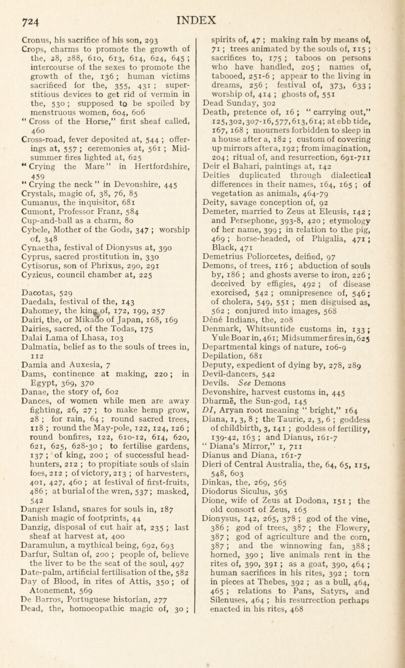 Cronus, his sacrifice of his son, 293 Crops, charms to promote the growth of the, 28, 288, 610, 613, 614, 624, 645 ; intercourse of the sexes to promote the growth of the, 136 ; human victims sacrificed for the, 355, 431 ; super¬ stitious devices to get rid of vermin in the, 530 ; supposed to be spoiled by menstruous women, 604, 606 “ Cross of the Horse,” first sheaf called, 460 Cross-road, fever deposited at, 544 ; offer¬ ings at, 557 ; ceremonies at, 561 ; Mid¬ summer fires lighted at, 625 “Crying the Mare” in Hertfordshire, 459 “ Crying the neck ” in Devonshire, 445 Crystals, magic of, 38, 76, 85 Cumanus, the inquisitor, 681 Cumont, Professor Franz, 584 Cup-and-ball as a charm, 80 Cybele, Mother of the Gods, 347 ; worship of, 348 Cynaetha, festival of Dionysus at, 390 Cyprus, sacred prostitution in, 330 Cytisorus, son of Phrixus, 290, 291 Cyzicus, council chamber at, 225 Dacotas, 529 Daedala, festival of the, 143 Dahomey, the king of, 172, 199, 257 Dairi, the, or Mikado of Japan, 168, 169 Dairies, sacred, of the Todas, 175 Dalai Lama of Lhasa, 103 Dalmatia, belief as to the souls of trees in, 112 Damia and Auxesia, 7 Dams, continence at making, 220; in Egypt, 369, 37o Danae, the story of, 602 Dances, of women while men are away fighting, 26, 27 ; to make hemp grow, 28 ; for rain, 64 ; round sacred trees, 118 ; round the May-pole, 122, 124, 126 ; round bonfires, 122, 610-12, 614, 620, 621, 625, 628-30 ; to fertilise gardens, 137 ; of king, 200 ; of successful head¬ hunters, 212 ; to propitiate souls of slain foes, 212 ; of victory, 213 ; of harvesters, 401, 427, 460 ; at festival of first-fruits, 486; at burial of the wren, 537; masked, 542 Danger Island, snares for souls in, 187 Danish magic of footprints, 44 Danzig, disposal of cut hair at, 235 ; last sheaf at harvest at, 400 Daramulun, a mythical being, 692, 693 Darfur, Sultan of, 200 ; people of, believe the liver to be the seat of the soul, 497 Date-palm, artificial fertilisation of the, 582 Day of Blood, in rites of Attis, 350 ; of Atonement, 569 De Barros, Portuguese historian, 277 Dead, the, homoeopathic magic of, 30 ; spirits of, 47 ; making rain by means of, 71; trees animated by the souls of, 115 ; sacrifices to, 175 ; taboos on persons who have handled, 205 ; names of, tabooed, 251-6 ; appear to the living in dreams, 256; festival of, 373, 633 ; worship of, 414 ; ghosts of, 551 Dead Sunday, 302 Death, pretence of, 16 ; “ carrying out,” 125,302,307-16,577,613,614; at ebb tide, 167, 168 ; mourners forbidden to sleep in a house after a, 182 ; custom of covering up mirrors after a, 192; from imagination, 204; ritual of, and resurrection, 691-711 Deir el Bahari, paintings at, 142 Deities duplicated through dialectical differences in their names, 164, 165 ; of vegetation as animals, 464-79 Deity, savage conception of, 92 Demeter, married to Zeus at Eleusis, 142 ; and Persephone, 393-8, 420 ; etymology of her name, 399 ; in relation to the pig, 469 ; horse-headed, of Phigalia, 471 ; Black, 471 Demetrius Poliorcetes, deified, 97 Demons, of trees, 116 ; abduction of souls by, 186 ; and ghosts averse to iron, 226 ; deceived by effigies, 492 ; of disease exorcised, 542 ; omnipresence of, 546; of cholera, 549, 551 ; men disguised as, 562 ; conjured into images, 568 Dene Indians, the, 208 Denmark, Whitsuntide customs in, 133 ; Yule Boar in, 461; Midsummer fires in, 625 Departmental kings of nature, 106-9 Depilation, 681 Deputy, expedient of dying by, 278, 289 Devil-dancers, 542 Devils. See Demons Devonshire, harvest customs in, 445 Dharme, the Sun-god, 145 DI, Aryan root meaning “ bright,” 164 Diana, 1, 3, 8 ; the Tauric, 2, 3, 6 ; goddess of childbirth, 3, 141 ; goddess of fertility, 139-42, 163 ; and Dianus, 161-7 “ Diana’s Mirror,” 1, 711 Dianus and Diana, 161-7 Dieri of Central Australia, the, 64, 65, 115, 548, 603 Dinkas, the, 269, 565 Diodorus Siculus, 365 Dione, wife of Zeus at Dodona, 151 ; the old consort of Zeus, 165 Dionysus, 142, 265, 378 ; god of the vine, 386 ; god of trees, 387 ; the Flowery, 387 ; god of agriculture and the com, 387; and the winnowing fan, 388 ; homed, 390 ; live animals rent in the rites of, 390, 391 ; as a goat, 390, 464 ; human sacrifices in his rites, 392 ; torn in pieces at Thebes, 392 ; as a bull, 464, 465 ; relations to Pans, Satyrs, and Silenuses, 464 ; his resurrection perhaps enacted in his rites, 468