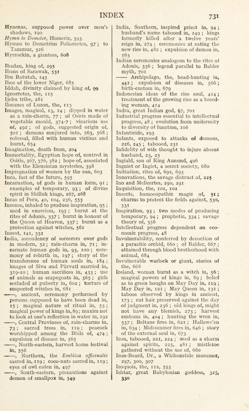 Hyaenas, supposed power over men’s shadows, 190 Hymn to Demeter, Homeric, 393 Hymns to Demetrius Poliorcetes, 97 ; to Tammuz, 326 Hyrrockin, a giantess, 608 Ibadan, king of, 295 Ibans of Sarawak, 531 Ibn Batutah, 145 Ibos of the lower Niger, 685 Iddah, divinity claimed by king of, 99 Ignorrotes, the, 115 Ijebu tribe, 281 Ilocanes of Luzon, the, 113 Images, magical, 13, 14 ; dipped in water as a rain-charm, 77 ; of Osiris made of vegetable mould, 374-7 ; vicarious use of, 492 ; of gods, suggested origin of, 501 ; demons conjured into, 563, 568 ; colossal, filled with human victims and burnt, 654 Imagination, death from, 204 Immortality, Egyptian hope of, centred in Osiris, 367, 376, 382 ; hope of, associated with the Eleusinian mysteries, 398 Impregnation of women by the sun, 603 Inca, fast of the future, 595 Incarnation, of gods in human form, 91 ; examples of temporary, 93 ; of divine spirit in Shilluk kings, 267, 268 Incas of Peru, 40, 104, 236, 553 Incense, inhaled to produce inspiration, 95 ; used in exorcism, 195 ; burnt at the rites of Adonis, 337 ; burnt in honour of the Queen of Heaven, 337 ; burnt as a protection against witches, 561 Incest, 141, 332 India, ascendency of sorcerers over gods in modem, 52 ; rain-charm in, 71; in¬ carnate human gods in, 93, 100 ; cere¬ mony of rebirth in, 197 ; story of the transference of human souls in, 184 ; images of Siva and Parvati married in, 319-20 ; human sacrifices in, 433 ; use of animals as scapegoats in, 565 ; girls secluded at puberty in, 602 ; torture of suspected witches in, 681 ——, ancient, ceremony performed by persons supposed to have been dead in, 15 ; magical nature of ritual in, 53 ; magical power of kings in, 89; maxim not to look at one’s reflection in water in, 192 -, Central Provinces of, rain-charms in, 73 ; sacred trees in, 119 ; peacock worshipped among the Bhils of, 474; expulsion of disease in, 565 -, North-eastern, harvest home festival in, 556 ——, Northern, the Emblica officinalis sacred in, 119 ; coco-nuts sacred in, 119 ; eyes of owl eaten in, 497 --, South-eastern, precautions against demon of smallpox in, 549 India, Southern, inspired priest in, 94; husband’s name tabooed in, 249 ; kings formerly killed after a twelve years’ reign in, 274 ; ceremonies at eating the new rice in, 482 ; expulsion of demon in, 563 Indian ceremonies analogous to the rites oi Adonis, 336 ; legend parallel to Balder myth, 701 - Archipelago, the, head-hunting in, 441 ; expulsion of diseases in, 566; birth-custom in, 679 Indonesian ideas of the rice soul, 414 ; treatment of the growing rice as a breed¬ ing woman, 414 Indra, great Indian god, §7, 701 Industrial progress essential to intellectual progress, 48 ; evolution from uniformity to diversity of function, 106 Infanticide, 293 Infants, exposed to attacks of demons, 226, 245 ; tabooed, 231 Infidelity of wife thought to injure absent husband, 23, 25 Ingiald, son of King Aunund, 496 Ingniet or Ingiet, a secret society, 680 Initiation, rites of, 692, 693 Innovations, the savage distrust of, 225 Ino and Melicertes, 290, 291 Inquisition, the, 101, 102 Insects, homoeopathic magic of, 31; charms to protect the fields against, 530, 53i Inspiration, 93 ; two modes of producing temporary, 94 ; prophetic, 334 ; savage theory of, 356 Intellectual progress dependent on eco¬ nomic progress, 48 Invulnerability, conferred by decoction of a parasitic orchid, 660 ; of Balder, 667 ; attained through blood brotherhood with animal, 684 Invulnerable warlock or giant, stories of the, 668 Ireland, woman burnt as a witch in, 56 ; magical powers of kings in, 89 ; belief as to green boughs on May Day in, 119 ; May Day in, 121 ; May Queen in, 131 ; taboos observed by kings in ancient, 173 ; cut hair preserved against the day of judgment in, 236 ; old kings of, might not have any blemish, 273 ; harvest customs in, 404 ; hunting the wren in, 537 ; Beltane fires in, 621 ; Hallowe’en in, 634 ; Midsummer fires in, 646 ; story of the external soul in, 673 Iron, tabooed, 221, 224 ; used as a charm against spirits, 225, 481 ; mistletoe gathered without the use of, 660 Iron-Beard, Dr., a Whitsuntide mummer, 297, 300, 307 Iroquois, the, 112, 553 Ishtar, great Babylonian goddess, 325, 330