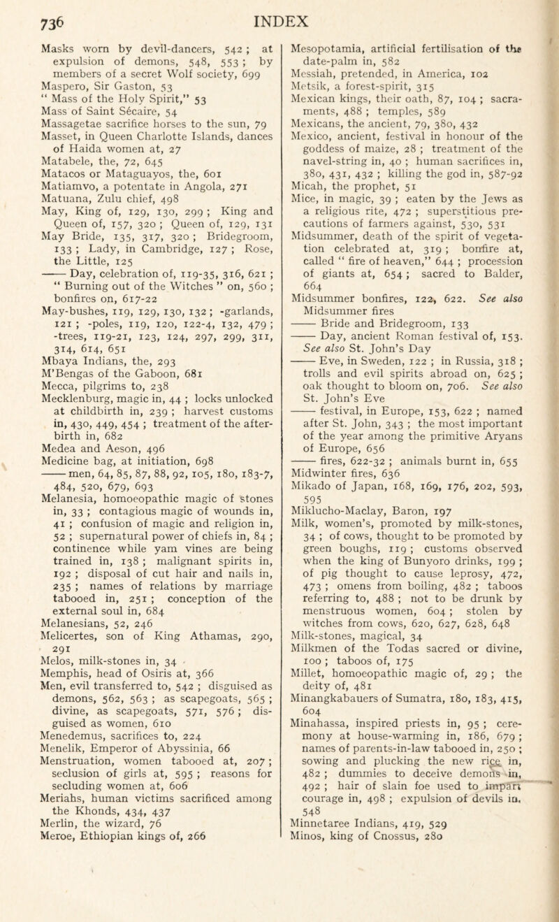 Masks worn by devil-dancers, 542 ; at expulsion of demons, 548, 553 ; by members of a secret Wolf society, 699 Maspero, Sir Gaston, 53 “ Mass of the Holy Spirit,” 53 Mass of Saint Secaire, 54 Massagetae sacrifice horses to the sun, 79 Masset, in Queen Charlotte Islands, dances of Haida women at, 27 Matabele, the, 72, 645 Matacos or Mataguayos, the, 601 Matiamvo, a potentate in Angola, 271 Matuana, Zulu chief, 498 May, King of, 129, 130, 299 ; King and Queen of, 157, 320 ; Queen of, 129, 131 May Bride, 135, 317, 320 ; Bridegroom, 133 ; Lady, in Cambridge, 127 ; Rose, the Little, 125 —— Day, celebration of, 119-35, 316, 621 ; “ Burning out of the Witches ” on, 560 ; bonfires on, 617-22 May-bushes, 119, 129, 130, 132 ; -garlands, 121 ; -poles, 119, 120, 122-4, x32» 479 ) -trees, 119-21, 123, 124, 297, 299, 311, 314, 614, 651 Mbaya Indians, the, 293 M’Bengas of the Gaboon, 681 Mecca, pilgrims to, 238 Mecklenburg, magic in, 44 ; locks unlocked at childbirth in, 239 ; harvest customs in, 430, 449, 454 ; treatment of the after¬ birth in, 682 Medea and Aeson, 496 Medicine bag, at initiation, 698 -men, 64, 85, 87, 88, 92, 105, 180, 183-7, 484, 520, 679, 693 Melanesia, homoeopathic magic of stones in, 33 ; contagious magic of wounds in, 41 ; confusion of magic and religion in, 52 ; supernatural power of chiefs in, 84 ; continence while yam vines are being trained in, 138 ; malignant spirits in, 192 ; disposal of cut hair and nails in, 235 ; names of relations by marriage tabooed in, 251 ; conception of the external soul in, 684 Melanesians, 52, 246 Melicertes, son of King Athamas, 290, 291 Melos, milk-stones in, 34 Memphis, head of Osiris at, 366 Men, evil transferred to, 542 ; disguised as demons, 562, 563 ; as scapegoats, 565 ; divine, as scapegoats, 571, 576; dis¬ guised as women, 610 Menedemus, sacrifices to, 224 Menelik, Emperor of Abyssinia, 66 Menstruation, women tabooed at, 207; seclusion of girls at, 595 ; reasons for secluding women at, 606 Meriahs, human victims sacrificed among the Khonds, 434, 437 Merlin, the wizard, 76 Meroe, Ethiopian kings of, 266 Mesopotamia, artificial fertilisation of the date-palm in, 582 Messiah, pretended, in America, 102 Metsik, a forest-spirit, 315 Mexican kings, their oath, 87, 104 ; sacra¬ ments, 488 ; temples, 589 Mexicans, the ancient, 79, 380, 432 Mexico, ancient, festival in honour of the goddess of maize, 28 ; treatment of the navel-string in, 40 ; human sacrifices in, 380, 431, 432 ; killing the god in, 587-92 Micah, the prophet, 51 Mice, in magic, 39 ; eaten by the Jews as a religious rite, 472 ; superstitious pre¬ cautions of farmers against, 530, 531 Midsummer, death of the spirit of vegeta¬ tion celebrated at, 319 ; bonfire at, called “ fire of heaven,” 644 ; procession of giants at, 654; sacred to Balder, 664 Midsummer bonfires, 122, 622. See also Midsummer fires - Bride and Bridegroom, 133 -Day, ancient Roman festival of, 153. See also St. John’s Day -Eve, in Sweden, 122 ; in Russia, 318 ; trolls and evil spirits abroad on, 625 ; oak thought to bloom on, 706. See also St. John’s Eve -festival, in Europe, 153, 622 ; named after St. John, 343 ; the most important of the year among the primitive Aryans of Europe, 656 -fires, 622-32 ; animals burnt in, 655 Midwinter fires, 636 Mikado of Japan, 168, 169, 176, 202, 593, 595 Miklucho-Maclay, Baron, 197 Milk, women’s, promoted by milk-stones, 34 ; of cows, thought to be promoted by green boughs, 119 ; customs observed when the king of Bunyoro drinks, 199 ; of pig thought to cause leprosy, 472, 473 ; omens from boiling, 482 ; taboos referring to, 488 ; not to be drunk by menstruous women, 604 ; stolen by witches from cows, 620, 627, 628, 648 Milk-stones, magical, 34 Milkmen of the Todas sacred or divine, 100 ; taboos of, 175 Millet, homoeopathic magic of, 29 ; the deity of, 481 Minangkabauers of Sumatra, 180, 183, 415, 604 Minahassa, inspired priests in, 95 ; cere¬ mony at house-warming in, 186, 679 ; names of parents-in-law tabooed in, 250 ; sowing and plucking the new rice in, 482 ; dummies to deceive demons in, 492 ; hair of slain foe used to impart courage in, 498 ; expulsion of devils in, 548 Minnetaree Indians, 419, 529 Minos, king of Cnossus, 280