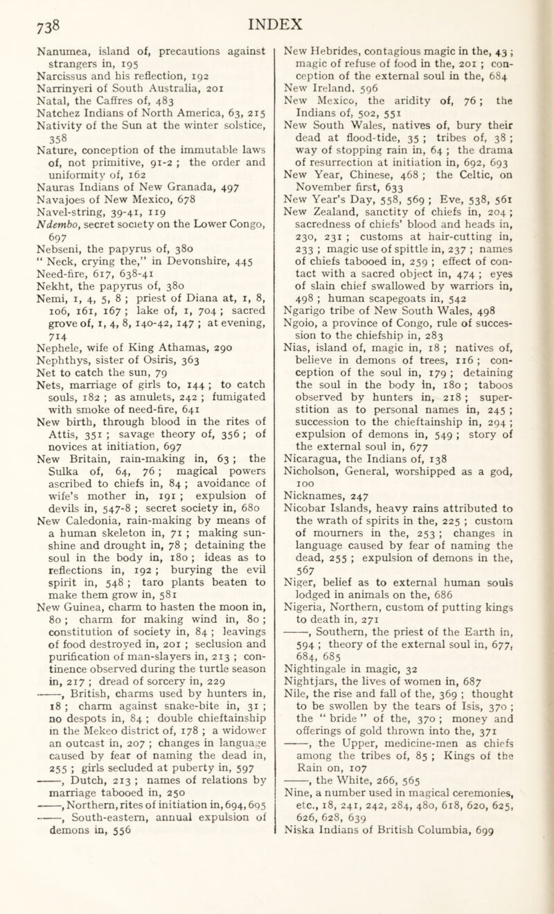 Nanumea, island of, precautions against strangers in, 195 Narcissus and his reflection, 192 Narrinyeri of South Australia, 201 Natal, the Caffres of, 483 Natchez Indians of North America, 63, 215 Nativity of the Sun at the winter solstice, 358 Nature, conception of the immutable laws of, not primitive, 91-2 ; the order and uniformity of, 162 Nauras Indians of New Granada, 497 Navajoes of New Mexico, 678 Navel-string, 39-41, 119 Ndembo, secret society on the Lower Congo, 697 Nebseni, the papyrus of, 380 “ Neck, crying the,” in Devonshire, 445 Need-fire, 617, 638-41 Nekht, the papyrus of, 380 Nemi, 1, 4, 5, 8 ; priest of Diana at, 1, 8, 106, 161, 167 ; lake of, 1, 704 ; sacred grove of, 1, 4, 8, 140-42, 147 ; at evening, 7i4 Nephele, wife of King Athamas, 290 Nephthys, sister of Osiris, 363 Net to catch the sun, 79 Nets, marriage of girls to, 144 ; to catch souls, 182 ; as amulets, 242 ; fumigated with smoke of need-fire, 641 New birth, through blood in the rites of Attis, 351 ; savage theory of, 356 ; of novices at initiation, 697 New Britain, rain-making in, 63 ; the Sulka of, 64, 76; magical powers ascribed to chiefs in, 84 ; avoidance of wife’s mother in, 191 ; expulsion of devils in, 547-8 ; secret society in, 680 New Caledonia, rain-making by means of a human skeleton in, 71 ; making sun¬ shine and drought in, 78 ; detaining the soul in the body in, 180 ; ideas as to reflections in, 192 ; burying the evil spirit in, 548 ; taro plants beaten to make them grow in, 581 New Guinea, charm to hasten the moon in, 80 ; charm for making wind in, 80 ; constitution of society in, 84 ; leavings of food destroyed in, 201 ; seclusion and purification of man-slayers in, 213 ; con¬ tinence observed during the turtle season in, 217 ; dread of sorcery in, 229 --, British, charms used by hunters in, 18 ; charm against snake-bite in, 31 ; no despots in, 84 ; double chieftainship in the Mekeo district of, 178 ; a widower an outcast in, 207 ; changes in language caused by fear of naming the dead in, 255 ; girls secluded at puberty in, 597 -, Dutch, 213 ; names of relations by marriage tabooed in, 250 --, Northern, rites of initiation in, 694,695 -, South-eastern, annual expulsion of demons in, 556 New Hebrides, contagious magic in the, 43 ; magic of refuse of food in the, 201 ; con¬ ception of the external soul in the, 684 New Ireland, 596 New Mexico, the aridity of, 76 ; the Indians of, 502, 551 New South Wales, natives of, bury their dead at flood-tide, 35 ; tribes of, 38 ; way of stopping rain in, 64 ; the drama of resurrection at initiation in, 692, 693 New Year, Chinese, 468 ; the Celtic, on November first, 633 New Year’s Day, 558, 569 ; Eve, 538, 561 New Zealand, sanctity of chiefs in, 204 ; sacredness of chiefs’ blood and heads in, 230, 231 ; customs at hair-cutting in, 233 ; magic use of spittle in, 237 ; names of chiefs tabooed in, 259 ; effect of con¬ tact with a sacred object in, 474 ; eyes of slain chief swallowed by warriors in, 498 ; human scapegoats in, 542 Ngarigo tribe of New South Wales, 498 Ngoio, a province of Congo, rule of succes¬ sion to the chiefship in, 283 Nias, island of, magic in, 18 ; natives of, believe in demons of trees, 116 ; con¬ ception of the soul in, 179 ; detaining the soul in the body in, 180 ; taboos observed by hunters in, 218 ; super¬ stition as to personal names in, 245 ; succession to the chieftainship in, 294 ; expulsion of demons in, 549 ; story of the external soul in, 677 Nicaragua, the Indians of, 138 Nicholson, General, worshipped as a god, 100 Nicknames, 247 Nicobar Islands, heavy rains attributed to the wrath of spirits in the, 225 ; custom of mourners in the, 253 ; changes in language caused by fear of naming the dead, 255 ; expulsion of demons in the, 567 Niger, belief as to external human souls lodged in animals on the, 686 Nigeria, Northern, custom of putting kings to death in, 271 -, Southern, the priest of the Earth in, 594 ; theory of the external soul in, 677, 684, 685 Nightingale in magic, 32 Nightjars, the lives of women in, 687 Nile, the rise and fall of the, 369 ; thought to be swollen by the tears of Isis, 370 ; the “ bride ” of the, 370 ; money and offerings of gold thrown into the, 371 -, the Upper, medicine-men as chiefs among the tribes of, 85 ; Kings of the Rain on, 107 -, the White, 266, 565 Nine, a number used in magical ceremonies, etc., 18, 241, 242, 284, 480, 618, 620, 625, 626, 628, 639 Niska Indians of British Columbia, 699