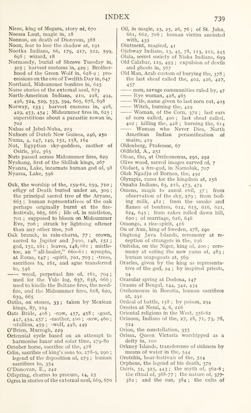 Nisus, king of Megara, story of, 670 Noessa Laut, magic in, 18 Nonnus, on death of Dionysus, 388 Noon, fear to lose the shadow at, 191 Nootka Indians, 66, 179, 217, 522, 599, 698 ; wizard, 18 Normandy, burial of Shrove Tuesday in, 305 ; harvest customs in, 429 ; Brother¬ hood of the Green Wolf in, 628-9 ; pro¬ cessions on the eve of Twelfth Day in, 647 Norrland, Midsummer bonfires in, 625 Norse stories of the external soul, 673 North-American Indians, 210, 228, 494, 496, 524, 529, 533, 594, 605, 678, 698 Norway, 133 ; harvest customs in, 428, 429, 453, 454 ; Midsummer fires in, 625 ; superstitions about a parasitic rowan in, 702 Nubas of Jebel-Nuba, 203 Nufoors of Dutch New Guinea, 246, 250 Numa, 4, 147, 149, 151, 158, 164 Nut, Egyptian sky-goddess, mother of Osiris, 362, 363 Nuts passed across Midsummer fires, 629 Nyakang, first of the Shilluk kings, 267 Nyanza, Lake, incarnate human god of, 98 Nyassa, Lake, 596 Oak, the worship of the, 159-61, 659, 710 ; effigy of Death buried under an, 309 ; the principal sacred tree of the Aryans, 665 ; human representatives of the oak perhaps originally burnt at the fire- festivals, 665, 666 ; life of, in mistletoe, 701 ; supposed to bloom on Midsummer Eve, 706 ; struck by lightning oftener than any other tree, 708 Oak branch, in rain-charm, 77 ; crown, sacred to Jupiter and Juno, 148, 151 ; god, 151, 161 ; leaves, 148,661 ; mistle¬ toe, an “ all-healer,” 660-62 ; nymphs, at Rome, 147 ; -spirit, 701, 703 ; -trees, sacrifices to, 161, and ague transferred to, 546 - wood, perpetual fire of, 161, 704 ; used for the Yule log, 637, 638, 666 ; used to kindle the Beltane fires, the need- fire, and the Midsummer fires, 618, 620, 639, 665 Oaths, on stones, 33 ; taken by Mexican kings, 87, 104 Oats Bride, 408 ; -cow, 457, 458 ; -goat, 447, 454, 457 ; -mother, 400 ; -sow, 460 ; -stallion, 459 ; -wolf, 448, 449 O’Brien, Murrogh, 229 Octennial cycle based on an attempt to harmonise lunar and solar time, 279-80 October horse, sacrifice of the, 478 Odin, sacrifice of king’s sons to, 278-9, 290 ; legend of the deposition of, 279 ; human sacrifices to, 354 O’Donovan, E., 242 Offspring, charms to procure, 14, 15 Ogres in stories of the external soul, 669, 670 Oil, in magic, 23, 25, 26, 76 ; of St. John. 661, 662, 706 ; human victim anointed with, 435 Ointment, magical, 41 Ojebway Indians, 13, 45, 78, 113, 211, 245 Olala, secret society of Niska Indians, 699 Old Calabar, 119, 493 ; expulsion of devils and ghosts in, 567 Old Man, Arab custom of burying the, 378 ; the last sheaf called the, 402, 426, 427, 457 -men, savage communities ruled by, 47 -Rye woman, 428, 465 -Wife, name given to last com cut, 403 -Witch, burning the, 429 - Woman, of the Corn, 372 ; last ears of com called, 400 ; last sheaf called, 402 ; killing the, 428 ; burning the, 6x4 - Woman who Never Dies, North American Indian personification of maize, 419 Oldenberg, Professor, 67 Oldfield, A., 251 Oleae, the, at Orchomenus, 291, 292 Olive wood, sacred images carved of, 7 Olofaet, a fire-god, in Namoluk, 707 Oloh Ngadju of Borneo, the, 492 Olympia, races for the kingdom at, 156 Omaha Indians, 63, 216, 473, 474 Omens, magic to annul evil, 37 ; from observation of the sky, 279 ; from boil¬ ing milk, 482 ; from the smoke and flames of bonfires, 612, 615, 616, 621, 624, 645 ; from cakes rolled down hill, 620 ; of marriage, 626, 646 Omonga, a rice-spirit, 416 On or Aun, king of Sweden, 278, 290 Ongtong Java Islands, ceremony at re¬ ception of strangers in the, 196 Onitsha, on the Niger, king of, 200 ; cere¬ mony at eating the new yams at, 483 ; human scapegoats at, 569 Oracles, given by the king as representa¬ tive of the god, 94 ; by inspired priests, 94 Oracular spring at Dodona, 147 Oraons of Bengal, 144, 342, 434 Orchomenus in Boeotia, human sacrifices at, 291 Ordeal of battle, 158 ; by poison, 294 Orestes at Nemi, 2, 6, 216 Oriental religions in the West, 356-62 Orinoco, Indians of the, 27, 28, 71, 73, 78, 524 Orion, the constellation, 355 Orissa, Queen Victoria worshipped as a deity in, 100 Orkney Islands, transference of sickness by means of water in the, 544 Orotchis, bear-festivals of the, 514 Orpheus, the legend of his death, 379 Osiris, 52, 325, 443 ; the myth of, 362-8 ; the ritual of, 368-77 ; the nature of, 377- 382 ; and the sun, 384 ; the cults of