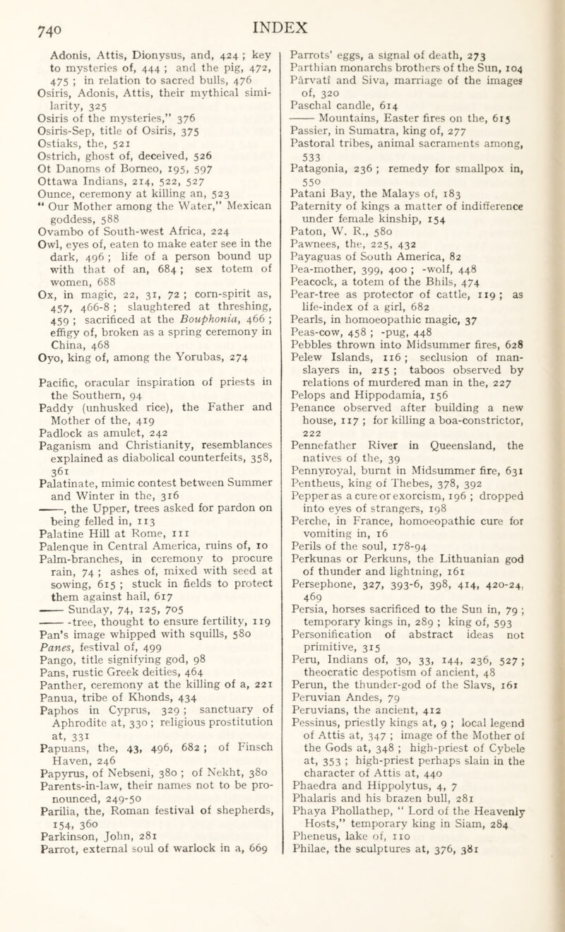 Adonis, Attis, Dionysus, and, 424 ; key to mysteries of, 444 ; and the pig, 472, 475 ; in relation to sacred bulls, 476 Osiris, Adonis, Attis, their mythical simi¬ larity, 325 Osiris of the mysteries,” 376 Osiris-Sep, title of Osiris, 375 Ostiaks, the, 521 Ostrich, ghost of, deceived, 526 Ot Danoms of Borneo, 195, 597 Ottawa Indians, 214, 522, 527 Ounce, ceremony at killing an, 523 “ Our Mother among the Water,” Mexican goddess, 588 Ovambo of South-west Africa, 224 Owl, eyes of, eaten to make eater see in the dark, 496 ; life of a person bound up with that of an, 684 ; sex totem of women, 688 Ox, in magic, 22, 31, 72 ; corn-spirit as, 457, 466-8 ; slaughtered at threshing, 459 ; sacrificed at the Bouphonia, 466 ; effigy of, broken as a spring ceremony in China, 468 Oyo, king of, among the Yorubas, 274 Pacific, oracular inspiration of priests in the Southern, 94 Paddy (unhusked rice), the Father and Mother of the, 419 Padlock as amulet, 242 Paganism and Christianity, resemblances explained as diabolical counterfeits, 358, 361 Palatinate, mimic contest between Summer and Winter in the, 316 -, the Upper, trees asked for pardon on being felled in, 113 Palatine Hill at Rome, m Palenque in Central America, ruins of, 10 Palm-branches, in ceremony to procure rain, 74 ; ashes of, mixed wfith seed at sowing, 615 ; stuck in fields to protect them against hail, 617 --Sunday, 74, 125, 7©5 -tree, thought to ensure fertility, 119 Pan’s image whipped with squills, 580 Panes, festival of, 499 Pango, title signifying god, 98 Pans, rustic Greek deities, 464 Panther, ceremony at the killing of a, 221 Panua, tribe of Khonds, 434 Paphos in Cyprus, 329 ; sanctuary of Aphrodite at, 330 ; religious prostitution at, 331 Papuans, the, 43, 496, 682 ; of Finsch Haven, 246 Papyrus, of Nebseni, 380 ; of Nekht, 380 Parents-in-law, their names not to be pro¬ nounced, 249-50 Parilia, the, Roman festival of shepherds, 154. 360 Parkinson, John, 281 Parrot, external soul of warlock in a, 669 Parrots’ eggs, a signal of death, 273 Parthian monarchs brothers of the Sun, 104 Parvati and Siva, marriage of the images of, 320 Paschal candle, 614 -Mountains, Easter fires on the, 615 Passier, in Sumatra, king of, 277 Pastoral tribes, animal sacraments among, 533 Patagonia, 236 ; remedy for smallpox in, 55° Patani Bay, the Malays of, 183 Paternity of kings a matter of indifference under female kinship, 154 Paton, W. R., 580 Pawnees, the, 225, 432 Payaguas of South America, 82 Pea-mother, 399, 400 ; -wolf, 448 Peacock, a totem of the Bhils, 474 Pear-tree as protector of cattle, 119 ; as life-index of a girl, 682 Pearls, in homoeopathic magic, 37 Peas-cow, 458 ; -pug, 448 Pebbles thrown into Midsummer fires, 628 Pelew Islands, 116 ; seclusion of man- slayers in, 215 ; taboos observed by relations of murdered man in the, 227 Pelops and Hippodamia, 156 Penance observed after building a new house, 117 ; for killing a boa-constrictor, 222 Pennefather River in Queensland, the natives of the, 39 Pennyroyal, burnt in Midsummer fire, 631 Pentheus, king of Thebes, 378, 392 Pepper as a cure or exorcism, 196 ; dropped into eyes of strangers, 198 Perche, in France, homoeopathic cure for vomiting in, 16 Perils of the soul, 178-94 Perkunas or Perkuns, the Lithuanian god of thunder and lightning, 161 Persephone, 327, 393-6, 398, 4*4, 420-24, 469 Persia, horses sacrificed to the Sun in, 79 ; temporary kings in, 289 ; king of, 593 Personification of abstract ideas not primitive, 315 Peru, Indians of, 30, 33, 144, 236, 527 ; theocratic despotism of ancient, 48 Perun, the thunder-god of the Slavs, 161 Peruvian Andes, 79 Peruvians, the ancient, 412 Pessinus, priestly kings at, 9 ; local legend of Attis at, 347 ; image of the Mother of the Gods at, 348 ; high-priest of Cybele at, 353 ; high-priest perhaps slain in the character of Attis at, 440 Phaedra and Hippolytus, 4, 7 Phalaris and his brazen bull, 281 Phaya Phollathep, “ Lord of the Heavenly Hosts,” temporary king in Siam, 284 Pheneus, lake of, no Philae, the sculptures at, 376, 381