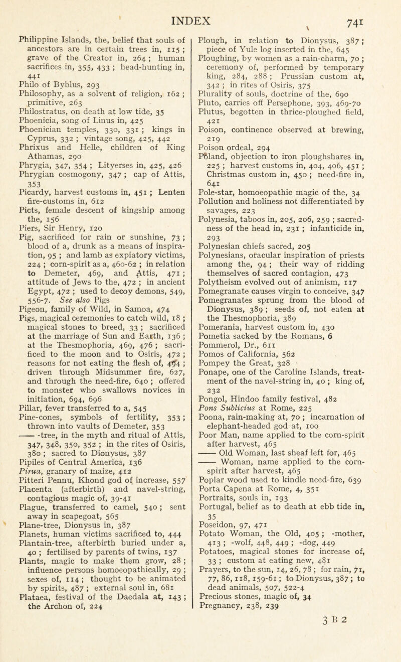 Philippine Islands, the, belief that souls of ancestors are in certain trees in, 115 ; grave of the Creator in, 264 ; human sacrifices in, 355, 433 ; head-hunting in, 441 Philo of Byblus, 293 Philosophy, as a solvent of religion, 162 ; primitive, 263 Philostratus, on death at low tide, 35 Phoenicia, song of Linus in, 425 Phoenician temples, 330, 331 ; kings in Cyprus, 332 ; vintage song, 425, 442 Phrixus and Helle, children of King Athamas, 290 Phrygia, 347, 354 ; Lityerses in, 425, 426 Phrygian cosmogony, 347 ; cap of Attis, 353 Picardy, harvest customs in, 451 ; Lenten fire-customs in, 612 Piets, female descent of kingship among the, 156 Piers, Sir Henry, 120 Pig, sacrificed for rain or sunshine, 73 ; blood of a, drunk as a means of inspira¬ tion, 95 ; and lamb as expiatory victims, 224 ; corn-spirit as a, 460-62 ; in relation to Demeter, 469, and Attis, 471 ; attitude of Jews to the, 472 ; in ancient Egypt, 472 ; used to decoy demons, 549, 556-7. See also Pigs Pigeon, family of Wild, in Samoa, 474 Pigs, magical ceremonies to catch wild, 18 ; magical stones to breed, 33 ; sacrificed at the marriage of Sun and Earth, 136 ; at the Thesmophoria, 469, 476 ; sacri¬ ficed to the moon and to Osiris, 472 ; reasons for not eating the flesh of, 4Cf4 ; driven through Midsummer fire, 627, and through the need-fire, 640 ; offered to monster who swallows novices in initiation, 694, 696 Pillar, fever transferred to a, 545 Pine-cones, symbols of fertility, 353 ; thrown into vaults of Demeter, 353 -tree, in the myth and ritual of Attis, 347, 348, 350, 352 ; in the rites of Osiris, 380 ; sacred to Dionysus, 387 Pipiles of Central America, 136 Pirua, granary of maize, 412 Pitteri Pennu, Khond god of increase, 557 Placenta (afterbirth) and navel-string, contagious magic of, 39-41 Plague, transferred to camel, 540 ; sent away in scapegoat, 565 Plane-tree, Dionysus in, 387 Planets, human victims sacrificed to, 444 Plantain-tree, afterbirth buried under a, 40 ; fertilised by parents of twins, 137 Plants, magic to make them grow, 28 ; influence persons homoeopathically, 29 ; sexes of, 114 ; thought to be animated by spirits, 487 ; external soul in, 681 Plataea, festival of the Daedala at, 143 ; the Archon of, 224 Plough, in relation to Dionysus, 387; piece of Yule log inserted in the, 645 Ploughing, by women as a rain-charm, 70 ; ceremony of, performed by temporary king, 284, 288 ; Prussian custom at, 342 ; in rites of Osiris, 375 Plurality of souls, doctrine of the, 690 Pluto, carries off Persephone, 393, 469-70 Plutus, begotten in thrice-ploughed field, 421 Poison, continence observed at brewing, 219 Poison ordeal, 294 Pftland, objection to iron ploughshares in, 225 ; harvest customs in, 404, 406, 451 ; Christmas custom in, 450 ; need-fire in, 641 Pole-star, homoeopathic magic of the, 34 Pollution and holiness not differentiated by savages, 223 Polynesia, taboos in, 205, 206, 259 ; sacred¬ ness of the head in, 231 ; infanticide in, 293 Polynesian chiefs sacred, 205 Polynesians, oracular inspiration of priests among the, 94 ; their way of ridding themselves of sacred contagion, 473 Polytheism evolved out of animism, 117 Pomegranate causes virgin to conceive, 347 Pomegranates sprung from the blood of Dionysus, 389 ; seeds of, not eaten at the Thesmophoria, 389 Pomerania, harvest custom in, 430 Pometia sacked by the Romans, 6 Pommerol, Dr., 611 Pomos of California, 562 Pompey the Great, 328 Ponape, one of the Caroline Islands, treat¬ ment of the navel-string in, 40 ; king of, 232 Pongol, Hindoo family festival, 482 Pons Sublicius at Rome, 225 Poona, rain-making at, 70 ; incarnation oi elephant-headed god at, 100 Poor Man, name applied to the corn-spirit after harvest, 465 -Old Woman, last sheaf left for, 465 - Woman, name applied to the corn- spirit after harvest, 465 Poplar wood used to kindle need-fire, 639 Porta Capena at Rome, 4, 351 Portraits, souls in, 193 Portugal, belief as to death at ebb tide in, 35 Poseidon, 97, 471 Potato Woman, the Old, 405 ; -mother, 413 ; -wolf, 448, 449 J -dog, 449 Potatoes, magical stones for increase of, 33 ; custom at eating new, 481 Prayers, to the sun, 14, 26, 78 ; for rain, 71, 77,86,118,159-61; to Dionysus, 387 ; to dead animals, 507, 522-4 Precious stones, magic of, 34 Pregnancy, 238, 239 3 B 2