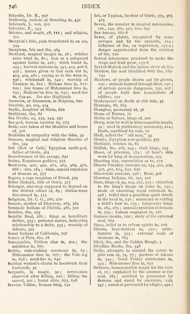 Scheube, Dr. B., 507 Schleswig, custom at threshing in, 431 Schrenck, L. von, 511 Schuyler, E., 543 Science, and magic, 48, 711 ; and religion, 712 Scorpion’s bite, pain transferred to an ass, 544 Scorpions, Isis and the, 364 Scotland, magical images in, 56 ; witches raise wind in, 80 ; iron as a safeguard against fairies in, 226 ; witch burnt in, 243 ; harvest customs in, 341, 403, 406-8, 452 ; names given to last corn cut in, 403, 409, 480 ; saying as to the wren in, 536 ; witchcraft in, 542 ; worship of Grannus in, 611 ; Beltane fires in, 617- 620 ; few traces of Midsummer fires in, 631; Hallowe’en fires in, 635 ; need-fire in, 639-41. See also Highlands Scouvion, or Escouvion, in Belgium, 610 Scrofula, 90, 203, 204 Scylla, daughter of Nisus, 670 Scythians, the, 87 Sea Dyaks, 25, 239, 249, 53* Sea-god, human sacrifice to, 579 Seals, care taken of the bladders and bones of, 526 Sealskins in sympathy with the tides, 35 Seasons, magical and religious theories of the, 324 Seb (Keb or Geb), Egyptian earth-god, father of Osiris, 362 Secretiveness of the savage, 691 Sedna, Esquimau goddess, 552 Seed-corn, 420, 452, 461, 463, 469, 470, 666 ; -rice, 284 ; -time, annual expulsion of demons at, 557 Segera, a sago magician of Kiwai, 379 Seker (Sokari), title of Osiris, 375 Selangor, rice-crop supposed to depend on the district officer of, 89 ; durian-trees threatened in, 113 Seligman, Dr. C. G., 266, 270 Semele, mother of Dionysus, 265, 389 Seminole Indians of Florida, 486, 520 Semites, the, 293 Semitic Baal, 281 ; kings as hereditary deities, 333 ; personal names, indicating relationship to a deity, 333 ; worship of Adonis, 325 Senal Indians of California, 707 Sends of Peru, the, 78 Senegambia, Python clan in, 502 ; the mistletoe in, 660 Serbia, rain-making ceremony in, 69 ; Midsummer fires in, 627 ; the Yule log in, 638 ; need-fire in, 640 Serbian women’s charm to hoodwink their husbands, 32 Serpents, in magic, 32 ; ceremonies observed after killing, 222 ; killing the sacred, 501 ; burnt alive, 655, 658 Servius Tullius, Roman king, 152 Set, or Typhon, brother of Osiris, 363, 363 475 Seven, the number in magical ceremonies, etc., 242, 280, 417, 610, 631 Sex totems, 687-8 Sexes, of plants, recognised by some savages and by the ancients, 114; influence of the, on vegetation, 135-9 ; danger apprehended from the relation of the, 700 Sexual intercourse practised to make the crops and fruit grow, 135-6 Seyf el-Mulook and the jinnee, story of, 674 Shadow, the soul identified with the, 189- 192 Shadows, of people drawn out by ghosts, 190 ; animals injured through their, 190 ; of certain persons dangerous, 190, 207 ; of people built into foundations of edifices, 191 Shakespeare on death at ebb tide, 35 Shamans, 88, 683 Shanghai, geomancy at, 36 Shans of Burma, 77 Sheba or Sabaea, kings of, 200 Sheep, torn by wolf in homoeopathic magic, 32 ; used in purificatory ceremony, 214 ; black, sacrificed for rain, 72 Shell, called the “ old man,” 33 Shenty, Egyptian cow-goddess, 375 Shetland, witches in, 81 Shilluk, the, 266, 294 ; their kings, 295 Shoes, of priestess, 174 ; of boar’s skin worn by king at inauguration, 594 Shooting star, superstition as to, 279 Shrove Tuesday, customs on, 134, 302, 305, 317, 461, 614, 651, 656 Shrovetide customs, 298 ; Bear, 306 Shuswap Indians, 66, 190, 207 Siam, kings of, 99, 224, 257, 593 ; objection to the king’s image on coins in, 193 ; mode of executing royal criminals in, 228 ; belief that a guardian spirit dwells in the head in, 230 ; ceremony at cutting a child’s hair in, 235 ; temporary kings in, 284, 289 ; annual expulsion of demons in, 559 i human scapegoat in, 570 Siamese monks, ir2 ; story of the external soul, 669 Siaoo, belief as to sylvan spirits in, 116 Siberia, bear-festival in, 510 ; sable- hunters in, 525 ; external souls of shamans in, 683 Sibyl, the, and the Golden Bough, 3 Sibylline Books, the, 348 Sicily, attempts to compel the saints to give rain in, 74, 75 ; gardens of Adonis in, 344; Good Friday ceremonies in, 345 ; Midsummer fires in, 631 Sickness, homoeopathic magic for the cure of, 15 ; explained by the absence of the soul, 183 ; ascribed to possession by demons and cured by exorcism, 196, 547 ; cured or prevented by effigies, 492 ;