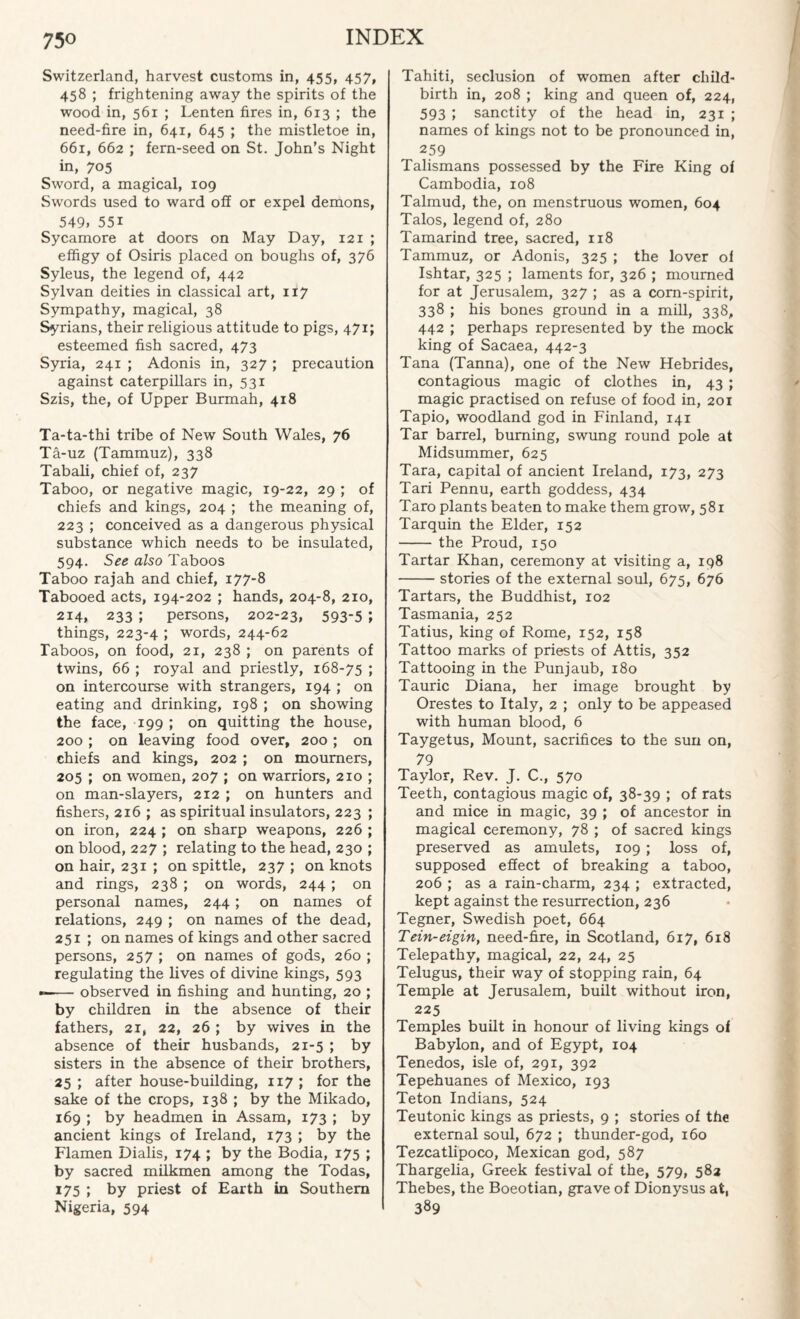 Switzerland, harvest customs in, 455, 457, 458 ; frightening away the spirits of the wood in, 561 ; Lenten fires in, 613 ; the need-fire in, 641, 645 ; the mistletoe in, 661, 662 ; fern-seed on St. John’s Night in, 705 Sword, a magical, 109 Swords used to ward off or expel demons, 549. 55i Sycamore at doors on May Day, 121 ; effigy of Osiris placed on boughs of, 376 Syleus, the legend of, 442 Sylvan deities in classical art, 117 Sympathy, magical, 38 Syrians, their religious attitude to pigs, 471; esteemed fish sacred, 473 Syria, 241 ; Adonis in, 327 ; precaution against caterpillars in, 531 Szis, the, of Upper Burmah, 418 Ta-ta-thi tribe of New South Wales, 76 Ta-uz (Tammuz), 338 Tabali, chief of, 237 Taboo, or negative magic, 19-22, 29 ; of chiefs and kings, 204 ; the meaning of, 223 ; conceived as a dangerous physical substance which needs to be insulated, 594. See also Taboos Taboo rajah and chief, 177-8 Tabooed acts, 194-202 ; hands, 204-8, 210, 214, 233 ; persons, 202-23, 593-5 ; things, 223-4 ; words, 244-62 Taboos, on food, 21, 238 ; on parents of twins, 66 ; royal and priestly, 168-75 ; on intercourse with strangers, 194 ; on eating and drinking, 198 ; on showing the face, 199 ; on quitting the house, 200 ; on leaving food over, 200 ; on chiefs and kings, 202 ; on mourners, 205 ; on women, 207 ; on warriors, 210 ; on man-slayers, 212 ; on hunters and fishers, 216 ; as spiritual insulators, 223 ; on iron, 224 ; on sharp weapons, 226 ; on blood, 227 ; relating to the head, 230 ; on hair, 231 ; on spittle, 237 ; on knots and rings, 238 ; on words, 244; on personal names, 244; on names of relations, 249 ; on names of the dead, 251 ; on names of kings and other sacred persons, 257 ; on names of gods, 260 ; regulating the lives of divine kings, 593 —— observed in fishing and hunting, 20 ; by children in the absence of their fathers, 21, 22, 26 ; by wives in the absence of their husbands, 21-5 ; by sisters in the absence of their brothers, 25 ; after house-building, 117 ; for the sake of the crops, 138 ; by the Mikado, 169 ; by headmen in Assam, 173 ; by ancient kings of Ireland, 173 ; by the Flamen Dialis, 174 ; by the Bodia, 175 ; by sacred milkmen among the Todas, 175 ; by priest of Earth in Southern Nigeria, 594 Tahiti, seclusion of women after child¬ birth in, 208 ; king and queen of, 224, 593 ; sanctity of the head in, 231 ; names of kings not to be pronounced in, 259 Talismans possessed by the Fire King of Cambodia, 108 Talmud, the, on menstruous women, 604 Talos, legend of, 280 Tamarind tree, sacred, 118 Tammuz, or Adonis, 325 ; the lover of Ishtar, 325 ; laments for, 326 ; mourned for at Jerusalem, 327 ; as a corn-spirit, 338 ; his bones ground in a mill, 338, 442 ; perhaps represented by the mock king of Sacaea, 442-3 Tana (Tanna), one of the New Hebrides, contagious magic of clothes in, 43 ; magic practised on refuse of food in, 201 Tapio, woodland god in Finland, 141 Tar barrel, burning, swung round pole at Midsummer, 625 Tara, capital of ancient Ireland, 173, 273 Tari Pennu, earth goddess, 434 Taro plants beaten to make them grow, 581 Tarquin the Elder, 152 -the Proud, 150 Tartar Khan, ceremony at visiting a, 198 -stories of the external soul, 675, 676 Tartars, the Buddhist, 102 Tasmania, 252 Tatius, king of Rome, 152, 158 Tattoo marks of priests of Attis, 352 Tattooing in the Punjaub, 180 Tauric Diana, her image brought by Orestes to Italy, 2 ; only to be appeased with human blood, 6 Taygetus, Mount, sacrifices to the sun on, 79 Taylor, Rev. J. C., 570 Teeth, contagious magic of, 38-39 ; of rats and mice in magic, 39 ; of ancestor in magical ceremony, 78 ; of sacred kings preserved as amulets, 109 ; loss of, supposed effect of breaking a taboo, 206 ; as a rain-charm, 234 ; extracted, kept against the resurrection, 236 Tegner, Swedish poet, 664 Tein-eigin, need-fire, in Scotland, 617, 618 Telepathy, magical, 22, 24, 25 Telugus, their way of stopping rain, 64 Temple at Jerusalem, built without iron, 225 Temples built in honour of living kings of Babylon, and of Egypt, 104 Tenedos, isle of, 291, 392 Tepehuanes of Mexico, 193 Teton Indians, 524 Teutonic kings as priests, 9 ; stories of the external soul, 672 ; thunder-god, 160 Tezcatlipoco, Mexican god, 587 Thargelia, Greek festival of the, 579, 582 Thebes, the Boeotian, grave of Dionysus at, 389