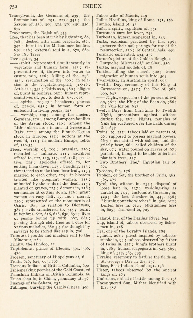 Transylvania, the Germans of, 239 ; the Roumanians of, 191, 227, 341 ; the Saxons of, 238, 306, 312, 316, 456, 530, 672 Travancore, the Rajah of, 543 Tree, that has been struck by lightning, 80, 708 ; decked with sham bracelets, etc., 342 ; burnt in the Midsummer bonfire, 626, 628 ; external soul in a, 670, 680. See also Trees Tree-agates, 34 -spirit, represented simultaneously in vegetable and human form, 125 ; re¬ presentative of, thrown into water to ensure rain, 126 ; killing of the, 296- 323 ; resurrection of the, 300 ; in rela¬ tion to the vegetation-spirit, 315-16 ; Attis as a, 352 ; Osiris as a, 380 ; effigies of, burnt in bonfires, 651 ; human repre¬ sentatives of, put to death, 652, 665 -spirits, 109-17 ; beneficent powers of, 117-20, 651 ; in human form or embodied in living people, 125 —-worship, 109 ; among the ancient Germans, no ; among European families of the Aryan stock, no; among the Lithuanians, no ; in ancient Greece and Italy, in ; among the Finnish-Ugrian stock in Europe, in ; notions at the root of, in ; in modern Europe, relics of, 120-35 Trees, worship of, 109 ; oracular, no; regarded as animate, in ; sacrifices offered to, 112, 113, 115, 116, 118 ; sensi¬ tive, 112 ; apologies offered to, for cutting them down, 113 ; bleeding, 113 ; threatened to make them bear fruit, 113 ; married to each other, 114 ; in blossom treated like pregnant women, 115 ; animated by the souls of the dead, 115 ; planted on graves, 115 ; demons in, 116 ; ceremonies at cutting down, 116 ; grant women an easy delivery, 120 ; sacred, 120 ; represented on the monuments of Osiris, 380 ; in relation to Dionysus, 387 ; evils transferred to, 545 ; burnt in bonfires, 612, 616, 626, 630, 651 ; lives of people bound up with, 681, 682 ; passing through cleft trees as a cure for various maladies, 682-3 ; fire thought by savages to be stored like sap in, 706 Tribute of youths and maidens sent to the Minotaur, 280 Trinity, the Hindoo, 52 Triptolemus, prince of Eleusis, 394, 396, 470 Troezen, sanctuary of Hippolytus at, 6 Trolls, 617, 625, 663, 707 Tsetsaut Indians of British Columbia, 600 Tshi-speaking peoples of the Gold Coast, 26 Tsimshian Indians of British Columbia, 66 Tsuen-cheu-fu, in China, geomancy at, 36 Tuaregs of the Sahara, 252 Tubingen, burying the Carnival near, 306 Tuhoe tribe of Maoris, 119 Tullus Hostilius, king of Rome, 141, 158 Tumleo, island of, 43 Tuna, a spirit, expulsion of, 551 Turcoman cure for fever, 242 Turkestan, human scapegoat in, 543 Turks, exorcism practised by the, 195 ; preserve their nail-parings for use at the resurrection, 236 ; of Central Asia, 496 Turmeric cultivated, 434, 437 Turner’s picture of the Golden Bough, 1 “ Turquoise, Mistress of,” at Sinai, 330 Turtle, magical models of, 18 Turtles, killing the sacred, 502 ; trans¬ migration of human souls into, 504 Twanyirika, an Australian spirit, 693 Twelfth Day, ceremony of the King at Carcassone on, 537 ; the Eve of, 561, 609, 647 -Night, expulsion of the powers of evil on, 561 ; the King of the Bean on, 586 ; the Yule log on, 637 Twelve Days from Christmas to Twelfth Night, precautions against witches during the, 561 ; Nights, remains of Yule log scattered over the fields during the, 637 Twins, 29, 227; taboos laid on parents of, 66 ; supposed to possess magical powers, 66-7 ; associated with salmon, and the grizzly bear, 66 ; called children of the sky, 67 ; water poured on graves of, 67 ; parents of, thought to be able to fertilise plantain trees, 137 “ Two Brothers, The,” Egyptian tale of, 674 Tycoons, the, 176 Typhon, or Set, the brother of Osiris, 363, 365, 475 Tyrol, the, witches in, 234 ; disposal of loose hair in, 237; wedding-ring as amulet in, 243 ; customs at threshing in, 429 ; the last thresher in, 449, 456 ; “ burning out the witches ” in, 560, 622 ; Lenten fires in, 612 ; Midsummer fires in, 625 ; fern-seed in, 705 Ualaroi, the, of the Darling River, 692 Uap, island of, taboos observed by fisher¬ men in, 218 Uea, one of the Loyalty Islands, 185 Uganda, 208 ; priest inspired by tobacco smoke in, 95 ; taboos observed by father of twins in, 227 ; king’s brothers burnt in, 286 ; human scapegoats in, 543, 565 ; king of, 543, 565, 593 Ukraine, ceremony to fertilise the fields on St. George’s Day in the, 137 Uliase, East Indian island, 191, 196 Ulster, taboos observed by the ancient kings of, 173 Umbrians, ordeal of battle among the, 158 Unconquered Sun, Mithra identified with the, 358