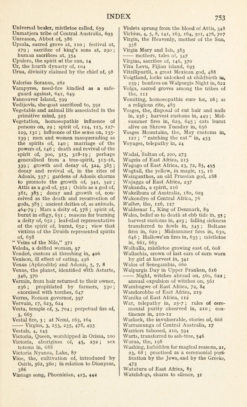 Universal healer, mistletoe called, 659 Unmatjera tribe of Central Australia, 693 Unreason, Abbot of, 586 Upsala, sacred grove at, no ; festival at, 279 ; sacrifice of king’s sons at, 290 ; human sacrifices at, 354 Upulero, the spirit of the sun, 14 Ur, the fourth dynasty of, 104 Urua, divinity claimed by the chief of, 98 Valerius Soranus, 262 Vampyres, need-fire kindled as a safe¬ guard against, 641, 649 Vancouver Island, 599 Vedijovis, she-goat sacrificed to, 392 Vegetable and animal life associated in the primitive mind, 325 Vegetation, homoeopathic influence of persons on, 29 ; spirit of, 124, 125, 127- 129, 131 ; influence of the sexes on, 135- 139 ; men and women masquerading as the spirits of, 140; marriage of the powers of, 146 ; death and revival of the spirit of, 300, 315, 318-19 ; perhaps generalised from a tree-spirit, 315-16, 339 ; growth and decay of, 324, 385 ; decay and revival of, in the rites of Adonis, 337 ; gardens of Adonis charms to promote the growth of, 341, 342 ; Attis as a god of, 352 ; Osiris as a god of, 381, 385 ; decay and growth of, con¬ ceived as the death and resurrection of gods, 385 ; ancient deities of, as animals, 464-79 ; Mars a deity of, 578 ; spirit of, burnt in effigy, 651 ; reasons for burning a deity of, 651 ; leaf-clad representative of the spirit of, burnt, 652 ; view that victims of the Druids represented spirits of, 658 “ Veins of the Nile,” 371 Veleda, a deified woman, 97 Vendee, custom at threshing in, 406 Venison, ill effect of eating, 496 Venus (Aphrodite) and Adonis, 5, 7, 8 Venus, the planet, identified with Astarte, 346, 370 Vermin, from hair returned to their owner, 236; propitiated by farmers, 530; exorcised with torches, 647 Verres, Roman governor, 397 Vervain, 17, 623, 624 Vesta, temple of, 3, 704; perpetual fire of, 3, 665 Vestal fire, 3 ; at Nemi, 163, 164 -Virgins, 3, 153, 235, 478, 493 Vestals, 4, 145 Victoria, Queen, worshipped in Orissa, 100 Victoria, aborigines of, 45, 252 ; sex totems in, 688 Victoria Nyanza, Lake, 87 Vine, the, cultivation of, introduced by Osiris, 362, 380; in relation to Dionysus, 386 Vintage song, Phoenician, 425, 442 Violets sprung from the blood of Attis, 348 Virbius, 4, 5, 8, 141, 163, 164, 301, 476, 707 Virgin, the Heavenly, mother of the Sun, 358 Virgin Mary and Isis, 383 -mothers, tales of, 347 Virgins, sacrifice of, 146, 370 Vitu Levu, Fijian island, 695 Vitzilipuztli, a great Mexican god, 488 Voigtland, locks unlocked at childbirth iu, 239 ; bonfires on Walpurgis Night in, 622 Volga, sacred groves among the tribes of the, hi Vomiting, homoeopathic cure for, 16; as a religious rite, 485 Vosges, the, disposal of cut hair and nails in, 236 ; harvest customs in, 449 ; Mid¬ summer fires in, 629, 645 ; cats burnt alive on Shrove Tuesday in, 656 Vosges Mountains, the, May customs in, 121 ; “ catching the cat ” in, 453 Voyages, telepathy in, 24 Wadai, Sultan of, 200, 273 Wageia of East Africa, 215 Wagogo of East Africa, 23, 72, 85, 495 Wagtail, the yellow, in magic, 15, 16 Waizganthos, an old Prussian god, 288 Wajagga of East Africa, 237 Wakanda, a spirit, 216 Wakelbura of Australia, 180, 603 Wakondyo of Central Africa, 76 Walber, the, 126, 127 Waldemar I., King of Denmark, 89 Wales, belief as to death at ebb tide in, 35 ; harvest customs in, 403 ; falling sickness transferred to fowls in, 545 ; Beltane fires in, 620 ; Midsummer fires in, 630, 646 ; Hallowe’en fires in, 635 ; mistletoe in, 661, 663 Walhalla, mistletoe growing east of, 608 Wallachia, crown of last ears of corn worn by girl at harvest in, 341 Walos of Senegambia, 660 Walpurgis Day in Upper Franken, 616 - Night, witches abroad on, 560, 622 ; annual expulsion of witches on, 561 Wambugwe of East Africa, 72, 84 Wandorobbo of East Africa, 219 Wanika of East Africa, 112 War, telepathy in, 25-7 ; rules of cere¬ monial purity observed in, 210 ; con¬ tinence in, 210-12 Warlock, the invulnerable, stories of, 668 Warramunga of Central Australia, 17 Warriors tabooed, 210, 594 Warts, transferred to ash-tree, 546 Warua, the, 198 Washing, forbidden for magical reasons, 21, 23, 68 ; practised as a ceremonial puri¬ fication by the Jews, and by the Greeks, 473 Wataturu of East Africa, 85 Watchdogs, charm to silence, 31