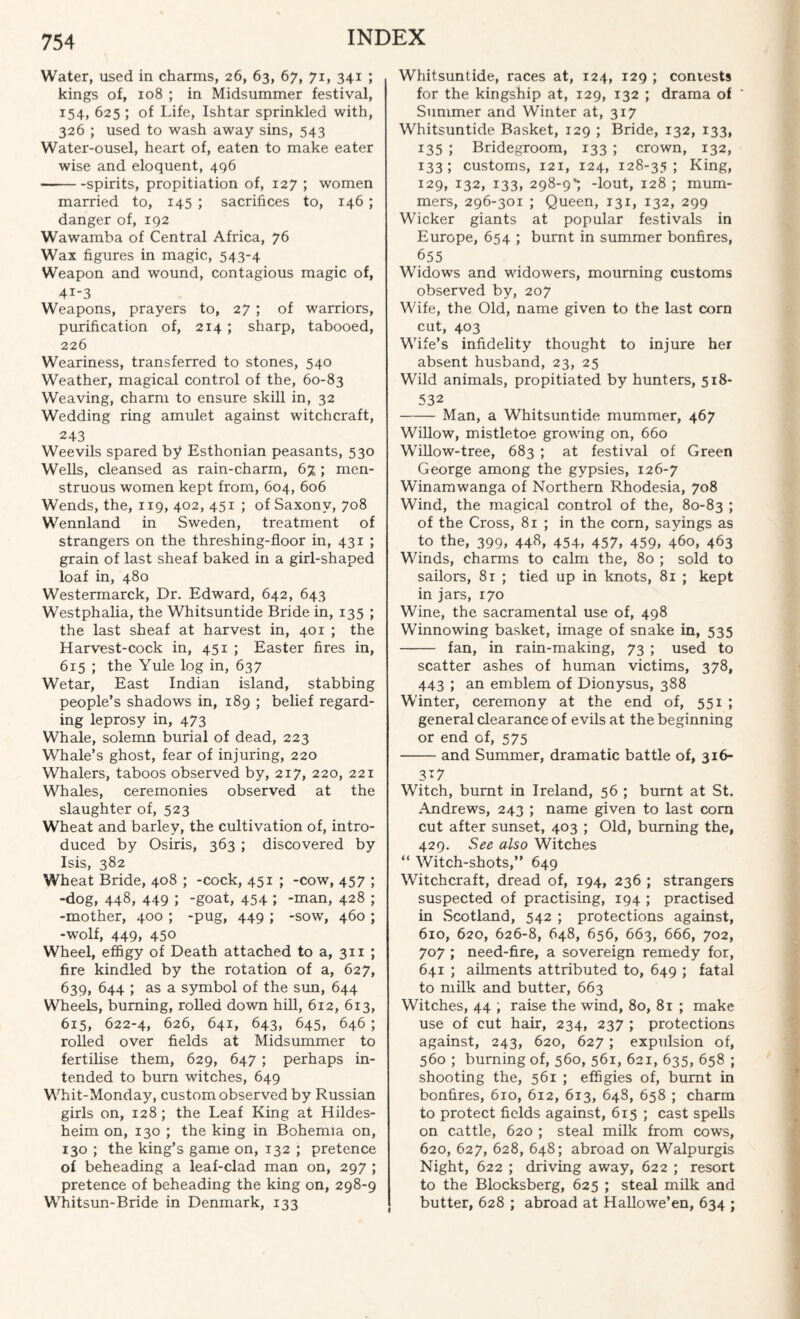 Water, used in charms, 26, 63, 67, 71, 341 ; kings of, 108 ; in Midsummer festival, 154, 625 ; of Life, Ishtar sprinkled with, 326 ; used to wash away sins, 543 Water-ousel, heart of, eaten to make eater wise and eloquent, 496 -spirits, propitiation of, 127 ; women married to, 145 ; sacrifices to, 146 ; danger of, 192 Wawamba of Central Africa, 76 Wax figures in magic, 543-4 Weapon and wound, contagious magic of, 4i-3 Weapons, prayers to, 27; of warriors, purification of, 214 ; sharp, tabooed, 226 Weariness, transferred to stones, 540 Weather, magical control of the, 60-83 Weaving, charm to ensure skill in, 32 Wedding ring amulet against witchcraft, 243 Weevils spared by Esthonian peasants, 530 Wells, cleansed as rain-charm, 6% ; men- struous women kept from, 604, 606 Wends, the, 119, 402, 451 ; of Saxony, 708 Wennland in Sweden, treatment of strangers on the threshing-floor in, 431 ; grain of last sheaf baked in a girl-shaped loaf in, 480 Westermarck, Dr. Edward, 642, 643 Westphalia, the Whitsuntide Bride in, 135 ; the last sheaf at harvest in, 401 ; the Harvest-cock in, 451 ; Easter fires in, 615 ; the Yule log in, 637 Wetar, East Indian island, stabbing people’s shadows in, 189 ; belief regard¬ ing leprosy in, 473 Whale, solemn burial of dead, 223 Whale’s ghost, fear of injuring, 220 Whalers, taboos observed by, 217, 220, 221 Whales, ceremonies observed at the slaughter of, 523 Wheat and barley, the cultivation of, intro¬ duced by Osiris, 363 ; discovered by Isis, 382 Wheat Bride, 408 ; -cock, 451 ; -cow, 457 ; -dog, 448, 449 J -goat, 454 ; -man, 428 ; -mother, 400 ; -pug, 449 ; -sow, 460 ; -wolf, 449, 450 Wheel, effigy of Death attached to a, 311 ; fire kindled by the rotation of a, 627, 639, 644 ; as a symbol of the sun, 644 Wheels, burning, rolled down hill, 612, 613, 615, 622-4, 626, 641, 643, 645, 646 ; rolled over fields at Midsummer to fertilise them, 629, 647 ; perhaps in¬ tended to burn witches, 649 Whit-Monday, custom observed by Russian girls on, 128; the Leaf King at Hildes- heim on, 130 ; the king in Bohemia on, 130 ; the king’s game on, 132 ; pretence of beheading a leaf-clad man on, 297 ; pretence of beheading the king on, 298-9 Whitsun-Bride in Denmark, 133 Whitsuntide, races at, 124, 129 ; contests for the kingship at, 129, 132 ; drama of Summer and Winter at, 317 Whitsuntide Basket, 129 ; Bride, 132, 133, 135 ; Bridegroom, 133 ; crown, 132, 133; customs, 121, 124, 128-35; King, 129, 132, 133, 298-9*; -lout, 128 ; mum¬ mers, 296-301 ; Queen, 131, 132, 299 Wicker giants at popular festivals in Europe, 654 ; burnt in summer bonfires, 655 Widows and widowers, mourning customs observed by, 207 Wife, the Old, name given to the last corn cut, 403 Wife’s infidelity thought to injure her absent husband, 23, 25 Wild animals, propitiated by hunters, 518- 532 -Man, a Whitsuntide mummer, 467 Willow, mistletoe growing on, 660 Willow-tree, 683 ; at festival of Green George among the gypsies, 126-7 Winamwanga of Northern Rhodesia, 708 Wind, the magical control of the, 80-83 > of the Cross, 81 ; in the corn, sayings as to the, 399, 448, 454, 457, 459, 460, 463 Winds, charms to calm the, 80 ; sold to sailors, 81 ; tied up in knots, 81 ; kept in jars, 170 Wine, the sacramental use of, 498 Winnowing basket, image of snake in, 535 - fan, in rain-making, 73 ; used to scatter ashes of human victims, 378, 443 ; an emblem of Dionysus, 388 Winter, ceremony at the end of, 551 ; general clearance of evils at the beginning or end of, 575 -and Summer, dramatic battle of, 316- 3*7 Witch, burnt in Ireland, 56 ; burnt at St. Andrews, 243 ; name given to last com cut after sunset, 403 ; Old, burning the, 429. See also Witches “ Witch-shots,” 649 Witchcraft, dread of, 194, 236 ; strangers suspected of practising, 194 ; practised in Scotland, 542 ; protections against, 610, 620, 626-8, 648, 656, 663, 666, 702, 707 ; need-fire, a sovereign remedy for, 641 ; ailments attributed to, 649 ; fatal to milk and butter, 663 Witches, 44 , raise the wind, 80, 81 ; make use of cut hair, 234, 237 ; protections against, 243, 620, 627; expulsion of, 560 ; burning of, 560, 561, 621, 635, 658 ; shooting the, 561 ; effigies of, burnt in bonfires, 610, 612, 613, 648, 658 ; charm to protect fields against, 615 ; cast spells on cattle, 620 ; steal milk from cows, 620, 627, 628, 648; abroad on Walpurgis Night, 622 ; driving away, 622 ; resort to the Blocksberg, 625 ; steal milk and butter, 628 ; abroad at Hallowe’en, 634 ;